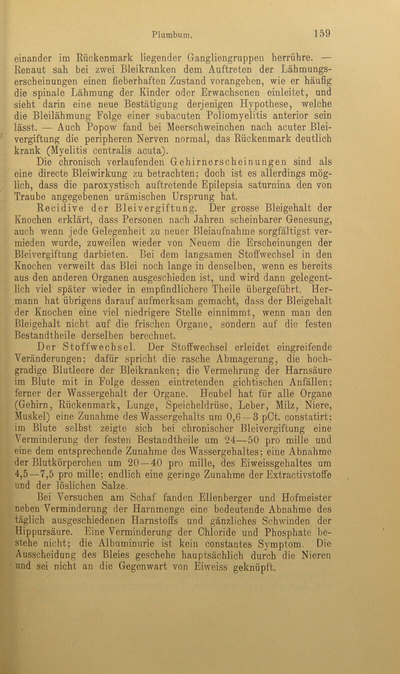 einander im Rückenmark liegender Gangliengruppen herrühre. — Renaut sah bei zwei Bleikranken dem Auftreten der Lähmungs- erscheinungen einen fieberhaften Zustand vorangehen, wie er häufig die spinale Lähmung der Kinder oder Erwachsenen einleitet, und sieht darin eine neue Bestätigung derjenigen Hypothese, welche die Bleilähmung Folge einer subacuten Poliomyelitis anterior sein lässt. — Auch Popow fand bei Meerschweinchen nach acuter Blei- vergiftung die peripheren Nerven normal, das Rückenmark deutlich krank (Myelitis centralis acuta). Die chronisch verlaufenden Gehirnerscheinungen sind als eine directe Blei Wirkung zu betrachten; doch ist es allerdings mög- lich, dass die paroxystisch auftretende Epilepsia saturnina den von Traube angegebenen urämischen Ursprung hat. Recidive der Bleivergiftung. Der grosse Bleigehalt der Knochen erklärt, dass Personen nach Jahren scheinbarer Genesung, auch wenn jede Gelegenheit zu neuer Bleiaufnahme sorgfältigst ver- mieden wurde, zuweilen wieder von Neuem die Erscheinungen der Bleivergiftung darbieten. Bei dem langsamen Stoffwechsel in den Knochen verweilt das Blei noch lange in denselben, wenn es bereits aus den anderen Organen ausgeschieden ist, und wird dann gelegent- lich viel später wieder in empfindlichere Theile übergeführt. Her- mann hat übrigens darauf aufmerksam gemacht, dass der Bleigehalt der Knochen eine viel niedrigere Stelle einnimmt, wenn man den Bleigehalt nicht auf die frischen Organe, sondern auf die festen Bestandtheile derselben berechnet. Der Stoffwechsel. Der Stoffwechsel erleidet eingreifende Veränderungen; dafür spricht die rasche Abmagerung, die hoch- gradige Blutleere der Bleikranken; die Vermehrung der Harnsäure im Blute mit in Folge dessen eintretenden gichtischen Anfällen; ferner der Wassergehalt der Organe. Heubel hat für alle Organe (Gehirn, Rückenmark, Lunge, Speicheldrüse, Leber, Milz, Niere, Muskel) eine Zunahme des Wassergehalts um 0,6 — 3 pOt. constatirt; im Blute selbst zeigte sich bei chronischer Bleivergiftung eine Verminderung der festen Bestandtheile um 24—50 pro mille und eine dem entsprechende Zunahme des Wassergehaltes; eine Abnahme der Blutkörperchen um 20 — 40 pro mille, des Eiweissgehaltes um 4,5—7,5 pro mille; endlich eine geringe Zunahme der Extractivstoffe und der löslichen Salze. Bei Versuchen am Schaf fanden Ellenberger und Hofmeister neben Verminderung der Harnmenge eine bedeutende Abnahme des täglich ausgeschiedenen Harnstoffs und gänzliches Schwinden der Hip pursäure. Eine Verminderung der Chloride und Phosphate be- stehe nicht; die Albuminurie ist kein constantes Symptom. Die Ausscheidung des Bleies geschehe hauptsächlich durch die Nieren und sei nicht an die Gegenwart von Eiweiss geknüpft.