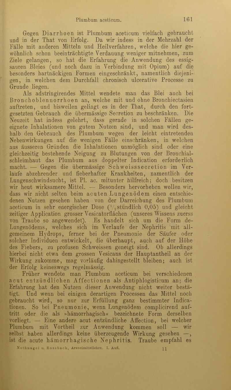 Gegen Diarrhoen ist Plumbum aceticum vielfach gebraucht und in der That von Erfolg. Da wir indess in der Mehrzahl der Fälle mit anderen Mitteln und Heilverfahren, welche die hier ge- wöhnlich schon beeinträchtigte Verdauung weniger mitnehmen, zum Ziele gelangen, so hat die Erfahrung die Anwendung des essig- sauren Bleies (und noch dazu in Verbindung mit Opium) auf die besonders hartnäckigen Formen eingeschränkt, namentlich diejeni- gen, in welchen dem Durchfall chronisch ulcerative Processe zu Grunde liegen. Als adstringirendes Mittel wendete man das Blei auch bei Bronchoblennorrhoen an, welche mit und ohne Bronchiectasien auftreten, und bisweilen gelingt es in der That, durch den fort- gesetzten Gebrauch die übermässige Secretion zu beschränken. Die Neuzeit hat indess gelehrt, dass gerade in solchen Fällen ge- eignete Inhalationen von gutem Nutzen sind, und man wird des- halb den Gebrauch des Plumbum wegen der leicht eintretenden Nebenwirkungen auf die wenigen Fälle einschränken, in welchen aus äusseren Gründen die Inhalationen unmöglich sind oder eine gleichzeitig bestehende Neigung zu Blutungen von der Bronchial- schleimhaut das Plumbum aus doppelter Indication erforderlich macht. — Gegen die übermässige Schweisssecretion im Ver- laufe abzehrender und fieberhafter Krankheiten, namentlich der Lungenschwindsucht, ist PI. ac. mitunter hilfreich; doch besitzen wir heut wirksamere Mittel. — Besonders hervorheben wollen wir, dass wir nicht selten beim acuten Lungenödem einen entschie- denen Nutzen gesehen haben von der Darreichung des Plumbum aceticum in sehr energischer Dose (V2stündlich 0,05) und gleicht zeitiger Application grosser Vesicatorflächen (unseres Wissens zuerss von Traube so angewendet). Es handelt sich um die Form de- Lungenödems, welches sich im Verlaufe der Nephritis mit all- gemeinem Hydrops, ferner bei der Pneumonie der Säufer oder solcher Individuen entwickelt, die überhaupt, auch auf der Höhe des Fiebers, zu profusen Schweissen geneigt sind. Ob allerdings hierbei nicht etwa dem grossen Vesicans der Hauptantheil an der Wirkung zukomme, mag vorläufig dahingestellt bleiben; auch ist der Erfolg keineswegs regelmässig. Früher wendete man Plumbum aceticum bei verschiedenen acut entzündlichen Affectionen als Antiphlogisticum an; die Erfahrung hat den Nutzen dieser Anwendung nicht weiter bestä- tigt. Und wenn bei einigen derartigen Processen das Mittel noch gebraucht wird, so nur zur Erfüllung ganz bestimmter Indica- tionen. So bei Pneumonie, wenn Lungenödem complicirend auf- tritt oder die als »hämorrhagisch« bezeichnete Form derselben vorliegt. — Eine andere acut entzündliche Affection, bei welcher Plumbum mit Vortheil zur Anwendung kommen soll — wir selbst haben allerdings keine überzeugende Wirkung gesehen —, ist die acute hämorrhagische Nephritis. Traube empfahl es Nothnagel u. llossbaoh, Arzneimittellelire. 7. Aull.