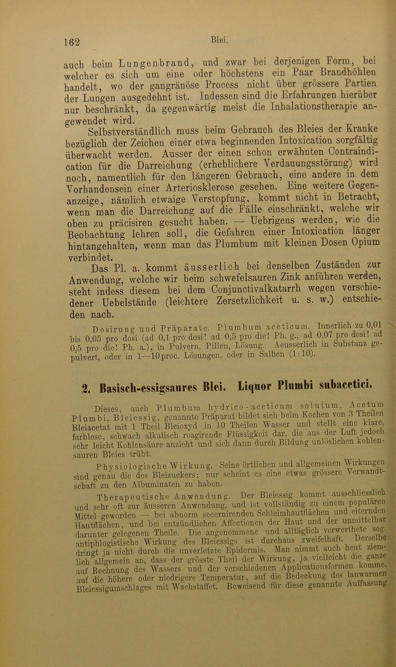 auch beim Lungenbrand, und zwar bei derjenigen Form, bei welcher es sich um eine oder höchstens ein Paar Brandhöhlen handelt, wo der gangränöse Process nicht über grössere Partien der Lungen ausgedehnt ist. Indessen sind die Erfahrungen hierüber nur beschränkt, da gegenwärtig meist die Inhalationstherapie an- gewendet wird. Selbstverständlich muss beim Gebrauch des Bleies der Kranke bezüglich der Zeichen einer etwa beginnenden Intoxication sorgfältig überwacht werden. Ausser der einen schon erwähnten Contraindi- cation für die Darreichung (erheblichere Verdauungsstörung) wird noch, namentlich für den längeren Gebrauch, eine andere in dem Vorhandensein einer Arteriosklerose gesehen. Eine weitere Gegen- anzeige, nämlich etwaige Verstopfung, kommt nicht in Betracht, wenn man die Darreichung auf die Fälle einschränkt, welche wir oben zu präcisiren gesucht haben. — Uebrigens werden, wie die Beobachtung lehren soll, die Gefahren einer Intoxication länger hintangehalten, wenn man das Plumbum mit kleinen Dosen Opium verbindet. . _ ... , Das PI. a. kommt äusserlich bei denselben Zustanden zur Anwendung, welche wir beim schwefelsauren Zink anführen werden, steht indess diesem bei dem Conjunctivalkatarrh wegen verschie- dener Uebeistände (leichtere Zersetzlichkeit u. s. w.) entschie- den nach. Dosirung und Präparate. Plumbum aceticum. Innerlich zu 0,01 Bis 0,05 pro dosi (ad 0,1 pro dosi! ad 0,5 pro die! Pli. g., ad 0,07 pro dosi. ad 0,5 pro die! Pli. a.), in Pulvern, Pillen, Lösung. Aeusserlich m Substanz ge- pulvert, oder in 1—lOproc. Lösungen, oder in Salben (1:10). 2. Basisch-essigsaiires Blei. Liquor Plurnbi subacetici. Dieses, auch Plumbum hydrico - aceticum solutum, Acetum Plurnbi, Bleiessig, genannte Präparat bildet sich beim Kochen von 3 Theilen Bleiacetat mit 1 Theil Bleioxyd in 10 Theilen Wasser und stellt eine klare farblose, schwach alkalisch reagirende Flüssigkeit dar, die aus der Luft jedoch sehr leicht Kohlensäure anzieht und sich dann durch Bildung unlosbchen kohlen- sauren Bleies trübt. Physiologische Wirkung. Seine örtlichen und allgemeinen Wirkungen sind genau die des Bleizuckers; nur scheint es eine etwas grossere Verwandt- schaft zu den Albuminaten zu haben. Therapeutische Anwendung. Der Bleiessig kommt ausschliesslich und sehr oft zur äusseren Anwendung, und ist vollständig zu einem popu aren Mittel geworden — bei abnorm secernirenden Schleimhautflächen und eitern ui Hautflächen, und bei entzündlichen Affectionen der Haut und der uniml e a. darunter gelegenen Theile. Die angenommene und alltäglich yerwerthete sog^ antiphlogistische Wirkung des Bleiessigs ist durchaus zweifelhaft. De dringt ja nicht durch die unverletzte Epidermis. Man nimmt auch heut lieh allgemein an, dass der grösste Theil der Wirkung, ja vielleicht die gan •nif Rechnung des Wassers und der verschiedenen Applicationsformen komm , auf die höhere oder niedrigere Temperatur, auf die Bedeckung des lauwarm Bleiessigumschlages mit Wachstaffet. Beweisend für diese genannte Auffassung