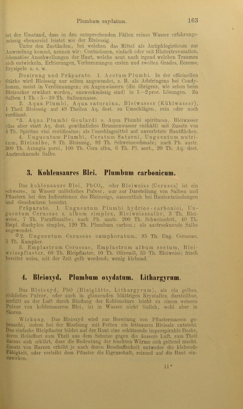 Plumbum oxydatum. ist der Umstand, dass in den entsprechenden Fällen reines Wasser erfahrungs- mässig ebensoviel leistet wie der Bleiessig. Unter den Zuständen, bei welchen das Mittel als Antiphlogisticum zur Anwendung kommt, nennen wir: Contusionen, einfach oder mit Blutextravasation, ödematöse Anschwellungen der Haut, welche acut nach irgend welchen Traumen sich entwickeln, Erfrierungen, Verbrennungen ersten und zweiten Grades, Eczeme, Erysipele u. s. w. Dosirung und Präparate. 1. Acetum Plumbi. In der officinellen Stärke wird Bleiessig nur selten angewendet, z. B. als Adstringens bei Condy- lomen, meist in Verdünnungen; zu Augenwässern (die übrigens, wie schon beim. Bleizucker erwähnt worden, unzweckmässig sind) in 1—2proc. Lösungen. Zu Salben 1 Th. : 5—10 Th. Salbenmasse. 2. Aqua Plumbi, Aqua saturnina, Bleiwasser (Kühlwasser), 1 Theil Bleiessig auf 49 Theilen Aq. dest. zu Umschlägen, rein oder noch verdünnt. *3. Aqua Plumbi Goulardi s. Aqua Plumbi spirituosa, Bleiwasser (das aber statt Aq. dest. gewöhnliches Brunnenwasser enthält) mit Zusatz von 4 Th. Spiritus vini rectificatus; als Umschlagmittel auf unverletzte Hautflächen. 4. Unguentum Plumbi, Ceratum Saturni, Unguentum nutri- tum, Bleisalbe, S Th. Bleiessig, 92 Th. Schweineschmalz; nach Ph. austr. 300 Th. Axungia porci, 100 Th. Cera alba, 6 Th. PI. acet., 20 Th. Aq. dest. Austrocknende Salbe. 3. Kohlensaures Blei. Plumbum carbouicum. Das kohlensaure Blei, PbC03, oder Bleiweiss (Cerussa) ist ein schweres, in Wasser unlösliches Pulver, nur zur Darstellung von Salben und Pflastern bei den Indicationen des Bleiessigs, namentlich bei Hautentzündungen und -Geschwüren benutzt. Präparate. 1. Unguentum Plumbi hydrico - carbonici, Un- guentum Cerussae s. album simplex, Bleiweisssalbe, 3 Th. Blei- weiss, 7 Th. Paraffinsalbe; nach Ph. austr. 200 Th. Schweinefett, 40 Th. Empl. diachylon simplex, 120 Th. Plumbum carbon.: als austrocknende Salbe angewendet. ° 2. Unguentum Cerussae camphoratum, 95 Th. Ung. Cerussae, 5 Th. Kampher. 3. Emplastrum Cerussae, Emplastrum album coctum, Blei- weisspflaster, 60 Th. Bleipflaster, 10 Th. Olivenöl, 35 Th. Bleiweiss; frisch bereitet weiss, mit der Zeit gelb werdend; wenig klebend. 4. Bleioxyd. Plumbum oxydatum. Lithargyriim. Das Bleioxyd, PbO (Bleiglätte, Lithargyrum), als ein gelbes, rüthliches Pulver, oder auch in glänzenden blättrigen Krystallen darstellbar, zerfällt an der Luft durch Bindung der Kohlensäure leicht zu einem weissen Pulver von kohlensaurem Blei, ist in Wasser nicht löslich, wohl aber in Säuren. Wirkung. Das Bleioxyd wird zur Bereitung von Pflastermassen ge- braucht, indem bei der Mischung mit Fetten ein fettsaures Bleisalz entsteht. Das einfache Bleipflaster bildet auf der Haut eine schützende imperspirabie Decke, deren Hcileffect zum Theil aus dem Schutze gegen die äussere Luft, zum Theil daraus sich erklärt, dass die Bedeutung der feuchten Wärme sich geltend macht. Zusatz von Harzen erhöht je nach deren Beschaffenheit entweder die klebende Fähigkeit, oder verleiht dem Pflaster die Eigenschaft, reizend auf die Haut cin- zuwirken. 11*