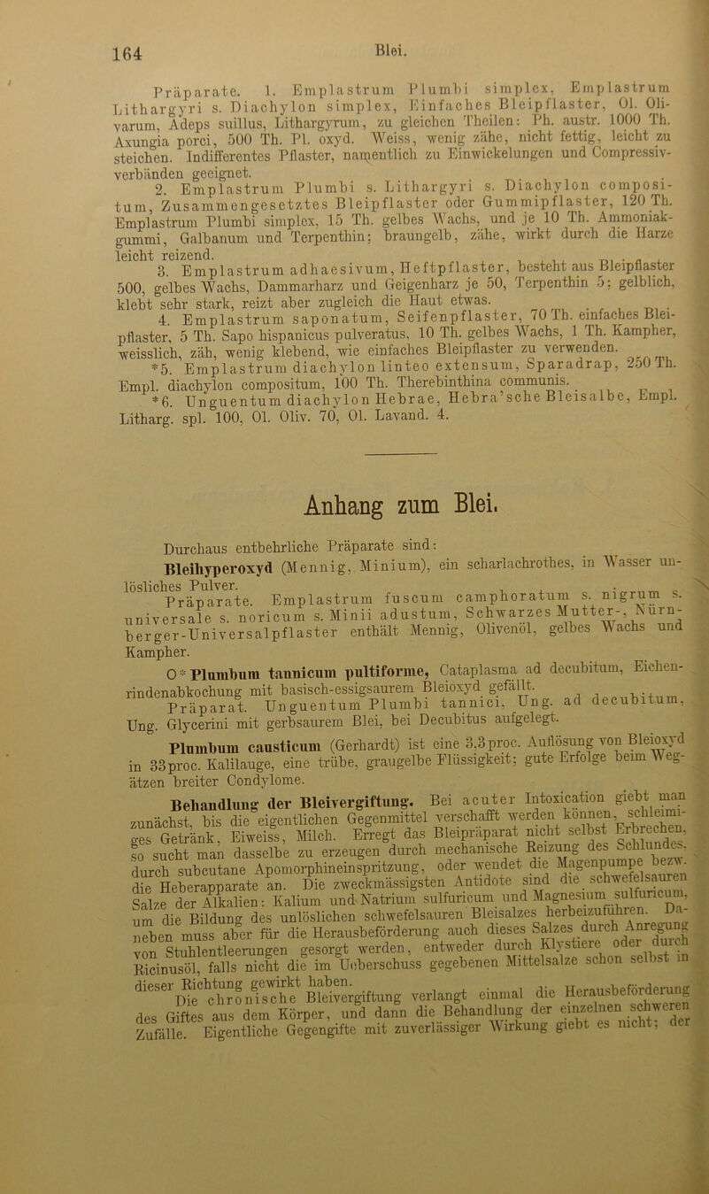 Präparate. 1. Emplastrum Plumbi Simplex, Einplastrum Lithargyri s. Diachylon simplex, Einfaches Bleipflaster, Ol. Oli- varum Adeps suillus, Lithargyrum, zu gleichen Theilen: Ph. austr. 1000 Th. Axungia porci, 500 Th. PI. oxyd. Weiss, wenig zähe, nicht fettig, leicht zu steichen. Indifferentes Pilaster, namentlich zu Einwickelungcn und Compressiv- verbiinden geeignet. . . 2. Emplastrum Plumbi s. Lithargyri s. Diachylon composi- tum, Zusammengesetztes Bleipflaster oder Gummipflaster, 120 Th. Emplastrum Plumbi simplex, 15 Th. gelbes W achs, und je 10 Ih. Ammoniak- gummi, Galbanum und Terpenthin; braungelb, zähe, wirkt durch die Karze leicht reizend. , , , , . . . 3. Emplastrum adhaesivum, Heftpflaster, besteht aus Bleipnaster 500, gelbes Wachs, Dammarharz und Geigenharz je 50, Terpenthin 5; gelblich, klebt sehr stark, reizt aber zugleich die Haut etwas. 4. Emplastrum saponatum, Seifenpflaster, 70 lb. einfaches Blei- pflaster, 5 Th. Sapo hispanicus pulveratus, 10 Th. gelbes Wachs, 1 Th. Kampher, weisslich, zäh, wenig klebend, wie einfaches Bieipüaster zu ■verwenden. *5. Emplastrum diachylon linteo extensum, Sparadrap, 250 Th. Empl. diachylon compositum, 100 Th. Therebinthina communis. _ *6. Unguentum diachylon Hebrae, Hebra’sche Bleisalbe, Empl. Litharg. spl. 100, 01. Oliv. 70, 01. Lavand. 4. Anhang znm Blei. Durchaus entbehrliche Präparate sind: Bleiliyperoxyd (Mennig, Minium), ein scharlachrothes, in Wasser un- lösliches Pulver. , „ „ Präparate. Emplastrum fuscum camphoratum s. nigrum s. universale, s. noricum s. Minii adustum, Schwarzes Mutter- Eurn- berger-Universalpflaster enthält Mennig, Olivenöl, gelbes ^ achs und Kampher. O * Plumbum tannicum pultiforme, Gataplasma ad decubitum, Eichen- rindenabkochung mit basisch-essigsaurem Bleioxyd gefällt. Präparat. Unguentum Plumbi tannici, Ung. ad decubitum, Ung. Glycerini mit gerbsaurem Blei, bei Decubitus aufgelegt. Plumbum causticum (Gerhardt) ist eine 3,3 proc. Auflösung von Bleioxyd in 33proc. Kalilauge, eine trübe, graugelbe Flüssigkeit; gute Erfolge beim \\ e= ätzen breiter Condylome N Behandlung der Bleivergiftung. Bei acuter Intoxication giebt man zunächst bis die eigentlichen Gegenmittel verschafft werden können schleimi- ges Getränk, Eiweiss, Milch. Erregt das Bleipräparat nicht selbst Erbrechen, so sucht man dasselbe zu erzeugen durch mechanische Reizung des Schlundes, durch subcutane Apomorphineinspritzung, oder wendet die Magenpumpe be ■ die Heberapparate an. Die zweckmässigsten Antidote sind die schwefelsaure Salze der Alkalien: Kalium und Natrium sulfuricum lind Magnesium sulfuncuin, um die Bildung des unlöslichen schwefelsauren Bleisalzes herbeizufuhrem - neben muss aber für die Herausbeförderung auch dieses Salzes durch Anre0u von Stilentleerungen gesorgt werden, entweder durch Klystiere oder durch Ricinusöl, falls nicht die im Unterschuss gegebenen Mittelsalze schon se b i diesei^iehtung gewirkt ^“rgiftung verlangt einmal die Herausbeförderung des Giftes aus dem Körper, und dann die Behandlung der einzelnen schweren Zufälle Eigentliche Gegengifte mit zuverlässiger Wirkung giebt es nicht, de