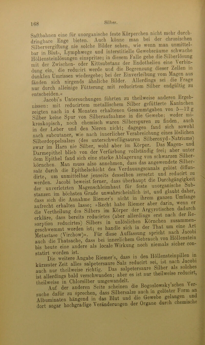 Saftbahnen eine für unorganische feste Körperchen nicht mehr durch- dringbare Enge bieten. Auch könne man bei der chronischen Silbervergiftung nie solche Bilder sehen, wie wenn man unmittel- bar in Blut-, Lymphwcge und interstitielle Gewebsräume schwache Höllensteinlösungen einspritze; in diesem Falle gehe die Silberlösung mit der Zwischen- oder Kittsubstanz der Endothelien eine V erbin- dung ein, die reducirt werde und die Begrenzung dieser Zellen m dunklen Umrissen wiedergebe; bei der Einverleibung vom aus fänden sich nirgends ähnliche Bilder. Allerdings sei die r rage nur durch alleinige Fütterung mit reducirtem Silber endgültig zu entscheiden.« „ , , r? u . Jacobi’s Untersuchungen führten zu theilweise anderen Lrgeb nissen: mit reducirtem metallischem Silber gefütterte Kaninchen zeigten nach in 4 Monaten erhaltenen Gesammtgaben von 5—12 g Silber keine Spur von Silberaufnahme in die Gewebe; weder mi- kroskopisch, noch chemisch waren Silberspuren zu finden, auch in der Leber und den Nieren nicht; dagegen fand sich sowohl nach subcutaner, wie nach innerlicher Verabreichung eines löslichen Silberdoppelsalzes (des unterschwefligsauren Silberoxyd-Natriums) zwar im Harn nie Silber, wohl aber im Körper. Das Magen- und Darmepithel blieb von der Verfärbung vollständig frei; aber unter dem Epithel fand sich eine starke Ablagerung von schwarzen Silber- körnchen. Man muss also annehmen, dass das angewendete oilber- salz durch die Epithelschicht des Verdauungscanals gelost diüun- dirte, um unmittelbar jenseits desselben zersetzt und reducirt zu werden. Jacobi beweist ferner, dass überhaupt die Durchgängig ~ei der unverletzten Magenschleimhaut für feste unorganische Sub- stanzen im höchsten Grade unwahrscheinlich ist, und glaubt daher, dass sich die Annahme Riem er5s nicht m ihrem ganzen Umlange aufrecht erhalten lasse; »Recht habe Riemer aber darm, wenn er die Vertheilung des Silbers im Körper der Arg yroti sehen dadurch erkläre, dass bereits rcducirtes (aber allerdings erst nach der h - Sorption reducirtes) Silbers in unlöslichen Körnchen zusammen- geschwemmt worden ist; es handle sich in der Ihat um eine A Metastase (Virchow)«. Für diese Auffassung spricht nach Jacobi auch die Thatsache, dass bei innerlichem Gebrauch von Höllenstein bis heute eine andere als locale Wirkung noch niemals sicher con- Statl Die weitere Angabe Riemer’s, dass in den Höllenstempillen m kürzester Zeit alles salpetersaure Salz reducirt sei, auch nur theilweise richtig. Das salpetersaure Silber als solches ist allerdings bald verschwunden; aber es ist nur theilweise i , theilweise in Chlorsilber umgewandelt. Ver- A.uf der anderen Seite scheinen die Bogoslowsk) sehen \ suche dafür zu sprechen, dass Silbersalze auch m geloster form an Mbuminatcn hängend in das Blut und die Gewebe gelangen und dort sogar hochgradige Veränderungen der Organe durch chemisci. \