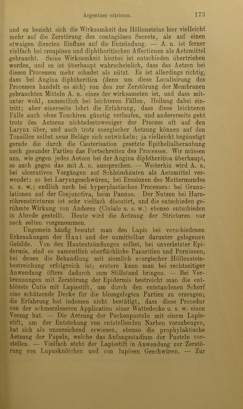 und es bezieht sich die Wirksamkeit des Höllensteins hier vielleicht mehr auf die Zerstörung des contagiösen Secrets, als auf einen etwaigen directen Einfluss auf die Entzündung. — A. n. ist ferner vielfach bei croupösen und diphtheritischen Affectionen als Aetzmittel gebraucht. Seine Wirksamkeit hierbei ist entschieden übertrieben worden, und es ist überhaupt wahrscheinlich, dass das Aetzen bei diesen Processen mehr schadet als nützt. Es ist allerdings richtig, dass bei Angina diphtheritica (denn um diese Localisirung des Processes handelt es sich) von den zur Zerstörung der Membranen gebrauchten Mitteln A. n. eines der wirksamsten ist, und dass mit- unter wohl, namentlich bei leichteren Fällen, Heilung dabei ein- tritt; aber einerseits lehrt die Erfahrung, dass diese leichteren Fälle auch ohne Touchiren günstig verlaufen, und andererseits geht trotz des Aetzens nichtsdestoweniger der Process oft auf den Larynx über, und auch trotz energischer Aetzung können auf den Tonsillen selbst neue Beläge sich entwickeln; ja vielleicht begünstigt gerade die durch die Cauterisation gesetzte Epithelialberaubung noch gesunder Partien das Fortschreiten des Processes. Wir müssen uns, wie gegen jedes Aetzen bei der Angina diphtheritica überhaupt, so auch gegen das mit A. n. aussprechen. — Weiterhin wird A. n. bei ulcerativen Vorgängen auf Schleimhäuten als Aetzmittel ver- wendet: so bei Larynxgeschwüren, bei Erosionen des Muttermundes u. s. w.; endlich noch bei hyperplastischen Processen: bei Granu- lationen auf der Oonjunctiva, beim Pannus. Der Nutzen bei Harn- röhrenstricturen ist sehr vielfach discutirt, und die entschieden ge- rühmte Wirkung von Anderen (Civiale u. s. w.) ebenso entschieden in Abrede gestellt. Heute wird die Aetzung der Stricturen nur noch selten vorgenommen. Ungemein häufig benutzt man den Lapis bei verschiedenen Erkrankungen der Haut und der unmittelbar darunter gelegenen Gebilde. Von den Hautentzündungen selbst, bei unverletzter Epi- dermis, sind es namentlich oberflächliche Panaritien und Pernionen, bei denen die Behandlung mit ziemlich energischer Höllenstein- bestreichung erfolgreich ist; erstere kann man bei rechtzeitiger Anwendung öfters dadurch zum Stillstand bringen. — Bei Ver- brennungen mit Zerstörung der Epidermis bestreicht man die ent- blösste Cutis mit Lapisstift, um durch den entstandenen Schorf eine schützende Decke für die blossgelegten Partien zu erzeugen; die Erfahrung hat indessen nicht bestätigt, dass diese Procedur von der schmerzloseren Application einer Wattedecke u. s. w. einen Vorzug hat. — Die Aetzung der Pockenpusteln mit einem Lapis- stift, um der Entstehung von entstellenden Narben vorzubeugen, hat sich als unzureichend erwiesen, ebenso die prophylaktische Aetzung der Papeln, welche das Anfangsstadium der Pusteln vor- stellen. — Vielfach steht der Lapisstift in Anwendung zur Zerstö- rung von Lupusknötchen und von lupösen Geschwüren. — Zur