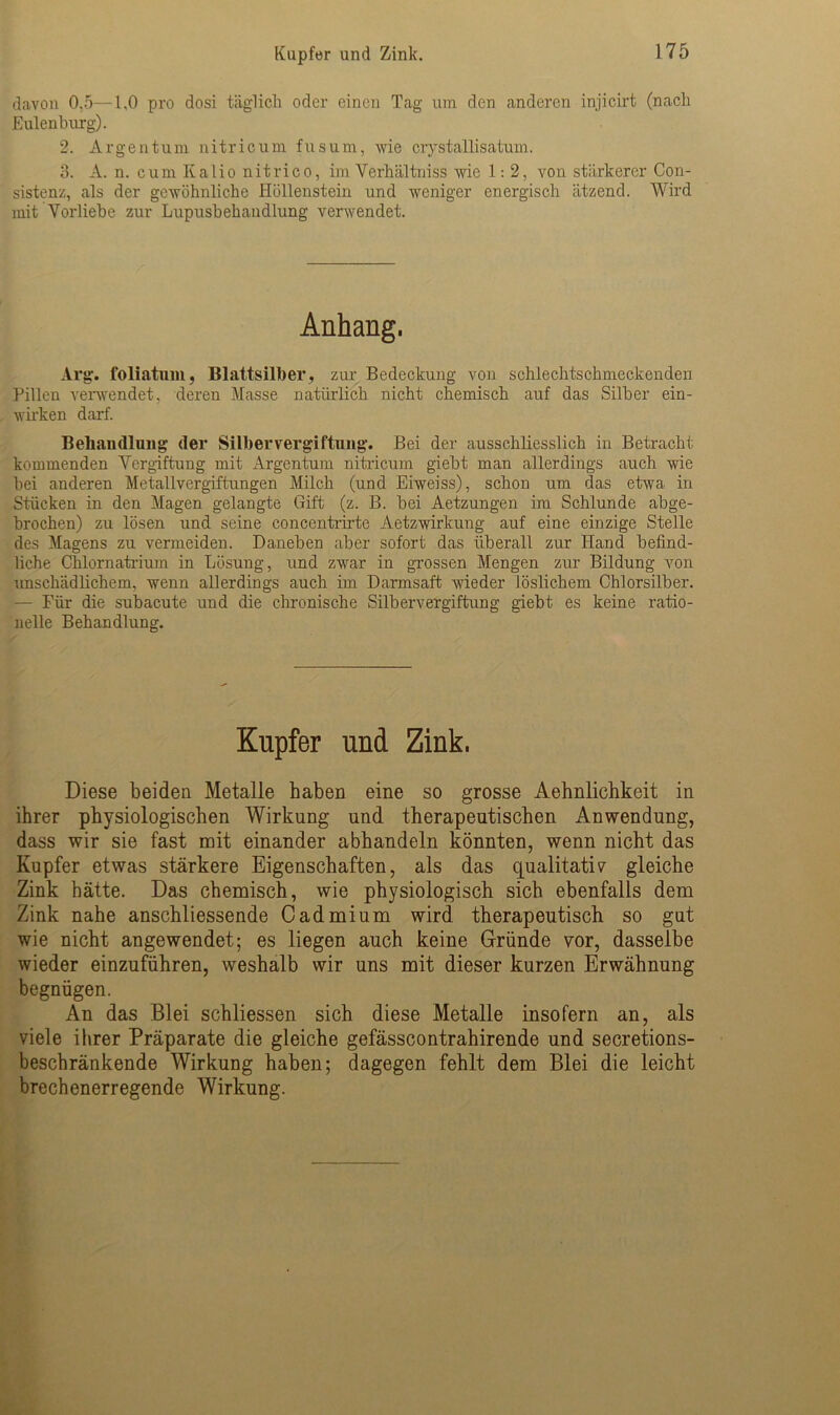 davon 0.5—1.0 pro dosi täglich oder einen Tag um den anderen injicirt (nach Eulenburg). 2. Argentum nitricum fusum, wie crystallisatum. 3. A. n. cum Kalio nitrico, im Yerhältniss wie 1: 2, von stärkerer Con- sistenz, als der gewöhnliche Höllenstein und weniger energisch ätzend. Wird mit Vorliebe zur Lupusbehandlung verwendet. Anhang. Arg. foliatnm, Blattsilber, zur Bedeckung von schlechtschmeckenden Pillen verwendet, deren Masse natürlich nicht chemisch auf das Silber ein- wirken darf. Behandlung der Silber Vergiftung. Bei der ausschliesslich in Betracht kommenden Vergiftung mit Argentum nitricum giebt man allerdings auch wie bei anderen Metallvergiftungen Milch (und Eiweiss), schon um das etwa in Stücken in den Magen gelangte Gift (z. B. bei Aetzungen im Schlunde abge- brochen) zu lösen und seine concentrirte Aetzwirkung auf eine einzige Stelle des Magens zu vermeiden. Daneben aber sofort das überall zur Hand befind- liche Chlornatrium in Lösung, und zwar in grossen Mengen zur Bildung von imschädlichem, wenn allerdings auch im Darmsaft wieder löslichem Chlorsilber. — Für die subacute und die chronische Silbervergiftung giebt es keine ratio- nelle Behandlung. Kupfer und Zink. Diese beiden Metalle haben eine so grosse Aehnlichkeit in ihrer physiologischen Wirkung und therapeutischen Anwendung, dass wir sie fast mit einander abhandeln könnten, wenn nicht das Kupfer etwas stärkere Eigenschaften, als das qualitativ gleiche Zink hätte. Das chemisch, wie physiologisch sich ebenfalls dem Zink nahe anschliessende Cadmium wird therapeutisch so gut wie nicht angewendet; es liegen auch keine Gründe vor, dasselbe wieder einzuführen, weshalb wir uns mit dieser kurzen Erwähnung begnügen. An das Blei schliessen sich diese Metalle insofern an, als viele ihrer Präparate die gleiche gefässcontrahirende und secretions- beschränkende Wirkung haben; dagegen fehlt dem Blei die leicht brechenerregende Wirkung.