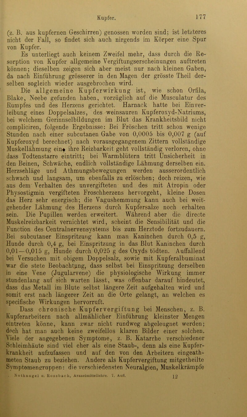 (z. B. aus kupfernen Geschirren) genossen worden sind; ist letzteres nicht der Fall, so findet sich auch nirgends im Körper eine Spur von Kupfer. Es unterliegt auch keinem Zweifel mehr, dass durch die Re- sorption von Kupfer allgemeine Vergiftungserscheinungen auftreten können; dieselben zeigen sich aber meist nur nach kleinen Gaben, da nach Einführung grösserer in den Magen der grösste Theil der- selben sogleich wieder ausgebrochen wird. Die allgemeine Kupferwirkung ist, wie schon Orfila, Blake, Neebe gefunden haben, vorzüglich auf die Musculatur des Rumpfes und des Herzens gerichtet. Harnack hatte bei Einver- leibung eines Doppelsalzes, des weinsauren Kupferoxyd-Natriums, bei welchem Gerinnselbildungen im Blut das Krankheitsbild nicht compliciren, folgende Ergebnisse: Bei Fröschen tritt schon wenige Stunden nach einer subcutanen Gabe von 0,0005 bis 0,007 g (auf Kupferoxyd berechnet) nach vorausgegangenem Zittern vollständige Muskellähmung eint ihre Reizbarkeit geht vollständig verloren, ohne dass Todtenstarre eintritt; bei Warmblütern tritt Unsicherheit in den Beinen, Schwäche, endlich vollständige Lähmung derselben ein. Herzschläge und Athmungsbewegungen werden ausserordentlich schwach und langsam, um ebenfalls zu erlöschen; doch reizen, wie aus dem Verhalten des unvergifteten und des mit Atropin oder Physostigmin vergifteten Froschherzens hervorgeht, kleine Dosen das Herz sehr energisch; die Vagushemmung kann auch bei weit- gehender Lähmung des Herzens durch Kupfersalze noch erhalten sein. Die Pupillen werden erweitert. Während aber die directe Muskelreizbarkeit vernichtet wird, scheint die Sensibilität und die Function des Centralnervensystems bis zum Herztode fortzudauern. Bei subcutaner Einspritzung kann man Kaninchen durch 0,5 g, Hunde durch 0,4 g, bei Einspritzung in das Blut Kaninchen durch 0,01 — 0,015 g, Hunde durch 0,025 g des Oxyds tödten. Auffallend bei Versuchen mit obigem Doppelsalz, sowie mit Kupferalbuminat war die stete Beobachtung, dass selbst bei Einspritzung derselben in eine Vene (Jugularvene) die physiologische Wirkung immer stundenlang auf sich warten lässt, was offenbar darauf hindeutet, dass das Metall im Blute selbst längere Zeit aufgehalten wird und somit erst nach längerer Zeit an die Orte gelangt, an welchen es specifische Wirkungen hervorruft. Dass chronische Kupfer Vergiftung bei Menschen, z. B. Kupferarbeitern nach allmählicher Einführung kleinster Mengen eintreten könne, kann zwar nicht rundweg abgeleugnet werden; doch hat man auch keine zweifellos klaren Bilder einer solchen. Viele der angegebenen Symptome, z. B. Katarrhe verschiedener Schleimhäute sind viel eher als eine Staub-, denn als eine Kupfer- krankheit aufzufassen und auf den von den Arbeitern eingeath- meten Staub zu beziehen. Andere als Kupfervergiftung mitgetheilte Symptomenerrnppen: die verschiedensten Neuralgien, Muskelkrämpfe . Nothnagel u. Hossbach, Arzneimittellehre. 7. Aull. ^2