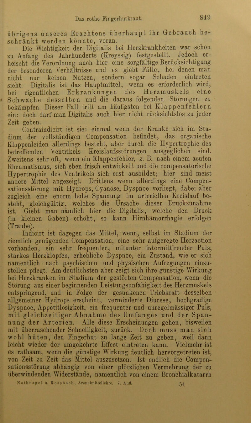 übrigens unseres Erachtens überhaupt ihr Gebrauch be- schränkt werden könnte, voran. Die Wichtigkeit der Digitalis bei Herzkrankheiten war schon zu Anfang des Jahrhunderts (Kreyssig) festgestellt. Jedoch er- heischt die Verordnung auch hier eine sorgfältige Berücksichtigung der besonderen Verhältnisse und es giebt Fälle, hei denen man nicht nur keinen Nutzen, sondern sogar Schaden eintreten sieht. Digitalis ist das Hauptmittel, wenn es erforderlich wird, bei eigentlichen Erkrankungen des Herzmuskels eine Schwäche desselben und die daraus folgenden Störungen zu bekämpfen. Dieser Fall tritt am häufigsten bei Klappenfehlern ein: doch darf man Digitalis auch hier nicht rücksichtslos zu jeder Zeit geben. Contraindicirt ist sie: einmal wenn der Kranke sich im Sta- dium der vollständigen Gompensation befindet, das organische Klappenleiden allerdings besteht, aber durch die Hypertrophie des betreffenden Ventrikels Kreislaufsstörungen ausgeglichen sind. Zweitens sehr oft, wenn ein Klappenfehler, z. B. nach einem acuten Kheumatismus, sich eben frisch entwickelt und die compensatorische Hypertrophie des Ventrikels sich erst ausbildet; hier sind meist andere Mittel angezeigt. Drittens wenn allerdings eine Compen- sationsstörung mit Hydrops, Cyanose, Dyspnoe vorliegt, dabei aber zugleich eine enorm hohe Spannung im arteriellen Kreislauf be- steht, gleichgültig, welches die Ursache dieser Druckzunahme ist. Giebt man nämlich hier die Digitalis, welche den Druck (in kleinen Gaben) erhöht, so kann Hirnhämorrhagie erfolgen (Traube). Indicirt ist dagegen das Mittel, wenn, selbst im Stadium der ziemlich genügenden Compensation, eine sehr aufgeregte Herzaction vorhanden, ein sehr frequenter, mitunter intermittirender Puls, starkes Herzklopfen, erhebliche Dyspnoe, ein Zustand, wie er sich namentlich nach psychischen und physischen Aufregungen einzu- stellen pflegt. Am deutlichsten aber zeigt sich ihre günstige Wirkung bei Herzkranken im Stadium der gestörten Compensation, wenn die Störung aus einer beginnenden Leistungsunfähigkeit des Herzmuskels entspringend, und in Folge der gesunkenen Triebkraft desselben allgemeiner Hydrops erscheint, verminderte Diurese, hochgradige Dyspnoe, Appetitlosigkeit, ein frequenter und unregelmässiger Puls, mit gleichzeitiger Abnahme des Umfanges und der Span- nung der Arterien. Alle diese Erscheinungen gehen, bisweilen mit überraschender Schnelligkeit, zurück. Doch muss man sich wohl hüten, den Fingerhut zu lange Zeit zu geben, weil dann leicht wieder der umgekehrte Effect eintreten kann. Vielmehr ist es rathsam, wenn die günstige Wirkung deutlich hervorgetreten ist, von Zeit zu Zeit das Mittel auszusetzen. Ist endlich die Compen- sationsstörung abhängig von einer plötzlichen Vermehrung der zu überwindenden Widerstände, namentlich von einem Bronchialkatarrh Nothnagel u. Itossbach, Arzneimittellehre. 7. Aull. 51