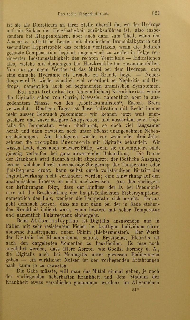 ist sie als Diureticum an ihrer Stelle überall da, wo der Hydrops auf ein Sinken der Herzthätigkeit zurückzuführen ist, also insbe- sondere bei Klappenfehlern, aber auch dann zum Theil, wenn das Anasarka auftritt bei Leuten, mit chronischem Bronchialkatarrh und secundärer Hypertrophie des rechten Ventrikels, wenn die dadurch gesetzte Compensation beginnt ungenügend zu werden in Folge ver- ringerter Leistungsfähigkeit des rechten Ventrikels — Indicationen also, welche mit denjenigen bei Herzkrankheiten zusammenfallen. Von nur geringem Werthe ist-das Mittel bei dem Hydrops, dem eine einfache Hydrämie als Ursache zu Grunde liegt. — Neuer- dings wird D. wieder ziemlich viel verordnet bei Nephritis und Hy- drops, namentlich auch bei beginnenden urämischen Symptomen. Bei acut fieberhaften (entzündlichen) Krankheiten wurde die Digitalis schon von Currie, Kreyssig, namentlich aber in aus- gedehntem Maasse von den „Contrastimulisten“, Rasori, Brera verwendet. Heutigen Tages ist diese Indication mit Recht immer mehr ausser Gebrauch gekommen; wir kennen jetzt weit ener- gischere und zuverlässigere Antipyretica, und ausserdem setzt Digi- talis die Temperatur, wenn überhaupt, so doch viel langsamer herab und dann zuweilen noch unter höchst unangenehmen Neben- erscheinungen. Am häufigsten wurde vor zwei oder drei Jahr- zehnten die croupöse Pneumonie mit Digitalis behandelt. Wir wissen heut, dass auch schwere Fälle, wenn sie uncomplicirt sind, günstig verlaufen bei ganz abwartender Behandlung. Die Dauer der Krankheit wird dadurch nicht abgekürzt; der tödtliche Ausgang ferner, welcher durch übermässige Steigerung der Temperatur oder Pulsfrequenz droht, kann selbst durch vollständigen Eintritt der Digitaliswirkung nicht verhindert werden; eine Einwirkung auf den anatomischen Process ist nicht nachzuweisen. Aus den vorliegen- den Erfahrungen folgt, dass der Einfluss der D. bei Pneumonie nur auf die Beschränkung der hauptsächlichsten Fiebersymptome, namentlich den Puls, weniger die Temperatur sich bezieht. Daraus geht demnach hervor, dass sie nur dann bei der in Rede stehen- den Krankheit indicirt wäre, wenn letztere mit hoher Temperatur und namentlich Pulsfrequenz einhergeht. Beim Abdominaltyphus ist Digitalis anzuwenden nur in Fällen mit sehr resistentem Fieber bei kräftigen Individuen ohne abnorme Pulsfrequenz, neben Chinin (Liebermeister). Der Werth der Digitalis bei Rheumatismus acutus, Erysipelas, Pleuritis ist nach den dargelegten Momenten zu beurtheilen. Es mag noch angeführt werden, dass ältere Aerzte, wie Goelis, Formey u. A., die Digitalis auch bei Meningitis unter gewissen Bedingungen gaben — ein wirklicher Nutzen ist den vorliegenden Erfahrungen nach kaum je zu erwarten. Die Gabe müsste, will man das Mittel einmal geben, je nach der vorliegenden fieberhaften Krankheit und dem Stadium der Krankheit etwas verschieden genommen werden: im Allgemeinen 54*