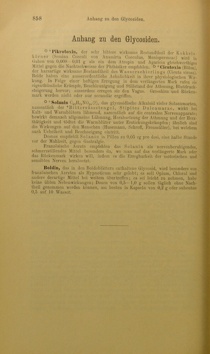 Anhang zu den Glycosiden. ° Pikrotoxin, der sehr bittere wirksame Bestandteil der Kokkels- körner (Semina Cocculi von Anamirta Cocculus, Menispermeae) wird in Gaben von 0,008- 0,01 g als ein dem Atropin und Agaricin gleichwertiges Mittel gegen die Nachtschweisse der Phthisiker empfohlen. ° »Cicutoxin (Böhm;, der harzartige wirksame Bestandteil des Wasserschierlings (Cicuta virosa/ Beide haben eine ausserordentliche Aehnlichkeit in ihrer physiologischen Wir- kung. In Folge einer heftigen Erregung in dem verlängerten Mark rufen sie eigentümliche Krämpfe, Beschleunigung und Stillstand der Atmung, Blutdruck- steigerung hervor; ausserdem erregen sie den Vagus. Grosshirn und Rücken- mark werden nicht oder nur secundär ergriffen. ° : Solanin C43HnN01B(?), das giycosidische Alkaloid vieler Solanumarten, namentlich der »Bittersüssstengel, Stipites Dulcamarae, wirkt bei Kalt- und Warmblütern lähmend, namentlich auf die centralen Nervenapparate; bewirkt demnach allgemeine Lähmung, Herabsetzung der Atmung und der Herz- tätigkeit und tödtet die Warmblüter unter Erstickungskrämpfen; ähnlich sind die Wirkungen auf den Menschen (Husemann, Schroff, Fronmüller), bei welchem auch Uebelkeit und Brechneigung eintritt. Desnos empfiehlt Sol an in in Pillen zu 0,05 cg pro dosi, eine halbe Stunde vor der Mahlzeit, gegen Gastralgie. Französische Aerzte empfehlen das Solanin als nervenberuhigendes, schmerzstillendes Mittel besonders da, wo man auf das verlängerte Mark oder das Rückenmark wirken will, indem es die Erregbarkeit der motorischen und sensiblen Nerven herabsetzt. Boldin, das in den Boldoblättern enthaltene Glycosid, wird besonders von französischen Aerzten als Ilypnoticum sehr gelobt; es soll Opium, Chloral und andere derartige Mittel bei weitem übertreffen; es sei leicht zu nehmen, habe keine üblen Nebenwirkungen; Dosen von 0,5—1,0 g sollen täglich ohne Nach- theil genommen werden können, am besten in Kapseln von 0,2 g oder subcutan 0,5 auf 10 Wasser.