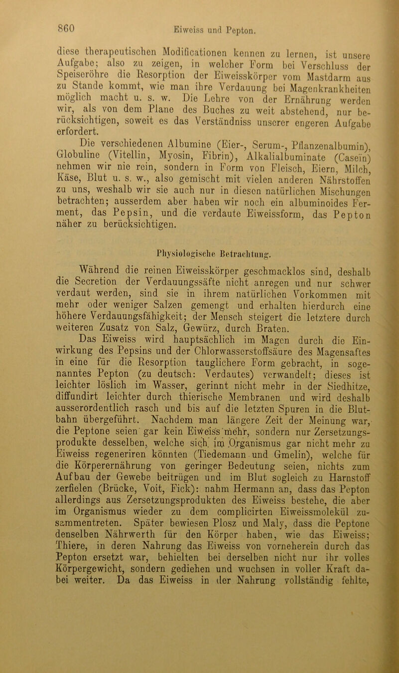 diese therapeutischen Modificationon kennen zu lernen, ist unsere Aufgabe; also zu zeigen, in wolcher Form bei Verschluss der Speiseröhre die Resorption der Eiweisskörper vom Mastdarm aus zu Stande kommt, wie man ihre Verdauung bei Magenkrankheiten möglich macht u. s. w. Die Lehre von der Ernährung werden wir, als von dem Plane des Buches zu weit abstehend, nur be- rücksichtigen, soweit es das Verständniss unserer engeren Aufgabe erfordert. Die verschiedenen Albumine (Eier-, Serum-, Pflanzenalbumin), Globuline (Vitellin, Myosin, Fibrin), Alkalialbuminate (Casein) nehmen wir nie rein, sondern in Form von Fleisch, Eiern, Milch, Käse, Blut u. s. w., also gemischt mit vielen anderen Nährstoffen zu uns, weshalb wir sie auch nur in diesen natürlichen Mischungen betrachten; ausserdem aber haben wir noch ein albuminoides Fer- ment, das Pepsin, und die verdaute Eiweissform, das Pepton näher zu berücksichtigen. Physiologische Betrachtung. Während die reinen Eiweisskörper geschmacklos sind, deshalb die Secretion der Verdauungssäfte nicht anregen und nur schwer verdaut werden, sind sie in ihrem natürlichen Vorkommen mit mehr oder weniger Salzen gemengt und erhalten hierdurch eine höhere Verdauungsfähigkeit; der Mensch steigert die letztere durch weiteren Zusatz von Salz, Gewürz, durch Braten. Das Eiweiss wird hauptsächlich im Magen durch die Ein- wirkung des Pepsins und der Chlorwasserstoffsäure des Magensaftes in eine für die Resorption tauglichere Form gebracht, in soge- nanntes Pepton (zu deutsch: Verdautes) verwandelt; dieses ist leichter löslich im Wasser, gerinnt nicht mehr in der Siedhitze, diffundirt leichter durch thierische Membranen und wird deshalb ausserordentlich rasch und bis auf die letzten Spuren in die Blut- bahn übergeführt. Nachdem man längere Zeit der Meinung war, die Peptone seien gar kein Eiweiss mehr, sondern nur Zersetzungs- produkte desselben, welche sich im Organismus gar nicht mehr zu Eiweiss regeneriren könnten (Tiedemann und Gmelin), welche für die Körperernährung von geringer Bedeutung seien, nichts zum Aufbau der Gewebe beitrügen und im Blut sogleich zu Harnstoff zerfielen (Brücke, Voit, Fick): nahm Hermann an, dass das Pepton allerdings aus Zersetzungsprodukten des Eiweiss bestehe, die aber im Organismus wieder zu dem complicirten Eiweissmolekül zu- sammentreten. Später bewiesen Plosz und Malv, dass die Peptone denselben Nährwerth für den Körper haben, wie das Eiweiss; Thiere, in deren Nahrung das Eiweiss von vorneherein durch das Pepton ersetzt war, behielten bei derselben nicht nur ihr volles Körpergewicht, sondern gediehen und wuchsen in voller Kraft da- bei weiter. Da das Eiweiss in der Nahrung vollständig fehlte,