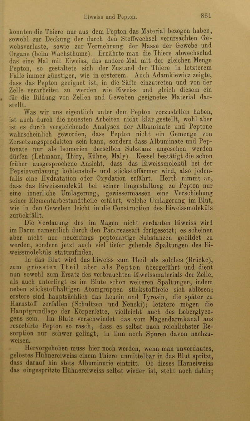 konnten die Thiere nur aus dem Pepton das Material bezogen haben, sowohl zur Deckung der durch den Stoffwechsel verursachten Ge- websverluste, sowie zur Vermehrung der Masse der Gewebe und Organe (beim Wachsthume). Ernährte man die Thiere abwechselnd das eine Mal mit Eiweiss, das andere Mal mit der gleichen Menge Pepton, so gestaltete sich der Zustand der Thiere in letzterem Falle immer günstiger, wie in ersterem. Auch Adamldewicz zeigte, dass das Pepton geeignet ist, in die Säfte einzutreten und von der Zelle verarbeitet zu werden wie Eiweiss und gleich diesem ein für die Bildung von Zellen und Geweben geeignetes Material dar- stellt. Was wir uns eigentlich unter dem Pepton vorzustellen haben, ist auch durch die neuesten Arbeiten nicht klar gestellt, wohl aber ist es durch vergleichende Analysen der Albuminate und Peptone wahrscheinlich geworden, dass Pepton nicht ein Gemenge von Zersetzungsprodukten sein kann, sondern dass Albuminate und Pep- tonate nur als Isomerien derselben Substanz angesehen werden dürfen (Lehmann, Thiry, Kühne, Maly). Kessel bestätigt die schon früher ausgesprochene Ansicht, dass das Eiweissmolekül bei der Pepsinverdauung kohlenstoff- und stickstoffärmer wird, also jeden- falls eine Hydratation oder Oxydation erfährt. Herth nimmt an, dass das Eiweissmolekül bei seiner Umgestaltung zu Pepton nur eine innerliche Umlagerung, gewissermassen eine Verschiebung seiner Elementarbestandtheile erfährt, welche Umlagerung im Blut, wie in den Geweben leicht in die Construction des Eiweissmoleküls zurückfällt. Die Verdauung des im Magen nicht verdauten Eiweiss wird im Darm namentlich durch den Pancreassaft fortgesetzt; es scheinen aber nicht nur neuerdings peptonartige Substanzen gebildet zu werden, sondern jetzt auch viel tiefer gehende Spaltungen des Ei- weissmoleküls stattzufinden. In das Blut wird das Eiweiss zum Theil als solches (Brücke), zum grössten Theil aber als Pepton übergeführt und dient nun sowohl zum Ersatz des verbrauchten Eiweissmaterials der Zelle, als auch unterliegt es im Blute schon weiteren Spaltungen, indem neben stickstoffhaltigen Atomgruppen stickstofffreie sich ablösen; erstere sind hauptsächlich das Leucin und Tyrosin, die später zu Harnstoff zerfallen (Schultzen und Nencki); letztere mögen die Hauptgrundlage der Körperfette, vielleicht auch des Leberglyco- gens sein. Im Blute verschwindet das vom Magendarmkanal aus resorbirte Pepton so rasch, dass es selbst nach reichlichster Re- sorption nur schwer gelingt, in ihm noch Spuren davon nachzu- weisen. Hervorgehoben muss hier noch werden, wenn man unverdautes, gelöstes Hühnereiweiss einem Thiere unmittelbar in das Blut spritzt, dass darauf hin stets Albuminurie eintritt. Ob dieses ITarneiweiss das eingespritzte Hühnereiweiss selbst wieder ist? steht noch dahin;