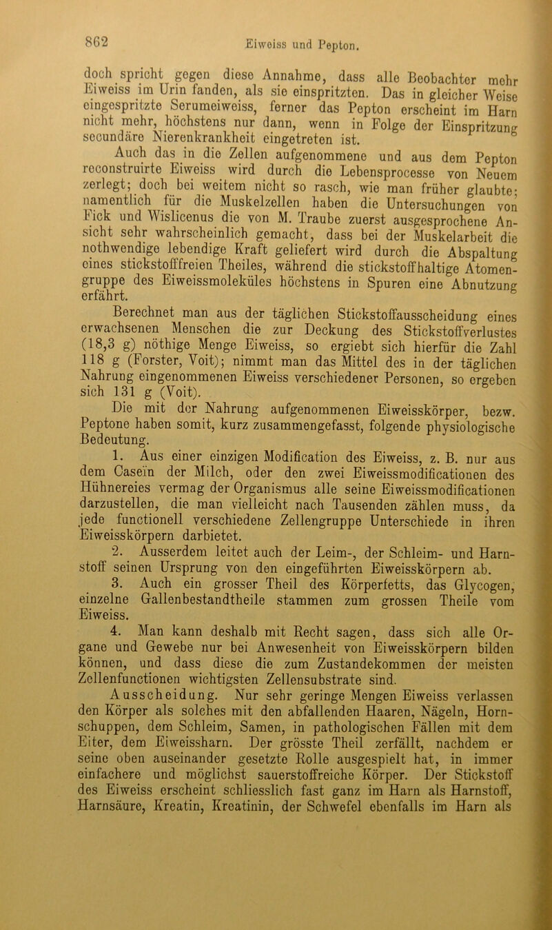 doch spricht gegen diese Annahme, dass alle Beobachter mehr Eiweiss im Urin fanden, als sie einspritzten. Das in gleicher Weise eingespritzte Seruraeiweiss, ferner das Pepton erscheint im Harn nicht mehr, höchstens nur dann, wenn in Folge der Einsüritzun^ secundtäre Nierenkrankheit eingetreten ist. J ^ Auch das in die Zellen aufgenommene und aus dem Pepton reconstruirte Eiweiss wird durch die Lebensprocesse von Neuem zerlegt; doch bei weitem nicht so rasch, wie man früher glaubte- namentlich für die Muskelzellen haben die Untersuchungen von Fick und Wislicenus die von M. Traube zuerst ausgesprochene An- sicht sehr wahrscheinlich gemacht, dass bei der Muskelarbeit die nothwendige lebendige Kraft geliefert wird durch die Abspaltung eines stickstofffreien Theiles, während die stickstoffhaltige Atomen- gruppe des Eiweissmoleküles höchstens in Spuren eine Abnutzung erfährt. 5 Berechnet man aus der täglichen Stickstoffausscheidung eines erwachsenen Menschen die zur Deckung des Stickstoffverlustes (18,3 g) nöthige Menge Eiweiss, so ergiebt sich hierfür die Zahl 118 g (Förster, Voit); nimmt man das Mittel des in der täglichen Nahrung eingenommenen Eiweiss verschiedener Personen, so ergeben sich 131 g (Voit). Die mit der Nahrung aufgenommenen Eiweisskörper, bezw. Peptone haben somit, kurz zusammengefasst, folgende physiologische Bedeutung. 1. Aus einer einzigen Modification des Eiweiss, z. B. nur aus dem Casein der Milch, oder den zwei Eiweissmodificationen des Hühnereies vermag der Organismus alle seine Eiweissmodificationen darzustellen, die man vielleicht nach Tausenden zählen muss, da jede functioneil verschiedene Zellengruppe Unterschiede in ihren Eiweisskörpern darbietet. 2. Ausserdem leitet auch der Leim-, der Schleim- und Harn- stoff seinen Ursprung von den eingeführten Eiweisskörpern ab. 3. Auch ein grosser Theil des Körperfetts, das Glycogen, einzelne Gallenbestandtheile stammen zum grossen Theile vom Eiweiss. 4. Man kann deshalb mit Recht sagen, dass sich alle Or- gane und Gewebe nur bei Anwesenheit von Eiweisskörpern bilden können, und dass diese die zum Zustandekommen der meisten Zollenfunctionen wichtigsten Zellensubstrate sind. Ausscheidung. Nur sehr geringe Mengen Eiweiss verlassen den Körper als solches mit den abfallenden Haaren, Nägeln, Horn- schuppen, dem Schleim, Samen, in pathologischen Fällen mit dem Eiter, dem Eiweissharn. Der grösste Theil zerfällt, nachdem er seine oben auseinander gesetzte Rolle ausgespielt hat, in immer einfachere und möglichst sauerstoffreiche Körper. Der Stickstoff des Eiweiss erscheint schliesslich fast ganz im Harn als Harnstoff, Harnsäure, Kreatin, Kreatinin, der Schwefel ebenfalls im Harn als