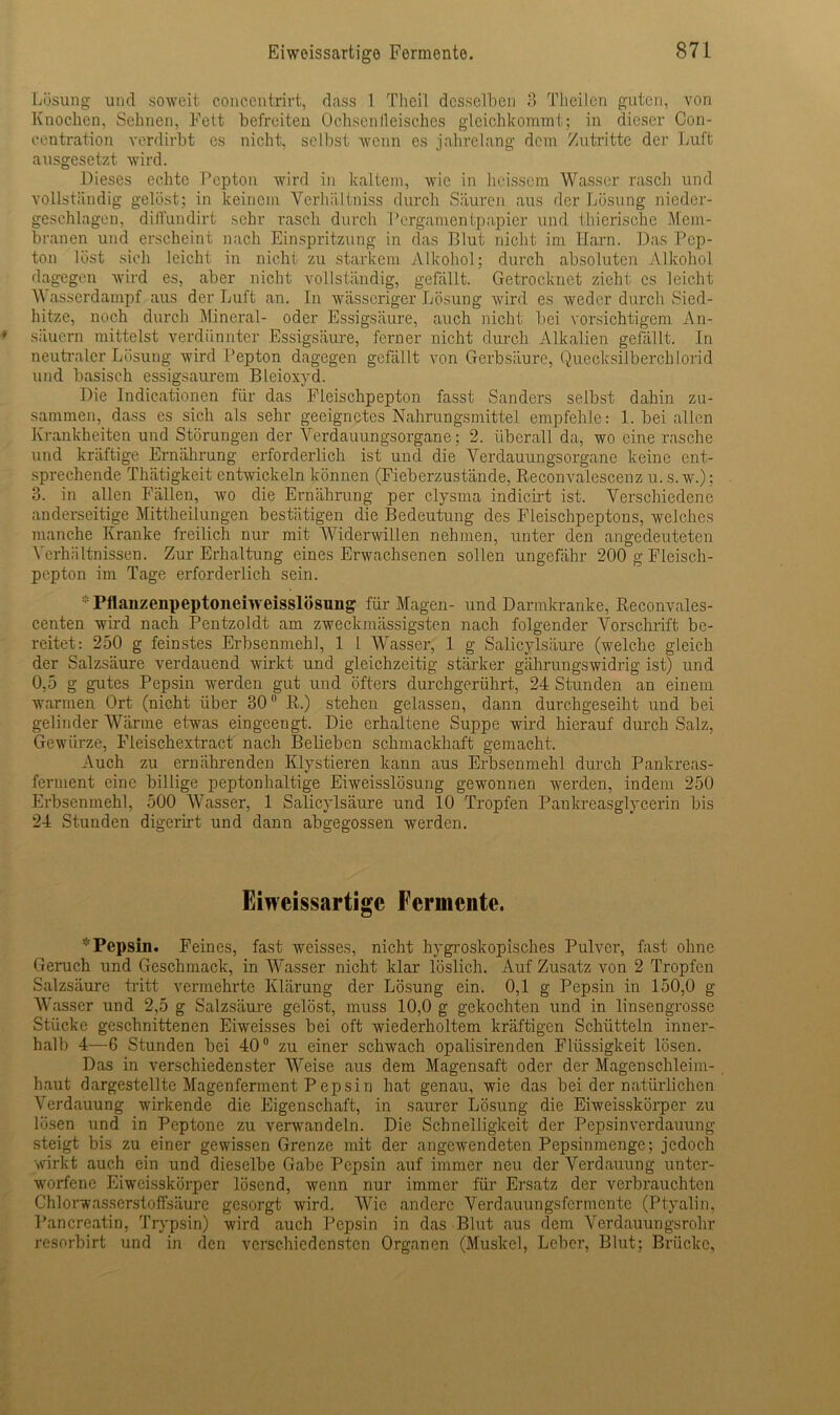 Lösung und soweit concentrirt, dass 1 Tlieil desselben 3 Theilen guten, von Knochen, Sehnen, Fett befreiten Ochsen lleisches gleichkommt; in dieser Con- centration verdirbt es nicht, selbst wenn es jahrelang dem Zutritte der Luft ausgesetzt wird. Dieses echte Pepton wird in kaltem, wie in heissem Wasser rasch und vollständig gelöst; in keinem Verhältniss durch Säuren aus der Lösung nieder- geschlagen, diffundirt sehr rasch durch Pergamentpapier und thierische Mem- branen und erscheint nach Einspritzung in das Blut nicht im Harn. Das Pep- ton löst sich leicht in nicht zu starkem Alkohol; durch absoluten Alkohol dagegen wird es, aber nicht vollständig, gefällt. Getrocknet zieht es leicht W asserdampf aus der Luft an. In wässeriger Lösung wird es weder durch Sied- hitze, noch durch Mineral- oder Essigsäure, auch nicht bei vorsichtigem An- säuern mittelst verdünnter Essigsäure, ferner nicht durch Alkalien gefallt. In neutraler Lösung wird Pepton dagegen gefällt von Gerbsäure, Quecksilberchlorid und basisch essigsaurem Bleioxyd. Die Indicationen für das Eleischpepton fasst Sanders selbst dahin zu- sammen, dass es sich als sehr geeignetes Nahrungsmittel empfehle: 1. bei allen Krankheiten und Störungen der Verdauungsorgane; 2. überall da, wo eine rasche und kräftige Ernährung erforderlich ist und die Verdauungsorgane keine ent- sprechende Thätigkeit entwickeln können (Fieberzustände, Reconvalescenz u. s.w.); 3. in allen Fällen, wo die Ernährung per elysma indicirt ist. Verschiedene anderseitige Mittheilungen bestätigen die Bedeutung des Fleischpeptons, welches manche Kranke freilich nur mit Widerwillen nehmen, unter den angedeuteten Verhältnissen. Zur Erhaltung eines Erwachsenen sollen ungefähr 200 g Fleisch- pepton im Tage erforderlich sein. * Pflanzenpeptoneiweisslösung für Magen- und Darmkranke, Reconvales- centen wird nach Pentzoldt am zweckmässigsten nach folgender Vorschrift be- reitet: 250 g feinstes Erbsenmehl, 1 1 Wasser, 1 g Salicylsäure (welche gleich der Salzsäure verdauend wirkt und gleichzeitig stärker gährungswidrig ist) und 0,5 g gutes Pepsin werden gut und öfters durchgerührt, 24 Stunden an einem warmen Ort (nicht über 30 R.) stehen gelassen, dann durchgeseiht und bei gelinder Wärme etwas eingeengt. Die erhaltene Suppe wird hierauf durch Salz, Gewürze, Fleischextract nach Belieben schmackhaft gemacht. Auch zu ernährenden Klystieren kann aus Erbsenmehl durch Pankreas- ferment eine billige peptonhaltige Eiweisslösung gewonnen werden, indem 250 Erbsenmehl, 500 Wasser, 1 Salicylsäure und 10 Tropfen Pankreasglycerin bis 24 Stunden digerirt und dann abgegossen werden. Eiweissartige Fermente. * Pepsin. Feines, fast weisses, nicht hygroskopisches Pulver, fast ohne Geruch und Geschmack, in Wasser nicht klar löslich. Auf Zusatz von 2 Tropfen Salzsäure tritt vermehrte Klärung der Lösung ein. 0,1 g Pepsin in 150,0 g Wasser und 2,5 g Salzsäure gelöst, muss 10,0 g gekochten und in linsengrosse Stücke geschnittenen Eiweisses bei oft wiederholtem kräftigen Schütteln inner- halb 4—6 Stunden bei 40 zu einer schwach opalisirenden Flüssigkeit lösen. Das in verschiedenster Weise aus dem Magensaft oder der Magenschleim- haut dargestellte Magenferment Pepsin hat genau, wie das bei der natürlichen Verdauung wirkende die Eigenschaft, in saurer Lösung die Eiweisskörper zu lösen und in Peptone zu verwandeln. Die Schnelligkeit der Pepsin Verdauung steigt bis zu einer gewissen Grenze mit der angewendeten Pepsinmenge; jedoch wirkt auch ein und dieselbe Gabe Pepsin auf immer neu der Verdauung unter- worfene Eiweisskörper lösend, wenn nur immer für Ersatz der verbrauchten Chlorwasserstoffsäure gesorgt wird. Wie andere Verdauungsfermente (Ptyalin, Pancreatin, Trypsin) wird auch Pepsin in das Blut aus dem Verdauungsrohr resorbirt und in den verschiedensten Organen (Muskel, Leber, Blut; Brücke,