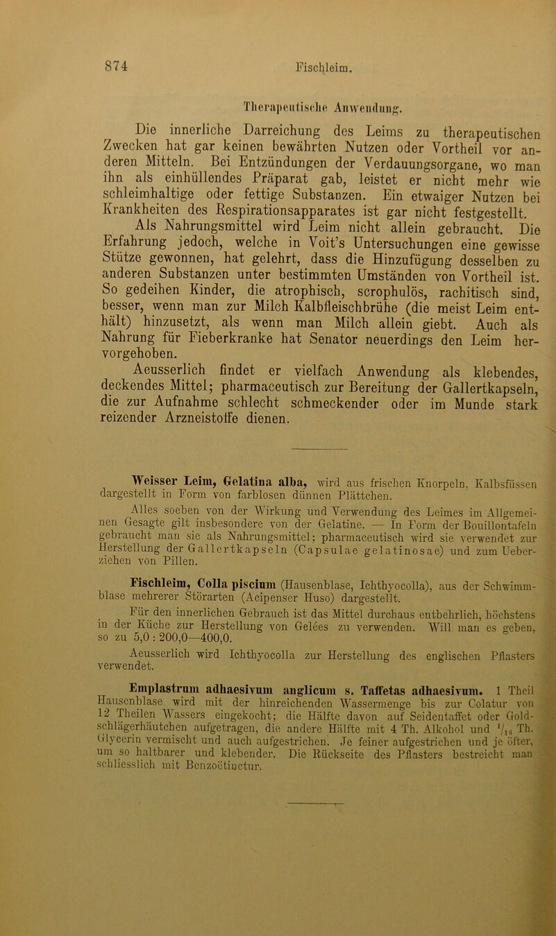 Therapeutische Anwendung. Die innerliche Darreichung des Leims zu therapeutischen Zwecken hat gar keinen bewährten Nutzen oder Vortheil vor an- deren Mitteln. Bei Entzündungen der Verdauungsorgane, wo man ihn als einhüllendes Präparat gab, leistet er nicht mehr wie schleimhaltige oder fettige Substanzen. Ein etwaiger Nutzen bei Krankheiten des Respirationsapparates ist gar nicht festgestellt. Als Nahrungsmittel wird Leim nicht allein gebraucht. Die Erfahrung jedoch, welche in Voit’s Untersuchungen eine gewisse Stütze gewonnen, hat gelehrt, dass die Hinzufügung desselben zu anderen Substanzen unter bestimmten Umständen von Vortheil ist. So gedeihen Kinder, die atrophisch, scrophulös, rachitisch sind, besser, wenn man zur Milch Kalbfleischbrühe (die meist Leim ent- hält) hinzusetzt, als wenn man Milch allein giebt. Auch als Nahrung für Fieberkranke hat Senator neuerdings den Leim her- vorgehoben. Aeusserlich findet er vielfach Anwendung als klebendes, deckendes Mittel; pharmaceutisch zur Bereitung der Gallertkapseln, die zur Aufnahme schlecht schmeckender oder im Munde stark reizender Arzneistoife dienen. Weisser Leim, Gelatina alba, wird aus frischen Knorpeln, Kalbsfüssen dargestellt in Form von farblosen dünnen Plättchen. Alles soeben von der Wirkung und Verwendung des Leimes im Allgemei- nen Gesagte gilt insbesondere von der Gelatine. — In Form der Bouillontafeln gebraucht man sie als Nahrungsmittel; pharmaceutisch wird sie verwendet zur Herstellung der Gallertkapseln (Capsulae gelatinosae) und zum Ueb er- ziehen von Pillen. Fischleim, Colla piscium (Hausenblase, Ichthyocolla), aus der Schwimm- blase mehrerer Störarten (Acipenser Huso) dargestellt. Für den innerlichen Gebrauch ist das Mittel durchaus entbehrlich, höchstens in der Küche zur Herstellung von Gelees zu verwenden. Will man es geben, so zu 5,0 : 200,0—400,0. Aeusserlich wird Ichthyocolla zur Herstellung des englischen Pflast-ers verwendet. Emplastrum adhaesivum anglicum s. Taffetas adhaesivum. 1 Thcil Hausenblase wird mit der hinreichenden Wassermenge bis zur Colatur von 12 Theilen Wassers eingekocht; die Hälfte davon auf Seidentaffet oder Gold- schlägerhäutchen aufgetragen, die andere Hälfte mit 4 Th. Alkohol und Th. Glycerin vermischt und auch aufgestrichen. Je feiner aufgestrichen und je öfter, um so haltbarer und klebender. Die Rückseite des Pflasters bestreicht man schliesslich mit Bcnzoetiiactun