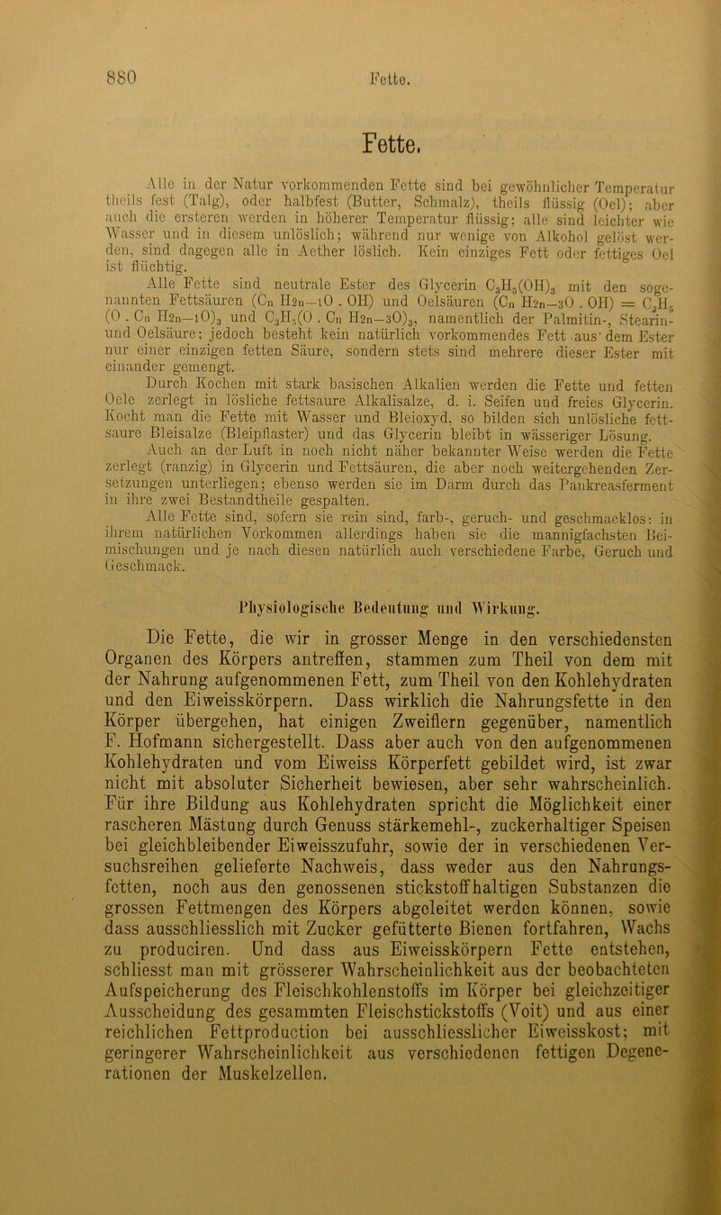 Fette, Alle in der Natur vorkommenden Fette sind bei gewöhnlicher Temperatur theils fest (Talg), oder halbfest (Butter, Schmalz), thcils flüssig (Oel); aber auch die ersteren werden in höherer Temperatur flüssig; alle sind leichter wie Wasser und in diesem unlöslich; während nur wenige von Alkohol gelöst wer- den, sind dagegen alle in Aether löslich. Kein einziges Fett oder fettiges Oel ist flüchtig. Alle Fette sind neutrale Ester des Glycerin C3H3(OH)3 mit den soge- nannten Fettsäuren (Cn H2n—lO . OH) und Oelsäuren (Cn H*n-30 . OH) = C3H5 (0 . Cn H2n—iO)3 und C3H-(0 . Cn Hsn—30)3, namentlich der Palmitin-, Stearin- und Oelsäure; jedoch besteht kein natürlich vorkommendes Fett aus dem Ester nur einer einzigen fetten Säure, sondern stets sind mehrere dieser Ester mit einander gemengt. Durch Kochen mit stark basischen Alkalien werden die Fette und fetten Oele zerlegt in lösliche fettsaure Alkalisalze, d. i. Seifen und freies Glycerin. Kocht man die Fette mit Wasser und Bleioxyd, so bilden sich unlösliche fett- saure Bleisalze (Bleipflaster) und das Glycerin bleibt in wässeriger Lösung. Auch an der Luft in noch nicht näher bekannter Weise werden die Fette zerlegt (ranzig) in Glycerin und Fettsäuren, die aber noch weitergehenden Zer- setzungen unterliegen; ebenso werden sie im Darm durch das Pankreasferment in ihre zwei Bestandtheile gespalten. Alle Fette sind, sofern sie rein sind, färb-, geruch- und geschmacklos: in ihrem natürlichen Vorkommen allerdings haben sie die mannigfachsten Bei- mischungen und je nach diesen natürlich auch verschiedene Farbe, Geruch und Geschmack. Physiologische Bedeutung und Wirkung. Die Fette, die wir in grosser Menge in den verschiedensten Organen des Körpers antreffen, stammen zum Theil von dem mit der Nahrung aufgenommenen Fett, zum Theil von den Kohlehydraten und den Eiweisskörpern. Dass wirklich die Nahrungsfette in den Körper übergehen, hat einigen Zweiflern gegenüber, namentlich F. Hofmann sichergestellt. Dass aber auch von den aufgenommenen Kohlehydraten und vom Eiweiss Körperfett gebildet wird, ist zwar nicht mit absoluter Sicherheit bewiesen, aber sehr wahrscheinlich. Für ihre Bildung aus Kohlehydraten spricht die Möglichkeit einer rascheren Mästung durch Genuss Stärkemehl-, zuckerhaltiger Speisen bei gleichbleibender Eiweisszufuhr, sowie der in verschiedenen Ver- suchsreihen gelieferte Nachweis, dass weder aus den Nahrungs- fetten, noch aus den genossenen stickstoffhaltigen Substanzen die grossen Fettmengen des Körpers abgeleitet werden können, sowie dass ausschliesslich mit Zucker gefütterte Bienen fortfahren, Wachs zu produciren. Und dass aus Eiweisskörpern Fette entstehen, schliesst man mit grösserer Wahrscheinlichkeit aus der beobachteten Aufspeicherung des Fleischkohlenstoffs im Körper bei gleichzeitiger Ausscheidung des gesummten Fleischstickstoffs (Voit) und aus einer reichlichen Fettproduction bei ausschliesslicher Eiweisskost; mit geringerer Wahrscheinlichkeit aus verschiedenen fettigen Degene- rationen der Muskelzellen.