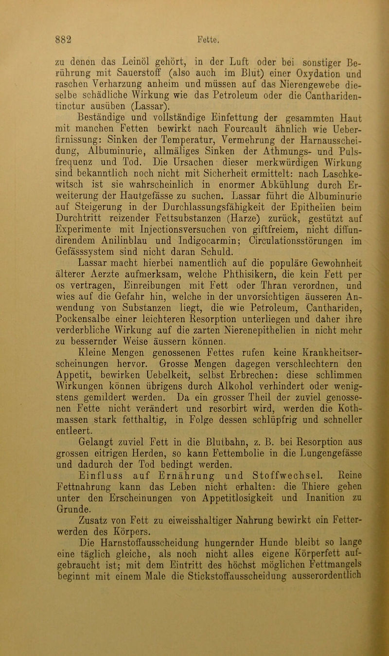 zu denen das Leinöl gehört, in der Luft oder bei sonstiger Be- rührung mit Sauerstoff (also auch im Blut) einer Oxydation und raschen Verharzung anheim und müssen auf das Nierengewebe die- selbe schädliche Wirkung wie das Petroleum oder die Canthariden- tinctur ausüben (Lassar). Beständige und vollständige Einfettung der gesammten Haut mit manchen Fetten bewirkt nach Fourcault ähnlich wie Ueber- lirnissung: Sinken der Temperatur, Vermehrung der Harnausschei- dung, Albuminurie, allmäliges Sinken der Athmungs- und Puls- frequenz und Tod. Die Ursachen dieser merkwürdigen Wirkung sind bekanntlich noch nicht mit Sicherheit ermittelt: nach Laschke- witsch ist sie wahrscheinlich in enormer Abkühlung durch Er- weiterung der Hautgefässe zu suchen. Lassar führt die Albuminurie auf Steigerung in der Durchlassungsfähigkeit der Epitheiien beim Durchtritt reizender Fettsubstanzen (Harze) zurück, gestützt auf Experimente mit Injectionsversuchen von giftfreiem, nicht diffun- direndem Anilinblau und Indigocarmin; Circulationsstörungen im Gefässsystem sind nicht daran Schuld. Lassar macht hierbei namentlich auf die populäre Gewohnheit älterer Aerzte aufmerksam, welche Phthisikern, die kein Fett per os vertragen, Einreibungen mit Fett oder Thran verordnen, und wies auf die Gefahr hin, welche in der unvorsichtigen äusseren An- wendung von Substanzen liegt, die wie Petroleum, Canthariden, Pockensalbe einer leichteren Resorption unterliegen und daher ihre verderbliche Wirkung auf die zarten Nierenepithelien in nicht mehr zu bessernder Weise äussern können. Kleine Mengen genossenen Fettes rufen keine Krankheitser- scheinungen hervor. Grosse Mengen dagegen verschlechtern den Appetit, bewirken Uebelkeit, selbst Erbrechen: diese schlimmen Wirkungen können übrigens durch Alkohol verhindert oder wenig- stens gemildert werden. Da ein grosser Theil der zuviel genosse- nen Fette nicht verändert und resorbirt wird, werden die Koth- massen stark fetthaltig, in Folge dessen schlüpfrig und schneller entleert. Gelangt zuviel Fett in die Blutbahn, z. B. bei Resorption aus grossen eitrigen Herden, so kann Fettembolie in die Lungengefässe und dadurch der Tod bedingt werden. Einfluss auf Ernährung und Stoffwechsel. Reine Fettnahrung kann das Leben nicht erhalten: die Thiere gehen unter den Erscheinungen von Appetitlosigkeit und Inanition zu Grunde. Zusatz von Fett zu eiweisshaltiger Nahrung bewirkt ein Fetter- werden des Körpers. Die Harnstoffausscheidung hungernder Hunde bleibt so lange eine täglich gleiche, als noch nicht alles eigene Körperfett auf- gebraucht ist; mit dem Eintritt des höchst möglichen Fettmangels beginnt mit einem Male die Stickstoffausscheidung ausserordentlich