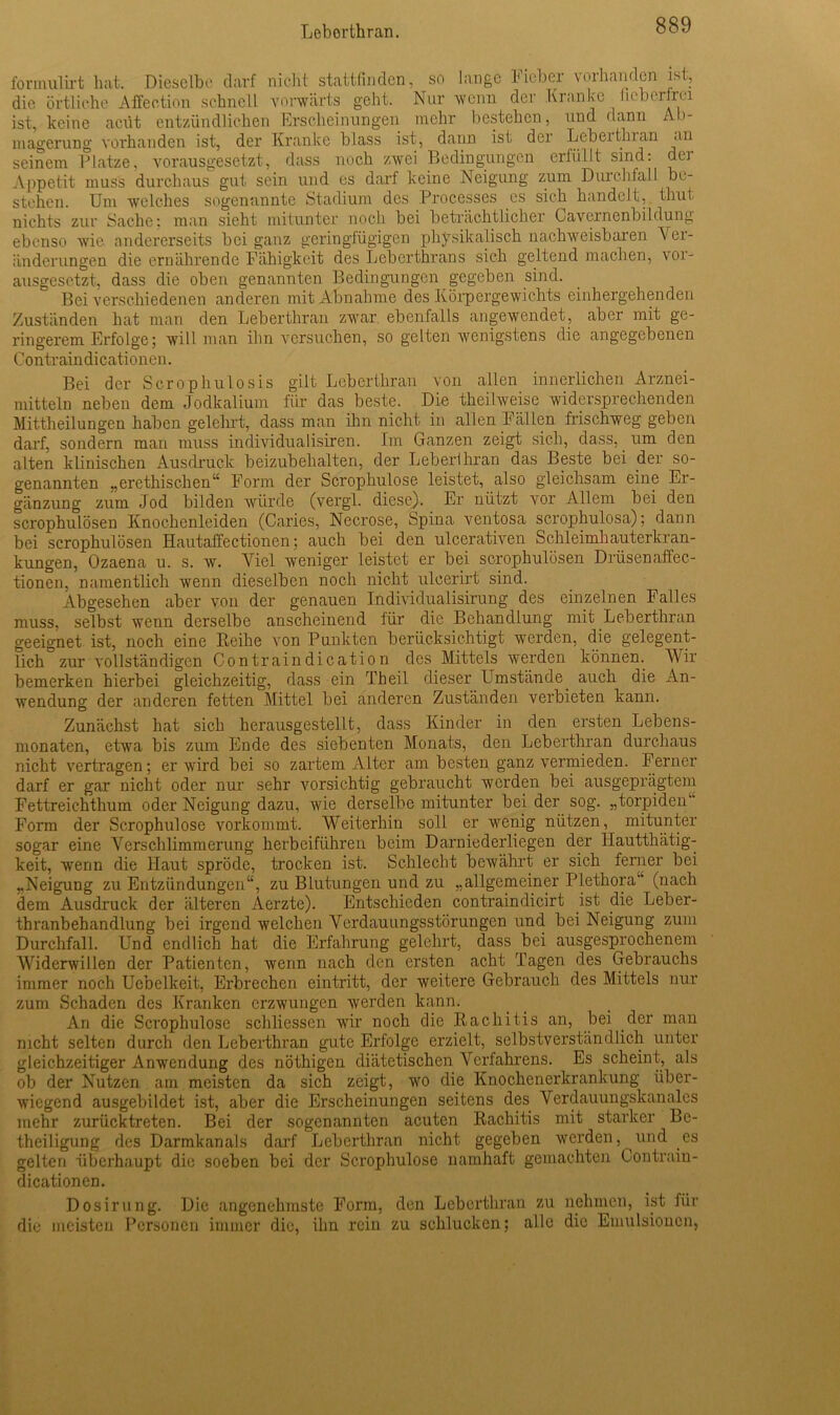 formulirt hat. Dieselbe darf nicht stattfinden, so lange Fieber vorhanden ist, die örtliche Affeotion schnell vorwärts geht. Nur wenn der Kranke fieberfrei ist, keine aciit entzündlichen Erscheinungen mehr bestehen, und dann Ab- magerung vorhanden ist, der Kranke blass ist, dann ist der Lebertinan an seinem Platze, vorausgesetzt, dass noch zwei Bedingungen eriiillt sind: dei Appetit muss durchaus gut sein und es darf keine Neigung zum Durchfall be- stehen. Um welches sogenannte Stadium des Processes es sich handelt, thut nichts zur Sache; man sieht mitunter noch bei beträchtlicher Cavernenbildung ebenso wie andererseits bei ganz geringfügigen physikalisch nachweisbaren Ver- änderungen die ernährende Fähigkeit des Leberthrans sich geltend machen, vor- ausgesetzt, dass die oben genannten Bedingungen gegeben sind. Bei verschiedenen anderen mit Abnahme des Körpergewichts einhergehenden Zuständen hat man den Leberthran zwar ebenfalls angewendet, aber mit ge- ringerem Erfolge; will man ihn versuchen, so gelten wenigstens die angegebenen Contraindicationen. Bei der Scrophulosis gilt Leberthran von allen innerlichen Arznei- mitteln neben dem Jodkalium für das beste. Die tkeilweise widersprechenden Mittheilungen haben gelehrt, dass man ihn nicht in allen Fällen frischweg geben darf, sondern man muss individualisiren. Im Ganzen zeigt sich, dass, um den alten klinischen Ausdruck beizubehalten, der Leberlhran das Beste bei der so- genannten „ercthischen“ Form der Scrophulose leistet, also gleichsam eine Er- gänzung zum Jod bilden würde (vergl. diese). Er nützt vor Allem bei den scrophulösen Knochenleiden (Caries, Necrose, Spina ventosa scrophulosa); dann bei scrophulösen Hautaffectionen; auch bei den ulcerativen Schleimhauterkran- kungen, Ozaena u. s. w. Viel weniger leistet er bei scrophulösen Drüsenaffec- tionen, namentlich wenn dieselben noch nicht uleerirt sind. Abgesehen aber von der genauen Individualisirung des einzelnen Falles muss, selbst wenn derselbe anscheinend für die Behandlung mit Leberthran geeignet ist, noch eine Reihe von Punkten berücksichtigt werden, die gelegent- lich zur vollständigen Contraindication des Mittels werden können. Wir bemerken hierbei gleichzeitig, dass ein Theil dieser Umstände auch die An- wendung der anderen fetten Mittel bei anderen Zuständen verbieten kann. Zunächst hat sich herausgestellt, dass Kinder in den ersten Lebens- monaten, etwa bis zum Ende des siebenten Monats, den Leberthran durchaus nicht vertragen; er wird bei so zartem Alter am besten ganz vermieden. Ferner darf er gar nicht oder nur sehr vorsichtig gebraucht werden bei ausgeprägtem Fettreichthum oder Neigung dazu, wie derselbe mitunter bei der sog. „torpiden“ Form der Scrophulose vorkommt. Weiterhin soll er wenig nützen, mitunter sogar eine Verschlimmerung herbeiführen beim Darniederliegen der llauttliätig- keit, wenn die Haut spröde, trocken ist. Schlecht bewährt er sich ferner bei „Neigung zu Entzündungen“, zu Blutungen und zu „allgemeiner Plethora (nach dem Ausdruck der älteren Aerzte). Entschieden contraindicirt ist die Leber- thranbehandlung bei irgend welchen Verdauungsstörungen und bei Neigung zum Durchfall. Und endlich hat die Erfahrung gelehrt, dass bei ausgesprochenem Widerwillen der Patienten, wenn nach den ersten acht Tagen des Gebrauchs immer noch Uebelkeit, Erbrechen eintritt, der weitere Gebrauch des Mittels nur zum Schaden des Kranken erzwungen werden kann. An die Scrophulose schliessen wir noch die Rachitis an, bei der man nicht selten durch den Leberthran gute Erfolge erzielt, selbstverständlich unter gleichzeitiger Anwendung des nöthigen diätetischen Verfahrens. Es scheint, als ob der Nutzen am meisten da sich zeigt, wo die Knochenerkrankung über- wiegend ausgebildet ist, aber die Erscheinungen seitens des Verdauungskanales mehr zurücktreten. Bei der sogenannten acuten Rachitis mit starker Be- theiligung des Darmkanals darf Leberthran nicht gegeben werden, und es gelten überhaupt die soeben bei der Scrophulose namhaft gemachten Contrain- dicationen. Dosirung. Die angenehmste Form, den Leberthran zu nehmen, ist für die meisten Personen immer die, ihn rein zu schlucken; alle die Emulsionen,