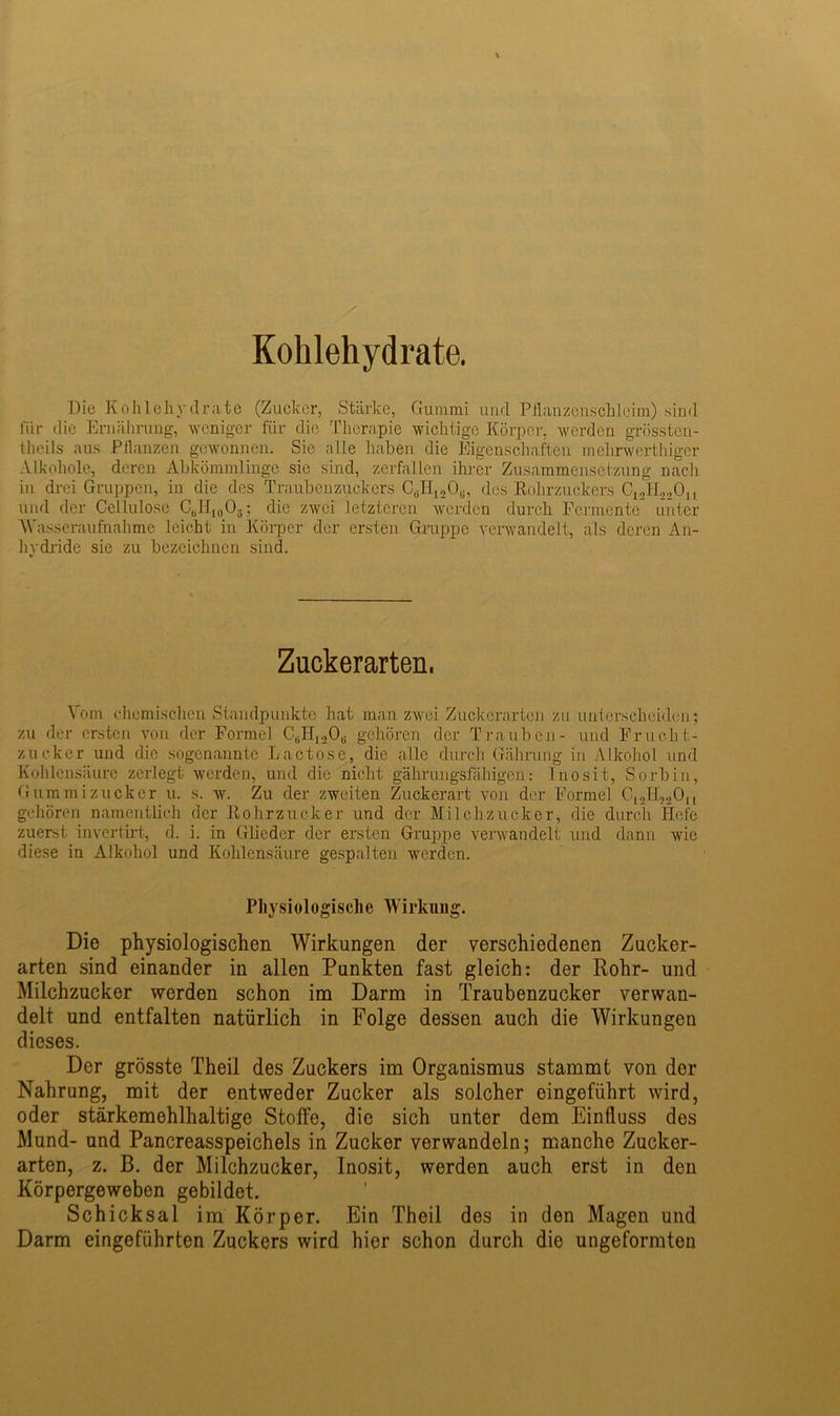 Kohlehydrate. Die Kohlehydrate (Zucker, Stärke, Gummi und Pflanzenschleim) sind für die Ernährung, weniger für die Therapie wichtige Körper, werden grösstcn- thcils aus Pflanzen gewonnen. Sie alle haben die Eigenschaften melirwcrthiger Alkohole, deren Abkömmlinge sie sind, zerfallen ihrer Zusammensetzung nacli in drei Gruppen, in die des Traubenzuckers («H1S06, des Rohrzuckers C12H220u und der Cellulose CBH1()03; die zwei letzteren werden durch Fermente unter 'Wasseraufnahme leicht in Körper der ersten Gruppe verwandelt, als deren An- hydride sie zu bezeichnen sind. Zuckerarten. Vom chemischen Standpunkte hat man zwei Zuckerarten zu unterscheiden; zu der ersten von der Formel C6H1206 gehören der Trauben- und Frucht- zucker und die sogenannte Lactose, die alle durch Gährung in Alkohol und Kohlensäure zerlegt werden, und die nicht gährungsfäliigen: Inosit, Sorbin, Gummi zucker u. s. w. Zu der zweiten Zuckerart von der Formel C12Il,2Ou gehören namentlich der Rohrzucker und der Milchzucker, die durch Hefe zuerst invertirt, d. i. in Glieder der ersten Gruppe verwandelt und dann wie diese in Alkohol und Kohlensäure gespalten werden. Physiologische Wirkung. Die physiologischen Wirkungen der verschiedenen Zucker- arten sind einander in allen Punkten fast gleich: der Rohr- und Milchzucker werden schon im Darm in Traubenzucker verwan- delt und entfalten natürlich in Folge dessen auch die Wirkungen dieses. Der grösste Theil des Zuckers im Organismus stammt von der Nahrung, mit der entweder Zucker als solcher eingeführt wird, oder stärkemehlhaltige Stoffe, die sich unter dem Einfluss des Mund- und Pancreasspeichels in Zucker verwandeln; manche Zucker- arten, z. B. der Milchzucker, Inosit, werden auch erst in den Körpergeweben gebildet. Schicksal im Körper. Ein Theil des in den Magen und Darm eingeführten Zuckers wird hier schon durch die ungeformten