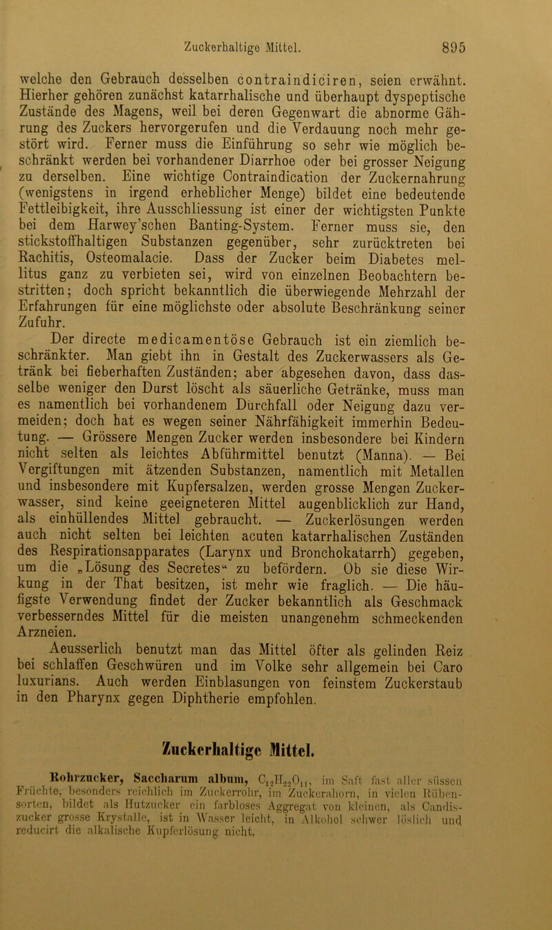 wolche den Gebrauch desselben contraindiciren, seien erwähnt. Hierher gehören zunächst katarrhalische und überhaupt dyspeptischc Zustände des Magens, weil bei deren Gegenwart die abnorme Gäh- rung des Zuckers hervorgerufen und die Verdauung noch mehr ge- stört wird. Ferner muss die Einführung so sehr wie möglich be- schränkt werden bei vorhandener Diarrhoe oder bei grosser Neigung zu derselben. Eine wichtige Contraindication der Zuckernahrung (wenigstens in irgend erheblicher Menge) bildet eine bedeutende Fettleibigkeit, ihre Ausschliessung ist einer der wichtigsten Punkte bei dem Harwey’schen Banting-System. Ferner muss sie, den stickstoffhaltigen Substanzen gegenüber, sehr zurücktreten bei Rachitis, Osteomalacie. Dass der Zucker beim Diabetes mel- litus ganz zu verbieten sei, wird von einzelnen Beobachtern be- stritten; doch spricht bekanntlich die überwiegende Mehrzahl der Erfahrungen für eine möglichste oder absolute Beschränkung seiner Zufuhr. Der directe medicamentöse Gebrauch ist ein ziemlich be- schränkter. Man giebt ihn in Gestalt des Zuckerwassers als Ge- tränk bei fieberhaften Zuständen; aber abgesehen davon, dass das- selbe weniger den Durst löscht als säuerliche Getränke, muss man es namentlich bei vorhandenem Durchfall oder Neigung dazu ver- meiden; doch hat es wegen seiner Nährfähigkeit immerhin Bedeu- tung. — Grössere Mengen Zucker werden insbesondere bei Kindern nicht selten als leichtes Abführmittel benutzt (Manna). — Bei Vergiftungen mit ätzenden Substanzen, namentlich mit Metallen und insbesondere mit Kupfersalzen, werden grosse Mengen Zucker- wasser, sind keine geeigneteren Mittel augenblicklich zur Hand, als einhüllendes Mittel gebraucht. — Zuckerlösungen werden auch nicht selten bei leichten acuten katarrhalischen Zuständen des Respirationsapparates (Larynx und Bronchokatarrh) gegeben, um die „Lösung des Secretes“ zu befördern. Ob sie diese Wir- kung in der That besitzen, ist mehr wie fraglich. — Die häu- figste Verwendung findet der Zucker bekanntlich als Geschmack verbesserndes Mittel für die meisten unangenehm schmeckenden Arzneien. Aeusserlich benutzt man das Mittel öfter als gelinden Reiz bei schlaffen Geschwüren und im Volke sehr allgemein bei Caro luxurians. Auch werden Einblasungen von feinstem Zuckerstaub in den Pharynx gegen Diphtherie empfohlen. Zuckerhaltige Mittel. Kohrzucker, Saccharum album, C12H220„, im Saft, fast aller süssen Früchte, besonders reichlich im Zuckerrohr, im Zuckerahorn, in vielen Riiben- sorten, bildet als Hutzucker ein farbloses Aggregat von kleinen, als Candis- zueker grosse Krystalle, ist in Wasser leicht, in Alkohol schwer löslich und reducirt die alkalische Kupferlösung nicht,