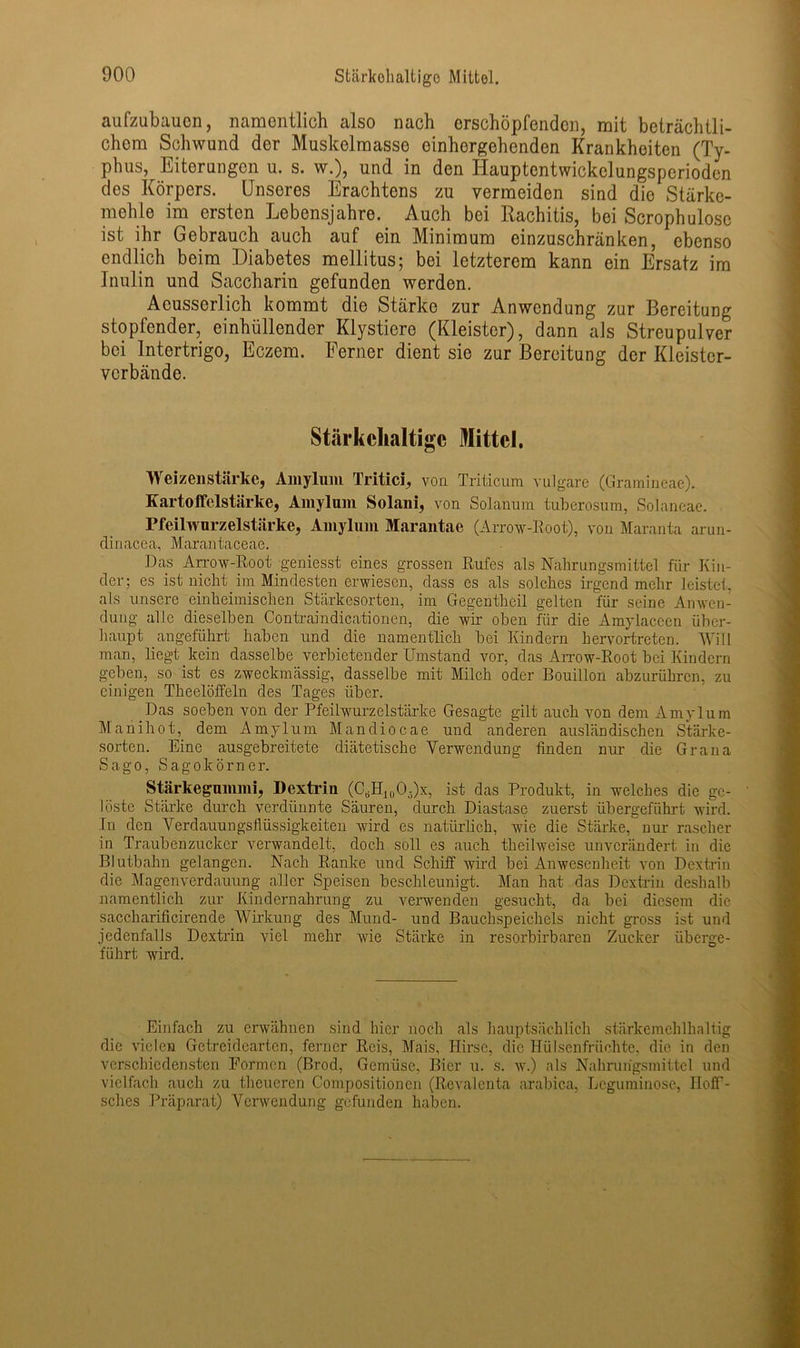 aufzubauen, namentlich also nach erschöpfenden, mit beträchtli- chem Schwund der Muskelmasse einhergehenden Krankheiten (Ty- phus, Eiterungen u. s. w.), und in den Iiauptentwickclungsperioden des Körpers. Unseres Erachtens zu vermeiden sind die Stärke- mehle im ersten Lebensjahre. Auch bei Rachitis, bei Scrophulosc ist ihr Gebrauch auch auf ein Minimum einzuschränken, ebenso endlich beim Diabetes mellitus; bei letzterem kann ein Ersatz im Inulin und Saccharin gefunden werden. Acusserlich kommt die Stärke zur Anwendung zur Bereitung stopfender, einhüllender Klystiere (Kleister), dann als Streupulver bei Intertrigo, Eczem. Ferner dient sie zur Bereitung der Kleister- verbände. Stärkehaltige Mittel. Weizenstärke, Amylum Tritici, von Triticum vulgare (Gramineae). Kartoffelstärke, Amylum Solani, von Solanum tuberosum, Solaneae. Pfeilwurzelstärke, Amylum Marantae (Arrow-Root), von Maranta arun- dinacea, Marantaceae. Das Arrow-Root geniesst eines grossen Rufes als Nahrungsmittel für Kin- der; es ist nicht im Mindesten erwiesen, dass es als solches irgend mehr leistet, als unsere einheimischen Stärkesorten, im Gegenthcil gelten für seine Anwen- dung alle dieselben Contraindicationen, die wir oben für die Amylaccen über- haupt angeführt haben und die namentlich bei Kindern hervortreten. Will man, liegt kein dasselbe verbietender Umstand vor, das Arrow-Root bei Kindern geben, so ist es zweckmässig, dasselbe mit Milch oder Bouillon abzurühren, zu einigen Theelöffeln des Tages über. Das soeben von der Pfeilwurz eistärke Gesagte gilt auch von dem Amylum Manihot, dem Amylum Mandiocae und anderen ausländischen Stärke- sorten. Eine ausgebreitete diätetische Verwendung finden nur die Grana Sago, Sagokörner. Stärkegummi, Dextrin (C6H10O5)x, ist das Produkt, in welches die ge- löste Stärke durch verdünnte Säuren, durch Diastase zuerst übergeführt wird. In den Verdauungsflüssigkeiten wird es natürlich, wie die Stärke, nur rascher in Traubenzucker verwandelt, doch soll es auch theilweise unverändert in die Blutbahn gelangen. Nach Ranke und Schiff wird bei Anwesenheit von Dextrin die Magenverdauung aller Speisen beschleunigt. Man hat das Dextrin deshalb namentlich zur Kindernahrung zu verwenden gesucht, da bei diesem die saccharificirende Wirkung des Mund- und Bauchspeichels nicht gross ist und jedenfalls Dextrin viel mehr wie Stärke in resorbirbaren Zucker überge- führt wird. Einfach zu erwähnen sind hier noch als hauptsächlich stärkemehlhaltig die vielen Getreidearten, ferner Reis, Mais, Hirse, die Hülsenfrüchte, die in den verschiedensten Formen (Brod, Gemüse, Bier u. s. w.) als Nahrungsmittel und vielfach auch zu theueren Compositionen (Rcvalcnta arabica, Leguminose, Hoff- sches Präparat) Verwendung gefunden haben.