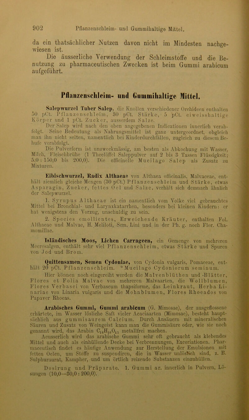 da ein thatsächlicher Nutzen davon nicht im Mindesten nachge- wiesen ist. Die äusserliche Verwendung der Schleimstoffe und die Be- nutzung zu pharmaceutischen Zwecken ist beim Gummi arabicum au fgc führt. Pflanzciiscltlcim- und Guimnihaltigc Mittel. Salepwurzel Tuber Salep, die Knollen verschiedener Orchideen enthalten 50 pCt. Pflanzenschleim, 30 pCt. Stärke, 5 pCt. eiweisshaltige Körper und 1 pCt. Zucker, ausserdem Salze. Der Salep wird nach den oben angegebenen Indicationen innerlich verab- folgt. Seine Bedeutung als Nahrungsmittel ist ganz untergeordnet, obgleich man ihn nicht selten, namentlich bei Kinderdurchfällen, zugleich zu diesem Be- hufe verabfolgt. Die Pulverform ist unzweckmässig, am besten als Abkochung mit Wasser, Milch, Fleischbrühe (1 Theelöffel Saleppulver auf 2 bis 3 Tassen Flüssigkeit; 5,0 : 150,0 bis 200,0). Die officinelle Mucilago Salep als Zusatz zu Mixturen. Eibischwurzel, Radix Althaeae von Althaea officinalis, Malvaceae, ent- hält ziemlich gleiche Mengen (30 pCt.) Pflanzenschleim und Stärke, etwas Asparagin, Zucker, fettes Oel und Salze, verhält sich demnach ähnlich der Salepwurzel. 1. Syrupus Althaeae ist ein namentlich vom Volke viel gebrauchtes Mittel bei Bronchial- und Larynxkatarrhen, besonders bei kleinen Kindern: er hat wenigstens den Vorzug, unschuldig zu sein. 2. Species emollientes, Erweichende Kräuter, enthalten Fol. Althaeae und Malvae, H. Meliloti, Sem. Lini und in der Ph. g. noch Flor. Cha- momillae. Isländisches Moos, Liehen Carrageen, ein Gemenge von mehreren Meere'salgen, enthält sehr viel Pflanzenschleim, etwas Stärke und Spuren von Jod und Brom. Quittensamen, Semen Cydoniae, von Cydonia vulgaris, Pomaceae, ent- hält. 20 pCt. Pflanzenschleim. * Mucilago Cydoniorum seminum. Hier können noch eingereiht werden die Malvenblüthen und-Blätter, Flores et Folia Malvae von mehreren Malvaarten, die Wollblumen, Flores V er bas ei von Verbascum thapsiforme, das Leinkraut, Herba Li- nariae von Linaria vulgaris und die Mohnblumen, Flores Rhoeados von Papaver Rhoeas. Arabisches Gummi, Gummi arabicum (G. Mimosae), der ausgeflossene erhärtete, im Wasser lösliche Saft vieler Acaciaarten (Mimosae), besteht haupt- sächlich aus gummisaurem Calcium. Durch Ansäuern mit mineralischen Säuren und Zusatz von Weingeist kann man die Gummisäurc oder, wie sie noch genannt wird, das Arabin C18H10O15 metallfrei machen. Aeusserlich wird das arabische Gummi sehr oft gebraucht als klebendes Mittel und auch als einhüllende Decke bei Verbrennungen, Excoriationen. Phar- maceutisch findet es häufige Anwendung zur Herstellung der Emulsionen mit fetten Oelen, um Stoffe zu suspendiren, die in Wasser unlöslich sind, z. B. Sulphuraurat, Kampher, und um örtlich reizende Substanzen einzuhüllen. Dosirung und Präparate. 1. Gummi ar. innerlich in Pulvern, Lö- sungen (10,0—30,0 : 200,0).