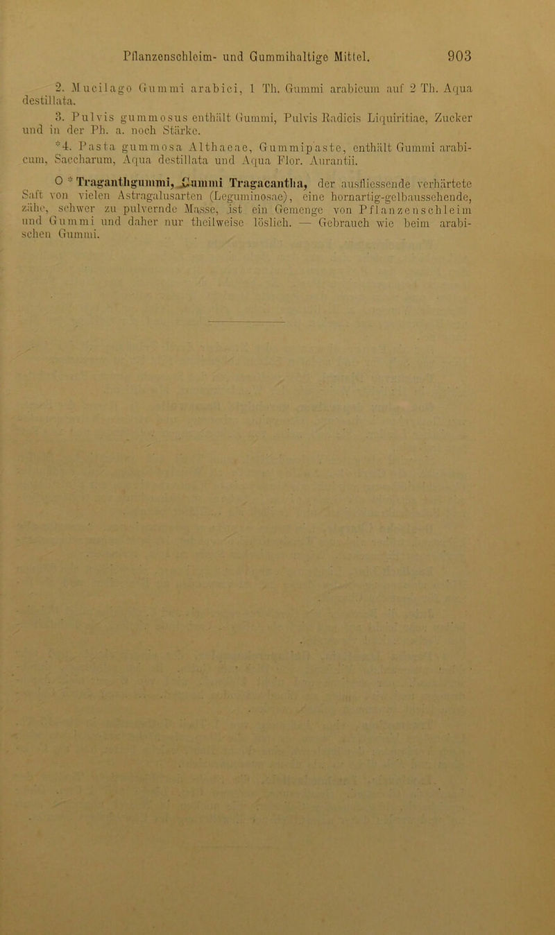 2. Mucilago Gummi arabic.i, 1 Th. Gummi arabicum auf 2 Th. Aqua destillata. 3. Pulvis gummosus enthält Gummi, Pulvis Radicis Liquiritiae, Zucker und in der Ph. a. noch Stärke. -f. Pasta gummosa Althaeae, Gummipaste, enthält Gummi arabi- cum, Saccharum, Aqua destillata und Aqua Flor. Aurantii. 0 Tragantligumnii, .Gummi Tragacantlia, der ausfliessende verhärtete Satt von vielen Astragalusarten (Leguminosae), eine hornartig-gelbaussehende, zähe, schwer zu pulvernde Masse, ist ein Gemenge von Pflanzenschleim und Gummi und daher nur theilweise löslich. — Gebrauch wie beim arabi- schen Gummi.