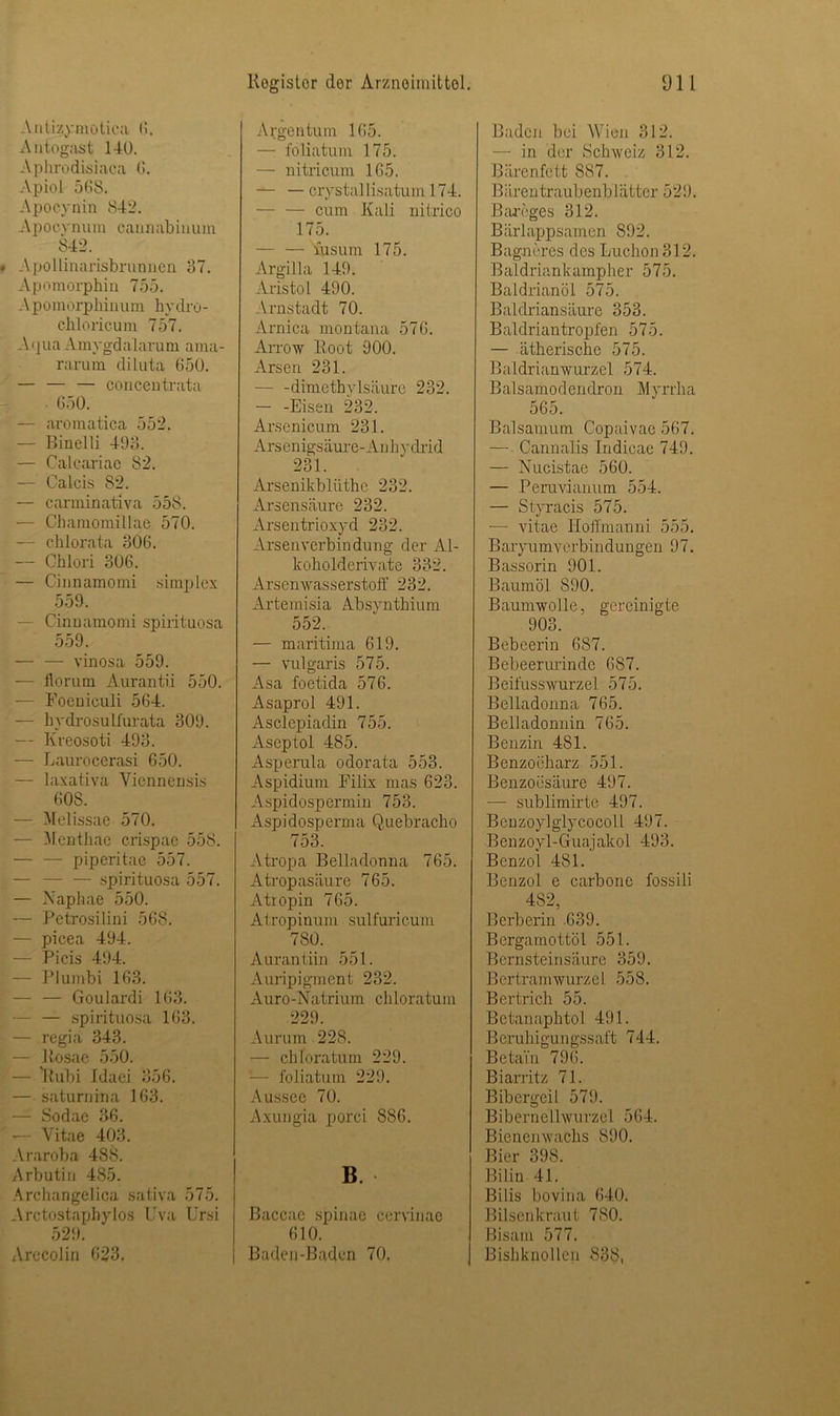 Antizymotica 6. Autogast 140. Aphrodisiaca 0. Apiol 568. Apocynin 842. Apocynum cannabinum 842. Apollinarisbrunnen 37. Apomorphin 755. — V pomorphinum hy dro - chloricum 757. A<]ua Amygdalarum ama- rarum diluta 650. — — — concentrata 650. — aromatica 552. — Binelli 493. — Calcariae 82. — Calcis 82. — carminativa 558. — Chamomillae 570. — chlorata 306. — Chlori 306. — Cinnamomi simplex 559. — Cinnamomi spirituosa 559. — — vinosa 559. — florurn Aurantii 550. — Foeniculi 564. — bydrosulfurata 309. — Kreosoti 493. — Laurocerasi 650. — laxativa Viennensis 60S. — Melissae 570. — Menthae crispac 558. — — piperitae 557. — — — spirituosa 557. — Napliae 550. — Petrosilini 568. — picea 494. — Picis 494. — Plumbi 163. — — GouJardi 163. — — spirituosa 163. — regia 343. — Rosae 550. — Rubi Idaei 356. — saturnina 163. — Sodae 36. — Yitae 403. Araroba 488. Arbutin 485. Arcliangelica sativa 575. Arctostaphylos Uva Ursi 529. Arccolin 623, Argentum 165. — foliatum 175. — nitricum 165. — — crystal lisatum 174. — — cum Kali nitrico 175. — — iusum 175. Argilla 149. Aristo1 490. Arnstadt 70. Arnica montana 576. Arrow Root 900. Arsen 231. — -dimethylsäure 232. — -Eisen 232. Arsenicum 231. Arsenigsäure-Anhydrid 231. Arscnikbliithe 232. Arsensäure 232. Arsentrioxyd 232. Arsenverbindung der Al- koholderivate 332. Arsenwasserstoff 232. Artemisia Absynthium 552. — maritima 619. — vulgaris 575. Asa foetida 576. Asaprol 491. Asclepiadin 755. Aseptol 485. Asperula odorata 553. Aspidium Filix mas 623. Aspidospermin 753. Aspidosperma Quebracho 753. Atropa Belladonna 765. Atropasiiure 765. Atiopin 765. Atropinum sulfuricum 780. Aurantiin 551. Auripigment 232. Auro-Natrium chloratum 229. Aurum 228. — chloratum 229. — foliatum 229. Aussee 70. Axungia porci 886. B. Baccae spinae cervinae 610. Baden-Baden 70. Baden bei Wien 312. — in der Schweiz 312. Bärenfett 887. Bärentraubenblätter 529. Bareges 312. Bärlappsamen S92. Bagmres des Luchon312. Baldriankampher 575. Baldrianöl 575. Baldriansäure 353. Baldriantropfen 575. — ätherische 575. Baldrianwurzel 574. Balsamodendion Myrrha 565. Baisamum Copaivae 567. — Cannalis Indicae 749. — Nucistae 560. — Peruvianum 554. — Styracis 575. -— vitae Hoffmanni 555. Baryumverbindungen 97. Bassorin 901. Baumöl 890. Baumwolle, gereinigte 903. Bebeerin 687. Bebeerurindc 687. BeifusswurzeL 575. Belladonna 765. Belladonnin 765. Benzin 481. Benzoeharz 551. Benzoesäure 497. — sublimirte 497. Benzoylglycocoll 497. Benzoyl-Guajalcol 493. Benzol 481. Benzol e carbone fossili 482, Berberin 639. Bergamottöl 551. Bernsteinsäure 359. Bertramwurzel 558. Bertrich 55. Betanaphtol 491. Beruhigungssaft 744. Betai'n 796. Biarritz 71. Bibergeil 579. Biberneilwurzel 564. Bienenwachs 890. Bier 398. Bilin 41. Bilis bovina 640. Bilsenkraut 780. Bisam 577. Bishknollen 838.