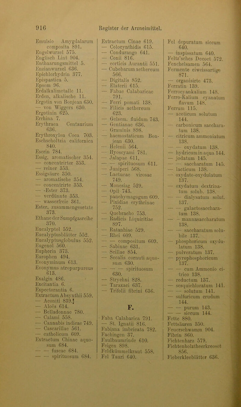 E mulsio A mygdalarum composita 891. Engelwurzel 575. Englisch Lint 904. Enthaarungsmittel 5. Enzianwurzel G36. Epichlorhydrin 377. Epispastica 5. Epsom 96. Erdalkalimetalle 11. Erden, alkalische 11. Ergotin von Bonjean 630. — von Wiggers 630. Ergotinin 625. Errhina 7. Erythraea Centaurium 636. Erythroxylon Coca 703. Eschscholtzia californica 840. Eserin 784. Essig, aromatischer 354. — concentrirter 353. — reiner 353. Essigsäure 350. —• aromatische 354. — concentrirte 353. — -Ester 373. — verdünnte 353. — wasserfreie 361. Ester, zusammengesetzte 373. Ethane der Sumpfgasreihe 370. Eucalyptol 552. Eucalyptusblätter 552. Eucalyptusglobulus 552. Eugenol 560. Euphorin 373. Europhen 494. Evonyminum 613. Evonymus atropurpureus 613. Exalgin 486. Excitantia 6. Expectorantia 6. Extractum Absynthii 559. — Aconiti 839.J — Alocs 614. — Belladonnae 780. — Calami 558. — Cannabis indicae 749. — Cascarillae 561. — catholicum 609. Extractum Chinae aquo- sum 684. — — fuscae 684. spirituosum 684. Extractum Cinae 619. — Colocynthidis 615. — Condurango 641. — Conii 816. — corticis Aurantii 551. — Cubebarum aethereum 566. — Digitalis 852, — Elaterii 615. — Fabae Calabaricae 791. — Ferri pomati 138. — Filicis aethereum 623. — Geisern, lluidum 743. — Gentianae 636. Graminis 898. — haemostaticum Bon- jean 630. — Helenii 564. — Hyoscyami 781. •— Jalapae 611, — — spirituosum 611. — Juniperi 568. — Laotucae virosae 749. —- Monesiae 529. — Opii 743. — panchymagogum 609. — Pixidiae erythrinae 752. — Quebracho 753. — Radicis Liquiritiae 897. — Ratanhiae 529. — Rhei 609. — — compositum 609. — Sabinae 631. — Scillae 854. — Secalis cornuti aquo- sum 630. — — — spirituosum 630. — Strychni 828. — Taraxaci 637. — Trifolii fibrini 636. F. Faba Calabarica 791. — St. Ignatii 816. Fabiana imbricata 782. Fachingen 37. Faulbaumrinde 610. Feigen 898. Fel dkümmeI kraut 558. Fel Tauri 640. Fel depuratum siccum 640. — inspissatum 640. Feltz’sches Decoct 572. Fcnchelsamen 564. Fermente eiweissartige 871. — orgariisirte 473. Ferratin 139. Ferrocyankalium 148. Ferro-Kalium cyanatum ilavum 148. Ferrum 115. — aceticum solutum 144. — carbonicum sacchara- tum 138. •— citricum ammoniatum 138. — — oxydatum 138. — hydricumin aqua 144. — jodatum 145. — — saccharatum 145. — lacticum 138. —- oxydato-oxydulatum 137. — oxydatum dextrina- tum solub. 138. — — dialysatum solut. 137. — — galactosacchara- tum 138. — - mannasaccharatum 138. —• — saccharatum solu- bile 137. — phosphoricum oxydu- latum 138. — pulveratum 137. — pyrophosphoricum 137. — — cum Ammonio ci- trico 138. — reductum 137. — sesquichloratum 141. — — solutum 141. — sulfuricum crudum 144. — — purum 143. — — siccum 144. Fette 880. Fettsäuren 350. Feuerschwamm 904. Fibrin 860. Fichtenharz 579. Fichtenholztheerkreosot 856. Fieberkleeblätter 636.