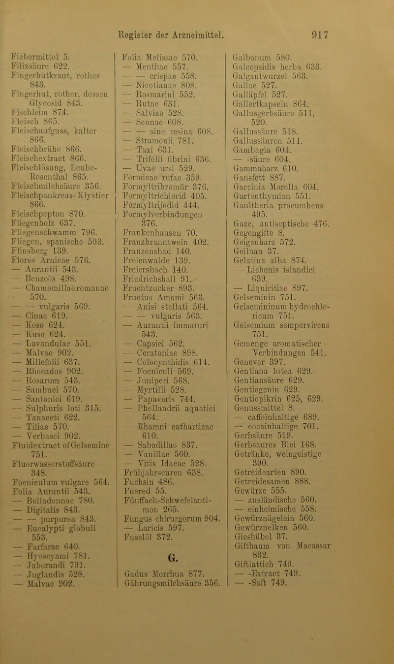 Fiebermittel 5. Fi 1 ixsliure 622. Fingerhutkraut, rothes 843. Fingerhut, rother, dessen Glycosid 843. Fischleim 874. Fleisch 865. Fleischaufguss, kalter 866. Fleischbrühe 866. Fleischextract 866. Fleischlösung, Leubc- Rosenthal 865. Fleischmilchsäure 356. Fleischpankreas- Klystier 866. Fleischpepton 870. Fliegenholz 637. Fliegenschwamm 796. Fliegen, spanische 593. Flinsberg 139. Flores Arnicae 576. — Aurantii 543. — Benzoes 498. — Chamomillaeromanae 570. — — vulgaris 569. — Cinae 619. — Koso 624. — Ivuso 624. — Lavandulae 551. — Malvae 902. — Millefolii 637. — Rhoeados 902. — Rosarum 543. — Sambuci 570. — Santonici 619. — Sulphuris loti 315. — Tanaceti 622. — Tiliae 570. — Yerbasci 902. Fluidextract ofGelsemine 751. Fluorwasserstoffsäure 348. Foeniculum vulgare 564. Folia Aurantii 543. — Belladonnae 780. — Digitalis 843. — — purpurea 843. — Eucalypti globuli 553. — Farfarae 640. — Hyoscyami 781. — Jaborandi 791. — Juglandis 528. — Malvae 902. Folia Melissac 570. — Menthae 557. crispae 558. — Nicotianae 808. - Rosmarini 552. — ltutae 631. — Salviae 528. — Sennae 608. — — sine resina 60S. — Stramonii 781. — Taxi 631. — Trifolii ßbrini 636. — Uvae ursi 529. Formicae rufae 359. Formyltribromür 376. Formyltrichlorid 405. Formyltrijodid 444. Formylverbin düngen 376. Frankenhausen 70. Franzbranntwein 402. Franzensbad 140. Freienwalde 139. Freiersbach 140. Friedrichshall 91. Fruchtzucker 893. Fructus Amomi 563. — Anisi stellati 564. — — vulgaris 563. — Aurantii immaturi 543. — Capsici 562. — Ceratoniae 898. — Colocynthidis 614. — Foeniculi 569. — Juniperi 568. — Myrtilli 528. — Papaveris 744. — Phellandrii aquatici 564. — Rharnni catharticae 610. — Sabadillae 837. — Yanillae 560. — Vitis Idaeae 528. Frühjahrs euren 638. Fuchsin 486. Fuered 55. Fünffach-Schwefelanti- mon 265. Fungus chirurgorum 904. — Laricis 597. Fuselöl 372. G. Gadus Morrhua 877. Gährungsmilchsäurc 356. Galbanum 580. Galeopsidis herba 633. Galgantwurzel 563. Gallae 527. Galläpfel 527. Gallertkapscln 864. Gallusgerbsäure 511, 520. Gallussäure 518. Gallussäuren 511. Gambagia 604. — -säure 604. Gammaharz 610. Gansfett 887. Garcinia Morella 604. Gartenthymian 551. Gaultheria procumbens 495. Gaze, antisepitische 476. Gegengifte 8. Geigenharz 572. Geilnau 37. Gelatina alba 874. — Lichenis islandici 639. — Liquiritiae 897. Gelseminin 751. Gelsemininum hydroch 1 o- ricum 751. Gelsemium sempervirens 751. Gemenge aromatischer Verbindungen 541. Genever 397. Gentiana lutea 629. Gentiansäure 629. Gentiogenin 629. Gentiopikrin 625, 629. Genussmittel 8. — caffeinhaltige 689. — cocainhaltige 701. Gerbsäiu’e 519. Gerbsaures Blei 168. Getränke, weingeistige 390. Getreidearten 890. Getreidesamen 88S. Gewürze 555. — ausländische 560. — einheimische 558. Gewürznägelein 560. Gewürznelken 560. Gieshübel 37. Giftbaum von Macassar 832. Giftlattich 749. — -Extract 749. — -Saft 749.