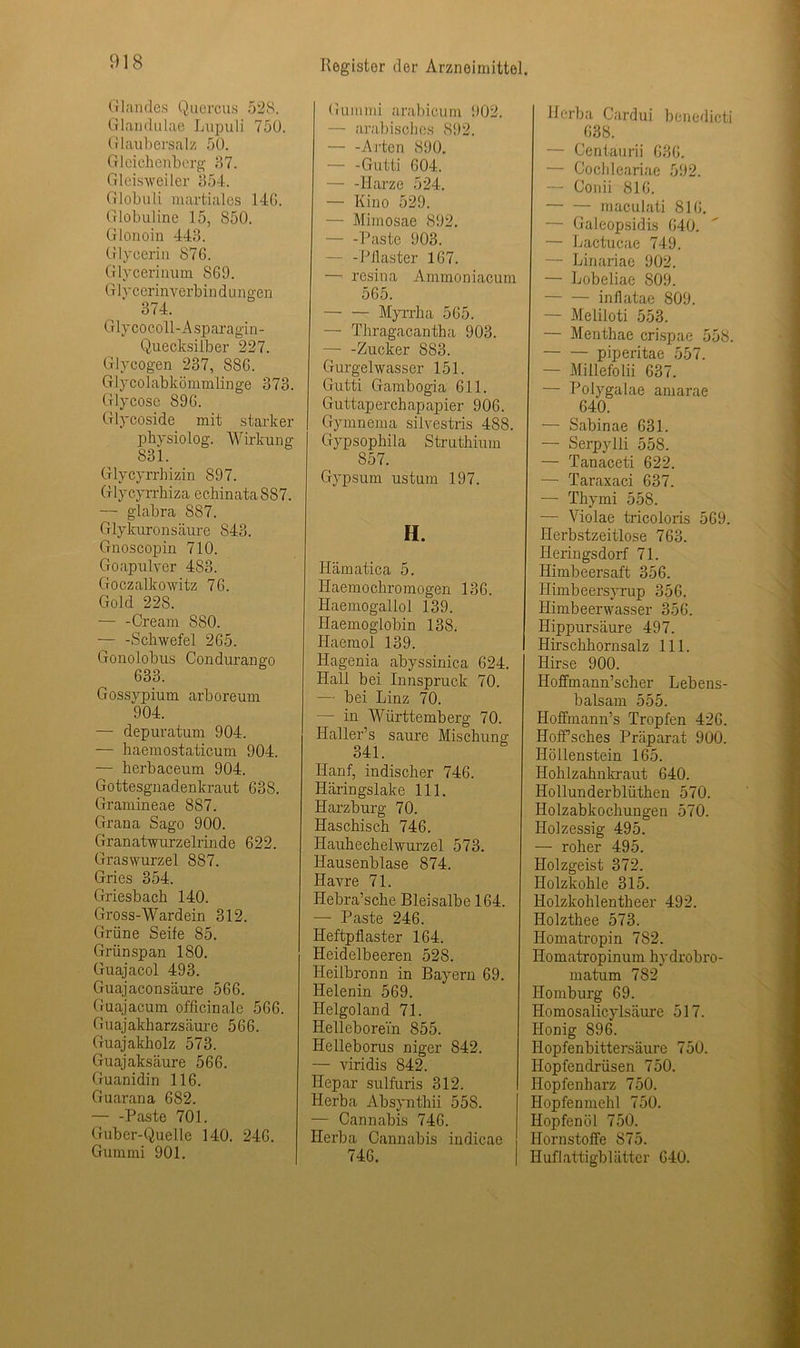 Glandes Quercus 528. Glandulae Lupuli 75ü. Glaubersalz 50. Gleichenberg 37. Gl eis weiter 354. Giobuli martiales 14G. Globuline 15, S50. Glonoin 443. Glycerin 876. Glycerinum S69. Glycerinverbin d ungen 374. Glycocoll-Asparagin- Quecksilber 227. Glycogen 237, 886. Glycolabkömmlinge 373. Glycose 896. Glycoside mit starker physiolog. Wirkung 831. Glycyrrhizin 897. Glycyrrhiza echinataS87. — glabra 887. Glykuronsäure 843. Gnoscopin 710. Goapulver 483. Goczalkowitz 76. Gold 228. ■— -Cream 880. — -Schwefel 265. Gonolobus Condurango 633. Gossypium arboreum 904. — depuratum 904. — baemostaticum 904. — herbaceum 904. Gottesgnadenkraut 638. Gramineae 887. Grana Sago 900. Granatwurzelrinde 622. Graswurzel 887. Gries 354. Griesbach 140. Gross-Wardein 312. Grüne Seife 85. Grünspan ISO. Guajacol 493. Guajaconsäure 566. Guajacum officinale 566. Guajakharzsäure 566. Guajakholz 573. Guajaksäure 566. Guanidin 116. Guarana 682. — -Paste 701. Guber-Quelle 140. 246. Gummi 901. Gummi arabicum 902. — arabisches 892. Arten 890. Gutti 604. — -Harze 524. — Kino 529. — Mimosae 892. — -Paste 903. - -Pilaster 167. —- resina Ammoniacum 565. Myrrha 565. — Thragacantha 903. — -Zucker S83. Gurgelwasser 151. Gutti Gambogia 611. Guttaperchapapier 906. Gymnema silvestris 488. Gypsophila Struthium 857. Gypsum ustum 197. H. Hämatica 5. Haemochro mögen 136. Haemogallol 139. Haemoglobin 138. Haemol 139. Hagenia abyssinica 624. Hall bei Innspruck 70. — bei Linz 70. — in Württemberg 70. Hallers saure Mischung 341. Hanf, indischer 746. Häringslake 111. Harzburg 70. Haschisch 746. Hauhechelwurzel 573. Hausenblase 874. Havre 71. Hebra’sche Bleisalbe 164. — Paste 246. Heftpflaster 164. Heidelbeeren 528. Heilbronn in Bayern 69. Helenin 569. Helgoland 71. HelleboreYn 855. Helleborus niger 842. — viridis 842. Hepar sulfuris 312. Herba Absynthii 558. — Cannabis 746. Herba Cannabis indicae 746. Herba Cardui benedicti 638. — Centaurii 636. — Oochleariae 592. — Conii 816. maculati 816. — Galeopsidis 640. — Lactucae 749. — Linariae 902. — Lobeliae 809. — — inflatae 809. — Meliloti 553. — Menthae crispae 558. piperitae 557. — Millefolii 637. — Polygalae amarae 640. — Sabinae 631. — Serpylli 558. — Tanaceti 622. — Taraxaci 637. — Thymi 558. — Violae tricoloris 569. Herbstzeitlose 763. Heringsdorf 71. Himbeersaft 356. Himbeersyrup 356. Himbeerwasser 356. Hippursäure 497. Hirschhornsalz 111. Hirse 900. Hoffmann’scher Lebens- balsam 555. Hoffmann’s Tropfen 426. Hoffsches Präparat 900. Höllenstein 165. Hohlzahnkraut 640. Hollunderblüthen 570. Holzabkochungen 570. Holzessig 495. — roher 495. Holzgeist 372. Holzkohle 315. Holzkolilentheer 492. Holzthee 573. Homatropin 782. Homatropinum hydrobro- matum 782 Homburg 69. Homosalicylsäure 517. Honig 896. Hopfenbittersäure 750. Hopfendrüsen 750. Hopfenharz 750. Hopfenmehl 750. Hopfen öl 750. Ilornstoffe 875. Huflattigbbitter 640.