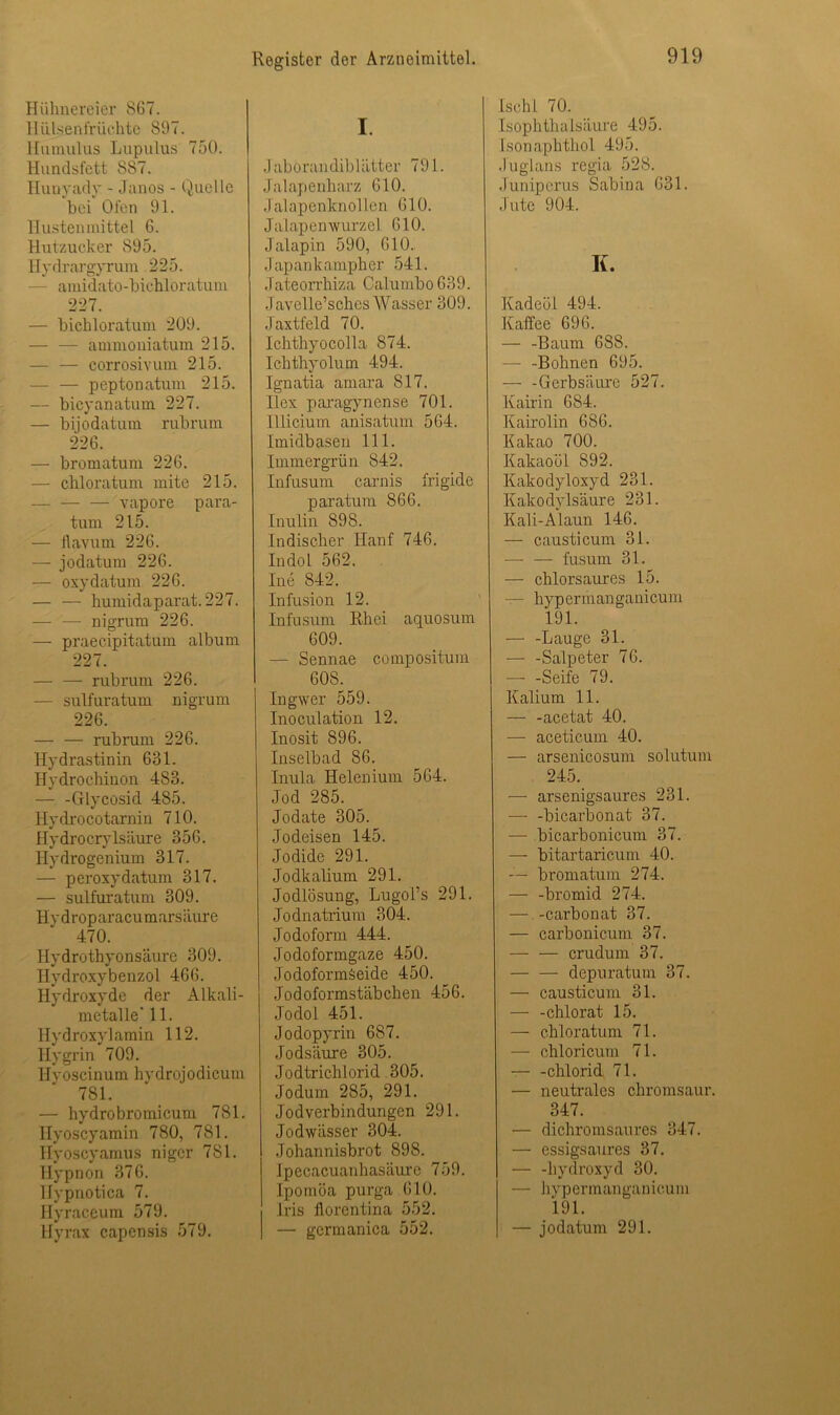 Hühnereier 867. Hülsen fr lichte S97. Humulus Lupulus 750. Hundsfett 887. Hunyady - Janos - Quelle bei Ofen 91. Hustenmittel G. Hutzucker 895. Hydrargyrum 225. - amidato-bichloratum 227. — bichloratum 209. — — ammoniatum 215. corrosivum 215. — — peptonatum 215. — bicyanatum 227. — biiodatmn rubrum 226. — bromatum 226. — chloratum mite 215. — — — vapore para- tum 215. — flavum 226. — jodatum 226. — oxydatum 226. — — humidaparat.227. nigrum 226. — praecipitatum album 227. — — rubrum 226. — sulfuratum nigrum 226. — — rubrum 226. Hydrastinin 631. Hydrochinon 483. Glycosid 485. Hydrocotarnin 710. Hydrociylsäure 356. Hydrogenium 317. — peroxydatum 317. — sulfuratum 309. Hvdroparacumarsäure 470. Ilydrothyonsäure 309. Hydroxybenzol 466. Hydroxyde der Alkali- metalle' 11. Hydroxylamin 112. Hygrin 709. Hvoscinum hydrojodicum 781. — hydrobromicum 781. Ilyoscyamin 780, 781. Hyoscyamus nigcr 781. Hypnon 376. Hypnotica 7. Ilyraceum 579. Hyrax capcnsis 579. I. Jabörandiblätter 791. Ja 1apenharz 610. Jalapenknollen 610. Jalapenwurzel 610. Jalapin 590, 610. Japankampher 541. Jateorrhiza Calumbo 639. Javelle’sches Wasser 309. Jaxtfeld 70. Ichthyocolla 874. Ichthyolum 494. Ignatia amara 817. Ilex paragynense 701. Illicium anisatum 564. Imidbasen 111. Immergrün 842. Infusum carnis frigide paratum 866. Inulin 898. Indischer Hanf 746. Indol 562. Ine 842. Infusion 12. Infusum Rhei aquosum 609. — Sennae compositum 608. Ingwer 559. Inoculation 12. Inosit 896. Inselbad 86. Inula Ilelenium 564. Jod 285. Jodate 305. Jodeisen 145. Jodide 291. Jodkalium 291. Jodlösung, Lugol’s 291. Jodnatrium 304. Jodoform 444. Jodoformgaze 450. Jodoformäeide 450. Jodoformstäbchen 456. Jodol 451. Jodopyrin 687. Jodsäure 305. Jodtrichlorid 305. Jodum 285, 291. Jodverbindungen 291. Jodwässer 304. Johannisbrot 898. Ipecacuanhasäure 759. Ipomöa purga 610. Iris llorentina 552. — germanica 552. Ischl 70. Isophthalsäure 495. Isonaphthol 495. Juglans regia 528. Juniperus Sabina 631. Jute 904. K. Kadeöl 494. Kaffee 696. — -Baum 6S8. — -Bohnen 695. — -Gerbsäure 527. Kairin 684. Kairolin 686. Kakao 700. Kakaoöl 892. Kakodyloxyd 231. Kakodylsäure 231. Kali-Alaun 146. — causticum 31. — — fusum 31. — chlorsaures 15. — hypermanganicum 191. — -Lauge 31. — -Salpeter 76. — -Seife 79. Kalium 11. — -acetat 40. — acetic.um 40. — arsenicosum solutum 245. — arsenigsaures 231. bicarbonat 37. — bicarbonicum 37. — bitartaricum 40. — bromatum 274. — -bromid 274. — -Carbonat 37. — carbonicum 37. — — crudum 37. — — depuratum 37. — causticum 31. — -chlorat 15. — chloratum 71. — chloricum 71. chlorid 71. — neutrales chromsaur. 347. — dichromsaures 347. — essigsaures 37. — -hydroxyd 30. — hypermanganicum 191. — jodatum 291.