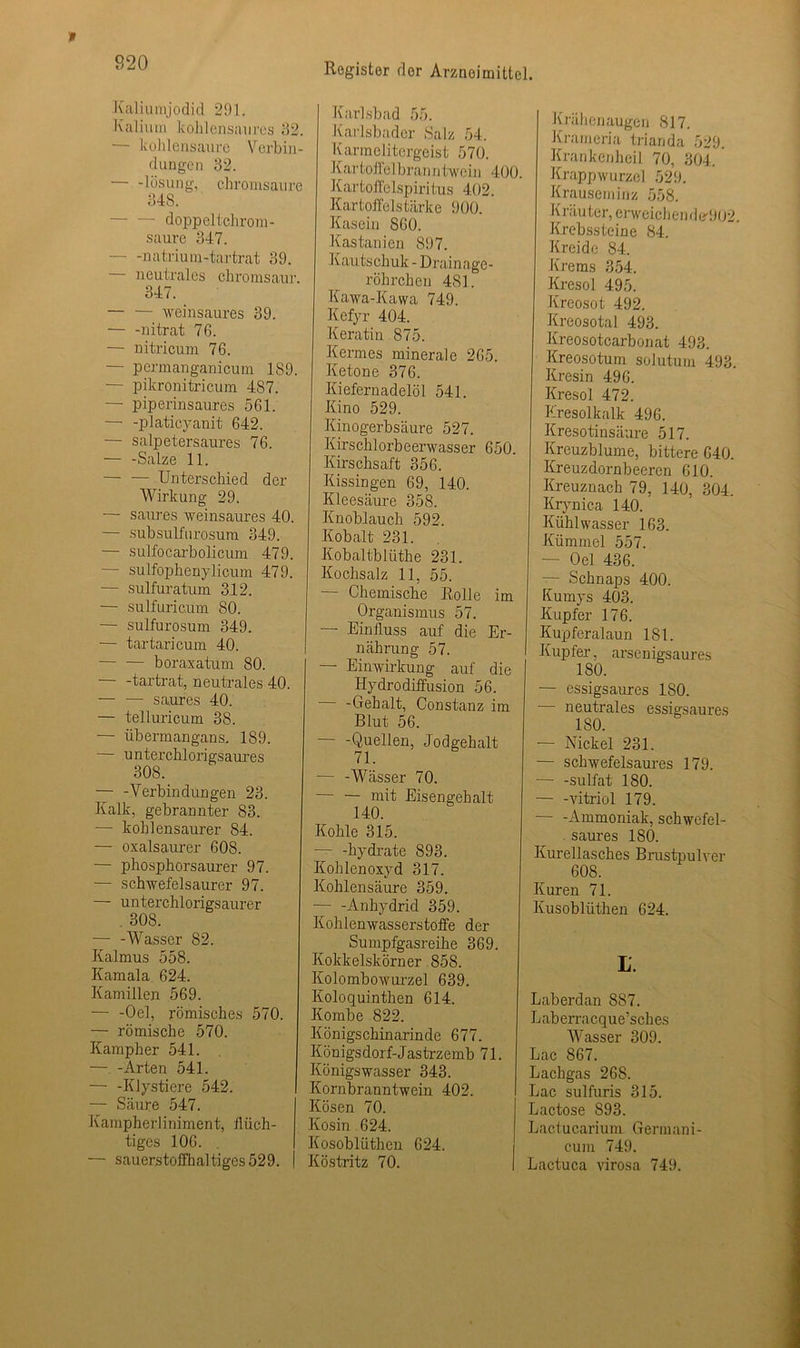 Kaliumjodid 291. Kalium kohlensaures 82. •— kohlensaure Verbin- dungen 32. — -lösung, chromsaure 848. doppeltchrom- saure 347. natrium-tartrat 39. — neutrales chromsaur. 347. — — weinsaures 39. — -nitrat 76. — nitricum 76. — permanganicum 189. — pikronitricum 487. — piperinsaures 561. — -platicyanit 642. — salpetersaures 76. — -Salze 11. Unterschied der Wirkung 29. — saures weinsaures 40. — subsulfurosum 349. — sulfocarbolicum 479. — sulfophenylicum 479. — sulfuratum 312. — sulfuricum 80. •— sulfurosum 349. — tartaricum 40. — — boraxatum 80. — -tartrat, neutrales 40. — — saures 40. — telluricum 38. — übermangans, 189. — unterchlorigsaures 308. — -Verbindungen 23. Kalk, gebrannter 83. — kohlensaurer 84. — oxalsaurer 608. — phosphorsaurer 97. — schwefelsaurer 97. — unterchlorigsaurer 308. — -Wasser 82. Kalmus 558. Kamala. 624. Kamillen 569. — -Oel, römisches 570. — römische 570. Kampher 541. — -Arten 541. — -Klystiere 542. — Säure 547. Kampherliniment, flüch- tiges 106. — sauerstoffhaltiges 529. Karlsbad 55. Karlsbader Salz 54. Ivarmelitergcist 570. K ar tolle I brau ntwein 400. Kartoffelspiritus 402. Kartoffelstärke 900. Kasein 860. Kastanien 897. Kautschuk - Drainage- röhrchen 481. Kawa-Kawa 749. Kefyr 404. Keratin 875. Kermes minerale 265. Ketone 376. Kiefernadelöl 541. Kino 529. Kinogerbsäure 527. Kirschlorbeerwasser 650. Kirschsaft 356. Itissingen 69, 140. Kleesäure 358. Knoblauch 592. Kobalt 231. Kobaltblüthe 231. Kochsalz 11, 55. — Chemische Rolle im Organismus 57. — Einfluss auf die Er- nährung 57. — Einwirkung auf die Hydrodiffusion 56. — -Gehalt, Constanz im Blut 56. -Quellen, Jodgehalt 71. — -Wässer 70. mit Eisengehalt 140. Kohle 315. — -hydrate 893. Kohlenoxyd 317. Kohlensäure 359. — -Anhydrid 359. Kohlenwasserstoffe der Sumpfgasreihe 369. Kokkelskörner 858. Kolombowurzel 639. Koloquinthen 614. Kombe 822. Königschinarinde 677. Königsdorf-Jastrzemb 71. Königswasser 343. Kornbranntwein 402. Kosen 70. Kosin 624. Kosobliithen 624. Köstritz 70. Krähenaugen 817. Krameria trianda 529. Kranken heil 70, 804. Krappwurzel 529. Krauseminz 558. K räu ter, erweichen de-902 Krebssteine 84. Kreide 84. Krems 854. Kresol 495. Kreosot 492. Kreosotal 493. Kreosotcarbonat 493. Kreosotum solutum 493. Kresin 496. Kresol 472. Kresolkalk 496. Kresotinsäure 517. Kreuzblume, bittere 640. Kreuzdornbeeren 610. Kreuznach 79, 140, 304. Krynica 140. Kühl wasser 163. Kümmel 557. — Oel 436. — Schnaps 400. Kumys 403. Kupfer 176. Kupferalaun 181. Kupfer, arsenigsaures 180. — essigsaures 180. neutrales essigsaures 180. — Nickel 231. — schwefelsaures 179. — -sulfat 180. — -Vitriol 179. — -Ammoniak, schwefel- saures 180. Kurellasches Brustpulver 608. Kuren 71. Kusoblüthen 624. L. Laberdan 8S7. Laberracque’sches Wasser 309. Lac 867. Lachgas 268. Lac sulfuris 815. Lactose S93. Lactucarium Germani- cum 749. Lactuca virosa 749.