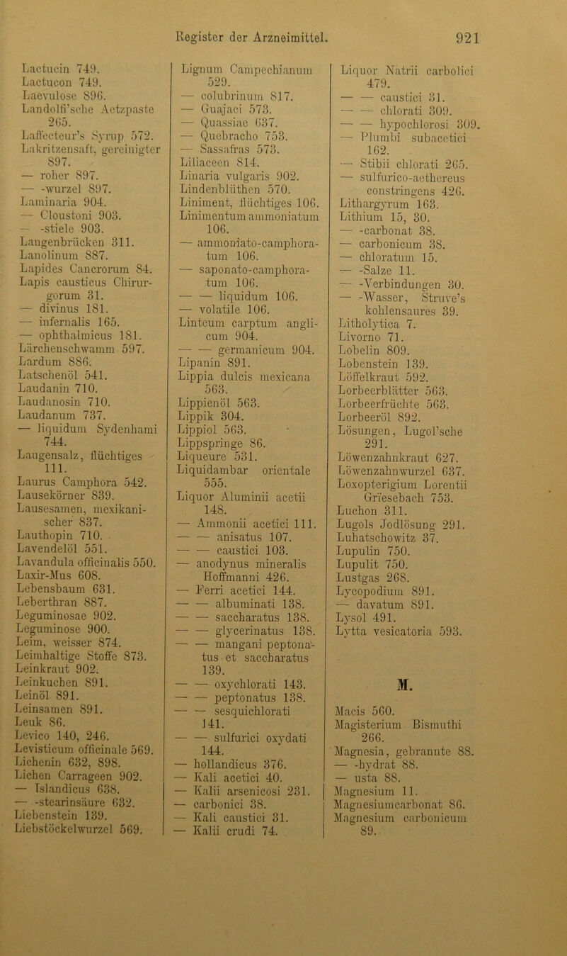 Lactucin 749. Lactucon 749. Laevulose 896. Landolfi’sche Aetzpaste 265. Laffecteur’s Syrup 57*2. Lakritzensaft, gereinigter 897. — roher 897. — -Wurzel 897. Laminaria 904. — Cloustoni 903. -stiele 903. Langenbrücken 311. Lanolinum 887. Lapides Cancrorum 84. Lapis causticus Chirur- gorum 31. — divinus 181. — infernalis 165. — ophthalmicus 181. Lärchenschwamm 597. Lardum 886. Latschenöl 541. Laudanin 710. Laudanosin 710. Laudanum 737. — liquidum Sydenhami 744. Laugensalz, flüchtiges 111. Laurus Camphora 542. Lausekörner 839. Lausesamen, mexikani- scher 837. Lauthopin 710. Lavendelöl 551. Lavandula officinalis 550. Laxir-Mus 608. Lebensbaum 631. Leberthran 887. Leguminosae 902. Leguminose 900. Leim, weisser 874. Leimhaltige Stoffe 873. Leinkraut 902. Leinkuchen 891. Leinöl 891. Leinsamen 891. Leuk 86. Levico 140, 246. Levisticum officinale 569. Lichenin 632, 898. Lichen Carrageen 902. — Islandicus 638. — -Stearinsäure 632. Licbenstein 139. Licbstöckclwurzel 569. Ligimm Campechianuni 529. — colübrinum 817. — Guajaci 573. — Quassiae 637. — Quebracho 753. — Sassafras 573. Liliaceen 814. Linaria vulgaris 902. Lindenbliithen 570. Liniment, flüchtiges 106. Liniinentum ammoniatum 106. — ammoniato-camphora- tum 106. — saponato-camphora- tum 106. — — liquidum 106. — volatile 106. Linteum carptum angli- cum 904. — — germanicum 904. Lipanin 891. Lippia dulcis mexicana 563. Lippienöl 563. Lippik 304. Lippiol 563. Lippspringe 86. Liqueure 531. Liquidambar orientale 555. Liquor Aluminii acetii 148. — Ammonii acetici 111. — — anisatus 107. — — caustici 103. — anodynus mineralis Hoffmanni 426. — Ferri acetici 144. — — albuminati 138. — — saccharatus 138. glycerinatus 138. — — mangani peptona- tus et saccharatus 139. — — oxychlorati 143. peptonatus 138. — — sesquichlorati J41. — — sulfurici oxydati 144. — hollandicus 376. — Kali acetici 40. — Kalii arsenicosi 231. — carbonici 38. — Kali caustici 31. — Kalii crudi 74. Liquor Natrii carbolici 479. — — caustici 31. — — chlorati 309. hypochlorosi 309. — Plumbi subacetici 162. — Stibii chlorati 265. — sulfurico-aethereus constringeus 426. Lithargyrum 163. Lithium 15, 30. — -carbonat 38. — carbonicum 38. — chloratum 15. — -Salze 11. — -Verbindungen 30. — -Wasser, Struve’s kohlensaures 39. Litholytica 7. Livorno 71. Lobelin 809. Lobenstein 139. Löffelkraut 592. Lorbeerblätter 563. Lorbeerfrüchte 563. Lorbeeröl 892. Lösungen, Lugol’sche 291. Löwenzahnkraut 627. Löwenzahnwurzel 637. Loxopterigium Lorentii Griesebach 753. Luchon 311. Lugols Jodlösung 291. Luhatschowitz 37. Lupulin 750. Lupulit 750. Lustgas 268. Lycopodium 891. — davatum S91. Lysol 491. Lytta vesicatoria 593. M. Macis 560. Magisterium Bismuthi 266. Magnesia, gebrannte 88 — -hydrat 88. — usta 88. Magnesium 11. Magnesiumcarbonat 86. Magn esium carbon icum 89.