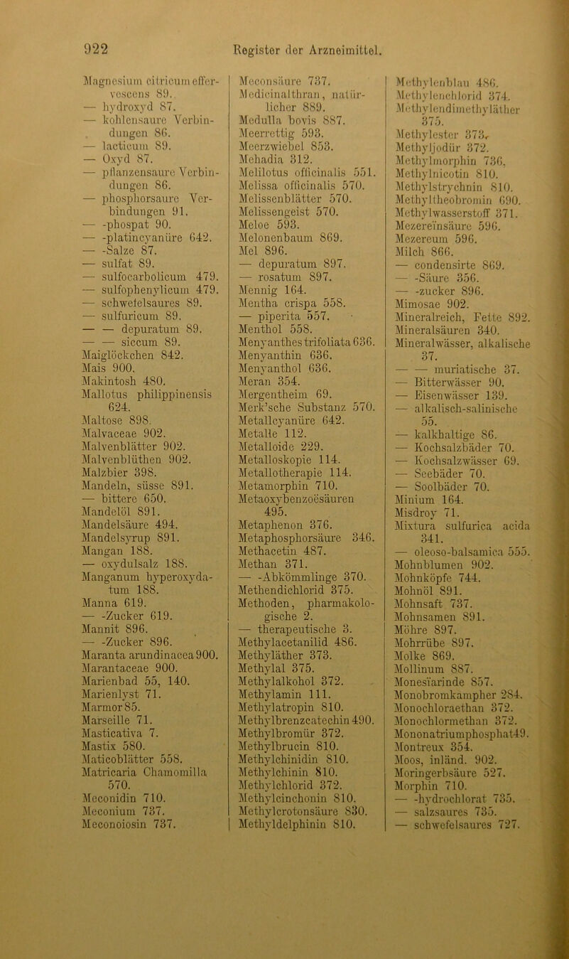 Magnesium citricumeffer- vescens 89. — hydroxyd 87. — kohlen saure Verbin- dungen 80. — lacticum 89. — Oxyd 87. — pllanzensaure Verbin- dungen 86. — phosphorsaure Ver- bindungen 91. — -phospat 90. — -platincyandre 042. — -Salze 87. — sulfat 89. — sulfocarbolicum 479. — sulfophenylicum 479. ■— schweleisaures 89. — sulfuricuni 89. — — depuratum 89. — — siccum 89. Maiglöckchen 842. Mais 900. Makintosh 480. Mallotus philippinensis 624. Maltose 898. Malvaceae 902. Malvenblätter 902. Malvenblüthen 902. Malzbier 398. Mandeln, süsse 891. — bittere 650. Mandelöl 891. Mandelsäure 494. Mandelsyrup 891. Mangan 188. — oxydulsalz 188. Manganum hyperoxyda- tum 188. Manna 619. — -Zucker 619. Mannit 896. —- -Zucker 896. Maranta arundinacea900. Marantaceae 900. Marienbad 55, 140. Marienlyst 71. Marmor 85. Marseille 71. Masticativa 7. Mastix 580. Maticoblätter 558. Matricaria Chamomilla 570. Mcconidin 710. Meconium 737. Meconoiosin 737. Meconsäure 737. Medicinalthran, natür- licher 889. Medulla bovis 887. Meerrettig 593. Meerzwiebel 853. Mehadia 312. Melilotus oflicinalis 551. Melissa oflicinalis 570. Melissenblätter 570. Melissengeist 570. Meloe 593. Melonenbaum 869. Mel 896. — depuratum 897. — rosatum 897. Mennig 164. Mentha crispa 558. — piperita 557. Menthol 558. Menyanthes trifoliata 636. Menyanthin 636. Menyanthol 636. Meran 354. Mergentheim 69. Merk’sche Substanz 570. Metallcyaniire 642. Metalle' 112. Metalloide 229. Metalloskopie 114. Metallotherapie 114. Metamorphin 710. Metaoxybenzoesäuren 495. Metaphenon 376. Metaphosphorsäure 346. Methacetin 487. Methan 371. — -Abkömmlinge 370. Methendichlorid 375. Methoden, pharmakolo- gische 2. — therapeutische 3. Methylacetanilid 486. Methyläther 373. Methylal 375. Methylalkohol 372. Methylamin 111. Methylatropin 810. Methylbrenzcatechin 490. Methylbromür 372. Methylbrucin 810. Methylchinidin 810. Methylchinin 810. Methylchlorid 372. Methylcinchonin 810. Methylcrotonsäure 830. Methyldelphinin 810. Methylenblau 486. Methylenchlorid 374. M ethylendimethy läther 375. Methylestcr 373< MethyJjodür 372. Methylmorphin 736, Methylnicotin 810. Methylstrychnin 810. Methyl theobromin 690. Methylwasserstoff 371. MezereTnsäure 596. Mezereum 596. Milch 866. — condensirte 869. — -Säure 356. — -zucker 896. Mimosae 902. Mineralreich, Fette 892. Mineralsäuren 340. Mineralwässer, alkalische 37. — — muriatische 37. — Bitterwässer 90. — Eisenwässer 139. — alkalisch-salinische 55. — kalkhaltige 86. -— Kochsalzbäder 70. — Kochsalzwässer 69. — Seebäder 70. — Soolbäder 70. Minium 164. Misdroy 71. Mixtura sulfurica acida 341. — oleoso-balsamica 555. Mohnblumen 902. Mohnköpfe 744. Mohnöl 891. Mohnsaft 737. Mohnsamen 891. Möhre 897. Mohrrübe 897. Molke 869. Mollinum 8S7. Monesiarinde 857. Monobromkampher 284. Monochloraethan 372. Monochlormethan 372. Mononatriu m phosphat49. Montreux 354. Moos, inländ. 902. Morin gerb säure 527. Morphin 710. — -hydrochlorat 735. — salzsaures 735. — schwefelsaures 727.