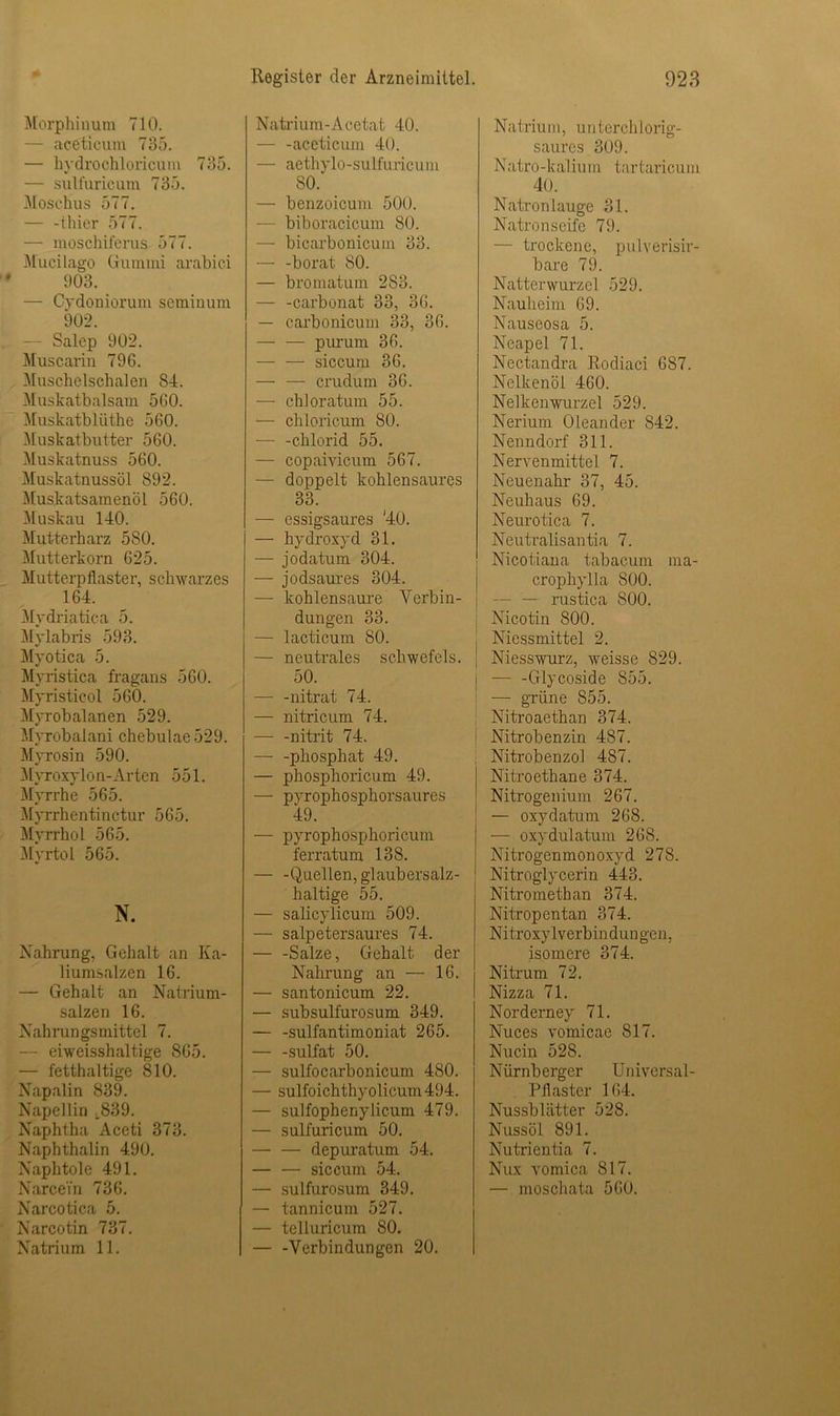 Morphinum 710. - aceticum 735. — hydrochloricum 735. — sulfuricum 735. Moschus 577. — -tliier 577. — moschiferus 577. Mucilago Gummi arabic.i 903. — Cydoniorum seminum 902. - Salep 902. Muscarin 796. Muschelschalen S4. Muskatbalsam 560. Muskatbliithe 560. Muskatbutter 560. Muskatnuss 560. Muskatnussöl 892. Muskatsamenöl 560. Muskau 140. Mutterharz 5S0. Mutterkorn 625. Mutterpflaster, schwarzes 164. Mydriatica 5. Mylabris 593. Myotica 5. Myristica fragans 560. Myristicol 560. Myrobalanen 529. Myrobalani chebulae529. Myrosin 590. Myroxy Ion-Arten 551. Myrrbe 565. Myrrhentinctur 565. Myrrhol 565. Myrtol 565. N. Nahrung, Gehalt an Ka- liumsalzen 16. — Gehalt an Natrium- salzen 16. Nahrungsmittel 7. — eiweisshaltige 865. — fetthaltige 810. Napalin 839. Napellin ,.839. Naphtha Aceti 373. Naphthalin 490. Naphtole 491. NarceTn 736. Narcotica 5. Narcotin 737. Natrium 11. Natrium-Acetat 40. — -aceticum 40. — aethylo-sulfuricum 80. — benzoicum 500. — biboracicum 80. — bicarbonicum 33. — -borat 80. — bromatum 283. — -Carbonat 33, 36. — carbonicum 33, 36. purum 36. — — siccum 36. — — crudum 36. — chloratum 55. — chloricum 80. — -chlorid 55. — copaiyicum 567. — doppelt kohlensaures 33. — essigsaures '40. — hydroxyd 31. — jodatum 304. — jodsaures 304. — kohlensaure Verbin- dungen 33. — lacticum 80. — neutrales Schwefels. 50. — -nitrat 74. — nitricum 74. nitrit 74. phosphat 49. — phosphoricum 49. — pyrophospliorsaures 49. — pyrophosphoricum ferratum 138. — -Quellen, glaubersalz- haltige 55. — salicylicum 509. — salpetersaures 74. Salze, Gehalt der Nahrung an — 16. — santonicum 22. — subsulfurosum 349. — -sulfantimoniat 265. — -sulfat 50. — sulfocarbonicum 480. — sulfoichthyolicum494. — sulfophenylicum 479. — sulfuricum 50. — — depuratum 54. — — siccum 54. — sulfurosum 349. — tannicum 527. — telluricum 80. — -Verbindungen 20. Natrium, un terchlorig- saurcs 309. Natro -ka I ium tartaricuni 40. Natronlauge 31. Natron seife 79. — trockene, pulverisir- bare 79. Natterwurzel 529. Nauheim 69. Nauseosa 5. Neapel 71. Nectandra Rodiaci 687. Nelkenöl 460. Nelkenwurzel 529. Nerium Oleander 842. Nenndorf 311. Nervenmittel 7. Neuenahr 37, 45. Neuhaus 69. Neurotica 7. Neutralisantia 7. Nicotiana tabacum ma- crophylla 800. - — rustica 800. Nicotin 800. Niessmittel 2. ! Niesswurz, weisse 829. i — -Glycoside 855. i — grüne 855. Nitroaethan 374. Nitrobenzin 487. Nitrobenzol 487. Nitro eth an e 374. Nitrogenium 267. — oxydatum 268. — oxydulatuin 268. Nitrogenmonoxyd 27S. Nitroglycerin 443. Nitromethan 374. Nitropentan 374. Nitroxylverbindungen, isomere 374. Nitrum 72. Nizza 71. Norderney 71. Nuces vomicae 817. Nucin 528. Nürnberger Universal- Pflaster 164. Nussblätter 528. Nussöl 891. Nutrientia 7. Nux vomica 817. — moschata 560.