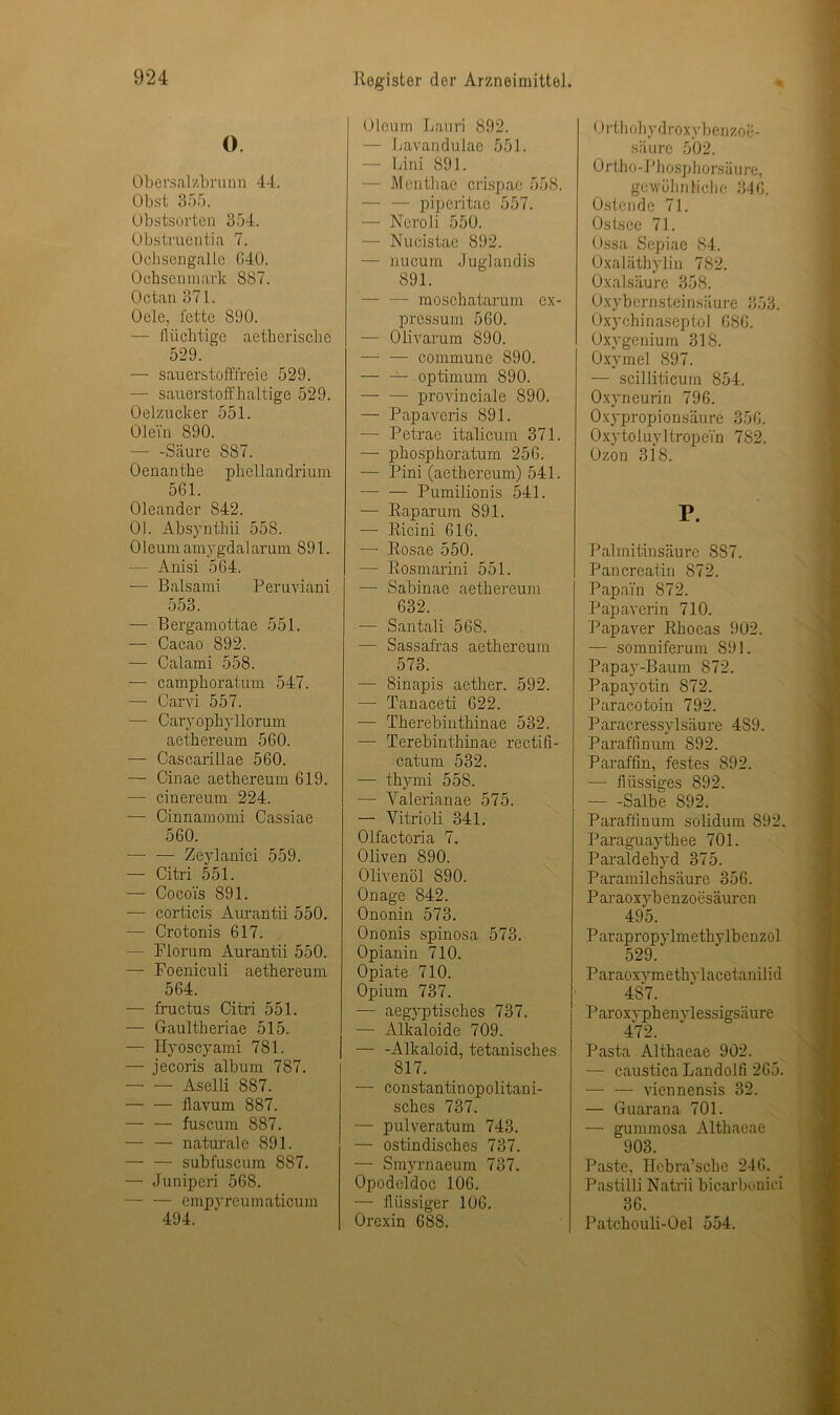 O. Obersalzbrunn 44. Obst 355. Obstsorten 354. Obstruentia 7. Ochsengalle G40. Ochsenmark 887. Octan 371. Oele, fette 890. — flüchtige aetherische 529. — sauerstofffreie 529. — sauerstoffhaltige 529. Oelzucker 551. Olein 890. •—- -Säure 887. Oenanthe phellandrium 561. Oleander 842. Ol. Absynthii 558. Oleum amygdal arum 891. — Anisi 564. — Balsami Peruviani 553. — Bergamottae 551. — Cacao 892. — Calami 558. — camphoratum 547. —• Carvi 557. — Caryophyllorum aethereum 560. — Cascarillae 560. — Cinae aethereum 619. — cinereum 224. — Cinnamomi Cassiae 560. -— — Zeylanici 559. — Citri 551. — Cocoi's 891. — corticis Aurantii 550. — Crotonis 617. — Florum Aurantii 550. — Foeniculi aethereum 564. — fructus Citri 551. — Gaultheriae 515, — Hyöscyami 781. — jecoris album 787. Aselli 887. — — flavum 887. — — fuscum 887. — — naturale 891. — — subfuscum 887. — Juniperi 568. — — empyreumaticum 494. Register der Arzneimittel. Oleum Imuri 892. — Lavandulae 551. — Lini 891. — Menthae crispae 558. — — piperitao 557. — Neroli 550. — Nucistae 892. — nucum Juglandis 891. — — moschatarum cx- pressum 560. — Olivarum 890. — — commune 890. — —■ Optimum 890. provinciale 890. — Papaveris 891. — Petrae italicum 371. — phosphoratum 256. — Pini (aethereum) 541. — — Pumilionis 541. — Pap arum 891. — Ricini 616. —■ Rosae 550. — Rosmarini 551. — Sabinae aethereum 632. — Santali 568. — Sassafras aethereum 573. — Sinapis aether. 592. — Tanaceti 622. ■— Therebinthinae 532. — Terebinthinae rectifi- catum 532. — thymi 558. •— Yalerianae 575. — Vitrio'li 341. Olfactoria 7. Oliven 890. Olivenöl 890. Onage 842. Ononin 573. Ononis spinosa 573. Opianin 710. Opiate 710. Opium 737. — ägyptisches 737. — Alkaloide 709. — -Alkaloid, tetanisches 817. — constantinopolitani- sches 737. — pulveratum 743. — ostindisches 737. — Smyrnaeum 737. Opodeldoc 106. — flüssiger 106. Orexin 688. 0 rth ohyd roxyben zoe- säure 502. Ortho-Phosphorsäure, gewöhnliche 346. Ostende 71. Ostsee 71. Ossa Sepiae 84. Oxaläthylin 782. Oxalsäure 358. Oxybernsteinsäure 353. Oxychinaseptol 686. Oxygenium 318. Oxymel 897. — scilliticum 854. Oxyneurin 796. Oxypropionsäure 356. Oxytoluyltropei'n 782. Ozon 318. P. Palmitinsäure 8S7. Pancreatin 872. Papai'n 872. Papaverin 710. Papaver Rhoeas 902. — somniferum 891. Papay-Baum 872. Papayotin 872. Paracotoin 792. Paracressylsäure 489. Paraffinum 892. Paraffin, festes 892. — flüssiges 892. Salbe S92. Paraffinum solidum 892. Paraguaythee 701. Paraldehyd 375. Paramilchsäure 356. Paraoxybcnzoesäurcn 495. P arapropylmethylbenzol 529. P ar aoxym e th v face ta ni 1 i d 487. Paroxvphenvlessigsäure 472. Pasta Althaeae 902. — caustica Landolfi 265. — — viennensis 32. — Guarana 701. — gummosa Althaeae 903. Paste, Hcbra’sche 246. Pastilli Natrii bicarbonici 36. Patchouli-Oel 554.