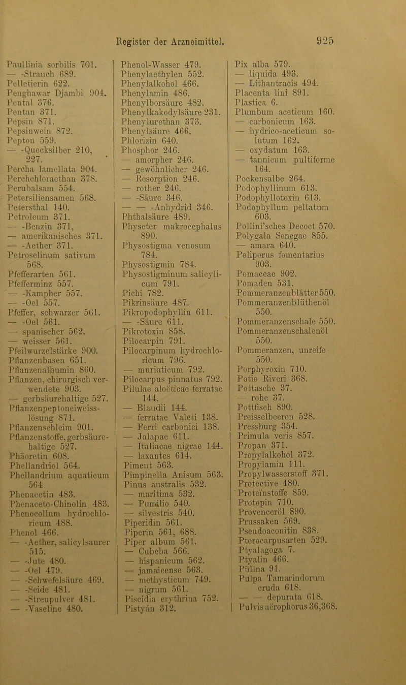 Paullinia sorbilis 701. — -Strauch 6S9. Pelletierin 622. Penghawar Djambi 904. Pental 376. Pentan 371. Pepsin S71. Pepsinwein 872. Pepton 559. Quecksilber 210, 227. Percha lamellata 904. Perchchloraethan 378. Perubalsam 554. Petersiliensamen 568. Petersthal 140. Petroleum 371. — -Benzin 371, — amerikanisches 371. — -Aether 371. Petroselinum sativum 568. Pfeilerarten 561. Pfefferminz 557. — -Kampher 557. - -Oel 557. Pfeffer, schwarzer 561. Oel 561. — spanischer 562. — weisser 561. Pfeilvurzelstärke 900. PJlanzenbasen 651. Pllanzenalbumin 860. Pllanzen, chirurgisch ver- wendete 903. — gerbsäurehaltige 527. Pllanzenpeptoneiweiss- lösung S71. Pllanzenschleim 901. Pilanzenstoffe, gerbsäure- haltige 527. Phäoretin 608. Phellandriol 564. Phellandrium aquaticum 564 Phenacetin 483. Phenaceto-Chinolin 483. Phenocollum hydrochlo- ricum 488. Phenol 466. — -Aether, salicylsaurer 515. — -Jute 480. Oel 479. — -Schwefelsäure 469. Seide 481. — -Streupulver 481. — -Vaseline 480. Phenol-Wasser 479. Phenylaethylen 552. Phenylalkohol 466. Phenylamin 486. Phenylborsäure 482. Phenylkakodylsäure 231. Phenylurethan 373. Phenylsäure 466. Phlorizin 640. Phosphor 246. - amorpher 246. — gewöhnlicher 246. — Resorption 246. — rother 246. — -Säure 346. — — -Anhydrid 346. Phthalsäure 489. Physeter makrocephalus 890. Physostigma venosum 784. Physostigmin 784. Physostigminum salicyli- cum 791. Pichi 782. Pikrinsäure 487. Pikropodophyllin 611. — -Säure 611. Pikrotoxin 858. Pilocarpin 791. Pilocarpinum hydrochlo- ricum 796. — muriaticum 792. Pilocarpus pinnatus 792. Pilulae alocticae ferratae 144. — Blaudii 144. — ferratae Valeti 138. — Ferri carbonici 138. — Jalapae 611. — Italiacae nigrae 144. — laxantes 614. Piment 563. Pimpinella Anisum 563. Pinus australis 532. — maritima 532. — Pumilio 540. — silvestris 540. Piperidin 561. Piperin 561, 688. Piper album 561. — Cubeba 566. — hispanicum 562. — jamaicense 563. - methysticum 749. — nigrum 561. Piscidia erythrina 752. Pistyän 312. Pix alba 579. — liquida 493. — Lithantracis 494. Placenta lini 891. Plastica 6. Plumbum aceticum 160. — carbonicum 163. — hydrico-aceticum so- lutum 162. — oxydatum 163. — tannicum pultiforme 164. Pockensalbe 264. Podophyllinum 613. Podophyllotoxin 613. Podophyllum peltatum 603. Pollini’sches Decoct 570. Polygala Senegae 855. — amara 640. Poliporus fomentarius 903. Pomaceae 902. Pomaden 531. Pommeranzenblätter 550. Pommeranzenbliithenöl 550. Pommeranzenschale 550. Pommeranzenschalenöl 550. Pommeranzen, unreife 550. Porphyroxin 710. Potio Riveri 368. Pottasche 37. — rohe 37. Pottfisch 890. Preisselbeeren 528. Pressburg 354. Primula veris 857. Propan 371. Propylalkohol 372. Propylamin 111. Propylwasserstoff 371. Protective 480. ' Proteinstoffe S59. Protopin 710. Provenceröl 890. Prussaken 569. Pseudoaconitin 838. Pterocarpusarten 529. Ptyalagoga 7. Ptyalin 466. Püllna 91. Pulpa Tamarindoruin cruda 618. - depurata 618. | Pulvis aerophorus 36,368.