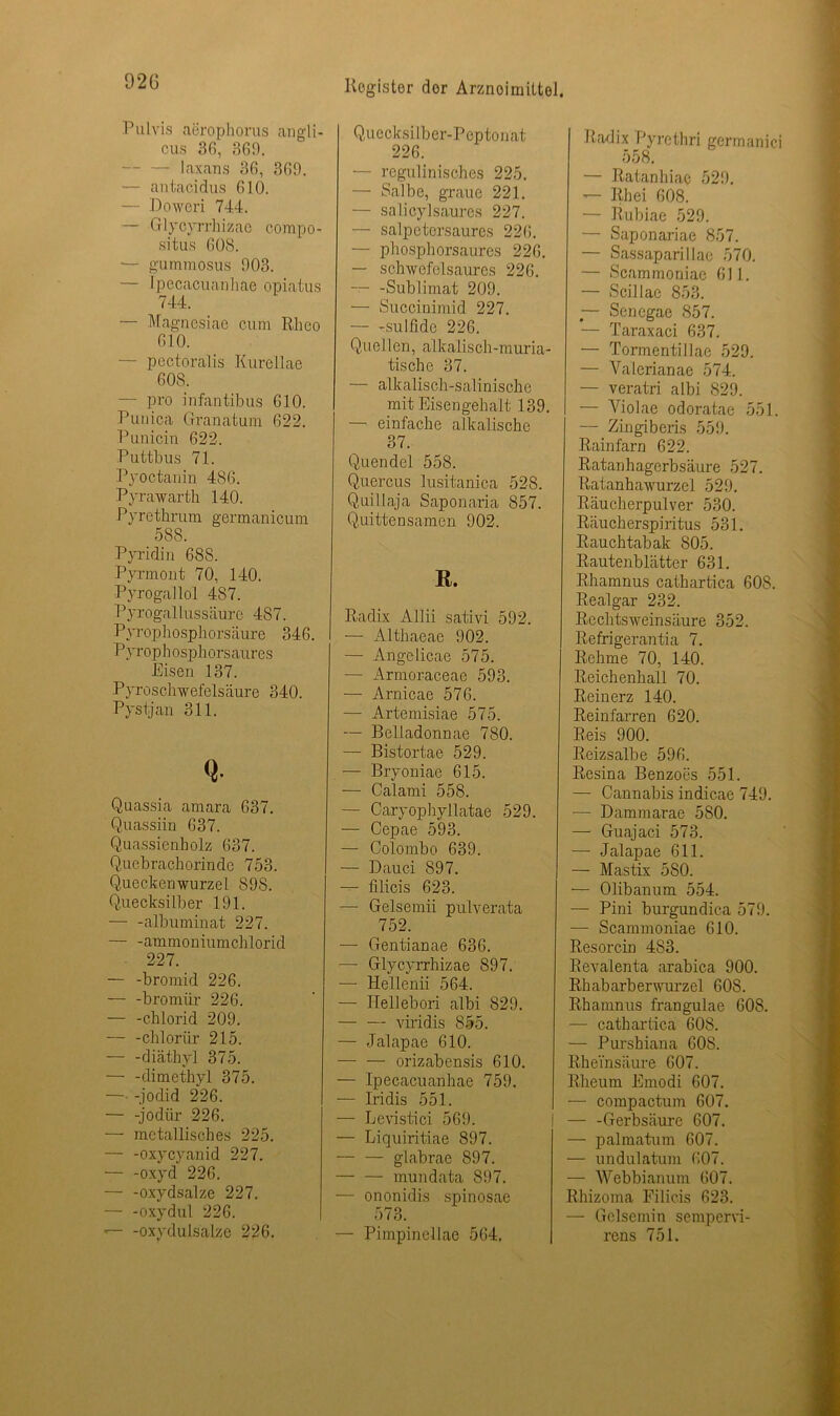 92G Pulvis aerophorus angli- cus 36, 369. — Laxans 36, 369. — antacidus 610. Doweri 744. — Glycyrrhizac compo- situs 608. — gummosus 903. — Ipecacuanhae opiatus 744. — Magnesiae cum Rheo 610. — pectoralis Kurellae 608. — pro infantibus 610. Punica Granatum 622. Punicin 622. Puttbus 71. Pyoctanin 486. Pyrawarth 140. Pyrethrum germanicum 588. Pyridin 688. Pyrmont 70, 140. Pyrogallol 487. Pyrogallussäure 487. Pyrophosphorsäure 346. Pyrophosphorsaures Eisen 137. Pyroschwefelsäure 340. Pystjan 311. Q- Quassia amara 637. Quassiin 637. Quassienbolz 637. Quebrachorinde 753. Queckenwurzel 898. Quecksilber 191. — -albuminat 227. — -ammoniumchlorid 227. — -bromid 226. — -bromür 226. — -Chlorid 209. — -clilorür 215. — -diäthyl 375. — -dimethyl 375. — -jodid 226. — -jodiir 226. — metallisches 225. — -oxycyanid 227. — -oxyd 226. — -oxydsalze 227. — -oxydul 226. -oxydulsalze 226. Quecksilber-Peptonat 226. •— regulinisches 225. — Salbe, graue 221. — salicylsaures 227. — salpetersaures 226. — phosphorsaures 226. — schwefelsaures 226. -Sublimat 209. —- Succinimid 227. — -sulfide 226. Quellen, alkalisch-muria- tische 37. — alkalisch-salinische mit Eisengehalt 139. — einfache alkalische 37. Quendel 558. Quercus lusitanica 528. Quillaja Saponaria 857. Quittensamen 902. R. Radix Allii sativi 592. — Althaeae 902. —- Angelicae 575. — Armoraceae 593. — Arnicae 576. — Artemisiae 575. — Belladonnae 780. — Bistortae 529. — Bryoniae 615. — Calami 558. — Caryophyllatae 529. — Cepae 593. — Colombo 639. — Dauci 897. — filicis 623. — Gelsemii pulverata 752. — Gentianae 636. —- Glycyrrhizae 897. — Hellenii 564. — Hellebori albi 829. — — viridis 855. — Jalapae 610. orizabensis 610. — Ipecacuanhae 759. — Iridis 551. — Levistici 569. — Liquiritiae 897. — — glabrae 897. mundata 897. — ononidis spinosae 573. — Pimpinellae 564. Radix Pyrethri germanici 558. — Ratanhiae 529. — Rh ei 608. — Rubiae 529. — Saponariae 857. — Sassaparillae 570. — Scammoniae 611. — Scillae 853. — Sencgae 857. — Taraxaci 637. — Tormentillae 529. — Valerianae 574. — veratri albi 829. — Yiolae odoratae 551. — Zingiberis 559. Rainfarn 622. Ratanhagerbsäure 527. Ratanhawurzei 529. Räucherpulver 530. Räucherspiritus 531. Rauchtabak 805. Rautenblätter 631. Rhamnus cathartica 608. Realgar 232. Rechtsweinsäure 352. Refrigerantia 7. Rehme 70, 140. Reichenhall 70. Reinerz 140. Reinfarren 620. Reis 900. Reizsalbe 596. Resina Benzoes 551. — Cannabis indicae 749. — Dammarae 580. — Guajaci 573. — Jalapae 611. — Mastix 580. — Olibanum 554. — Pini burgundica 579. •— Scammoniae 610. Resorcin 483. Revalenta arabica 900. Rhabarberwurzel 608. Rhamnus frangulae 608. — cathartica 608. — Purshiana 608. Rheinsäure 607. Rheum Emodi 607. — compactum 607. — -Gerbsäure 607. — palmatum 607. — undulatum 607. — Webbianum 607. Rhizoma Filicis 623. — Gelsemin sempervi- rens 751.