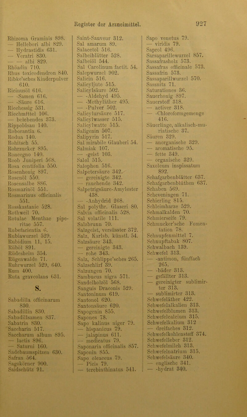 Rhizoma Graminis 898. — Hellebori albi 829. — Hydrastidis 631. — Yeratri 830. - albi 829. Rhöad in 710. Uhus toxicodcndron 840. Ri bke’s ch es Kin derp ulver 610. Riciüusöl 616. — -Samen 616. — -Säure 616. Riechessig 531. Riechmittel 106. — belebendes 373. Rippoldsau 140. Roborantia 6. Rodua 140. Rohitsch 55. Rohrzucker 895. Roncegno 140. Roob Juniperi 568. Rosa centifolia. 550. Rosenhonig 897. Rosenöl 550. Roscnsalbe 8S6. Rosmarinöl 551. Rosmarinus officinalis 551. Rosskastanie 528. Rothweil 70. Rotulae Menthae pipe- ritae 557. Rubefacientia 6. Rubiawurzel 529. Rubidium 11, 15. Riiböl 891. Riidesheim 354. Riigcnwalde 71. Ruhrwurzel 529, 640. Rum 400. Ruta graveolans 631. s. Sabadilla officinarum 830. Sabadillin 830. Sabadillsamen 837. Sabatrin 830. Saccharin 517. Saccharum album 895. — lactis 896. — Saturni 160. Sadebaumspitzen 630. Safran 564. Sagokörner 900. Saidschiitz 91. Rogistor der Arznoimittel. Saint-Sauveur 312. Sal amarum 89. Salacetol 516. Salbeiblätter 528. Salbeiöl 544. Sal Carolinum factit. 54. Salepwurzel 902. Salicin 516. Salicyljutc 515. Salicylsäuro 502. — -Aldehyd 495. — -Methyläther 495. — -Pulver 502. Salicyiursäure 517. Salicylwasser 515. Salicylwatte 515. Saligenin 507. Salipyrin 517. Sal mirabile Glauben 54. Salmiak 107. — -geist 103. Salol 515. Salophen 516. Salpetersäure 342. — gereinigte 342. — rauchende 342. Salpetrigsäure-Amylester 438. — -Anhydrid 268. Sal polythr. Glaseri 80. Salvia officinalis 528. Sal volatile 111. Salzbrunn 70. Salzgeist, versiisster 372. Salz, Karlsb. künstl. 54. Salzsäure 343. — gereinigte 343. — rohe 343. Salz, Schlippe’sches 265. Salzschlirf 39. Salzungen 70. Sambucus nigra 571. Sandelholzöl 56S. Sanguis Draconis 529. Santoninum 619. Santonol 620. Santonsäure 620. Sapogenin 855. Sapones 78. Sapo kalinus niger 79. — hispanicus 79. :— jalapinus 611. — medicatus 79. Saponaria officinalis 857. Saponin 855. Sapo oleaceus 79. Picis 79. — terebinthinatus 541. ‘J27 Sapo vcnetus 79. — viridis 79. Saprol 496. Sarsaparillewurzel 857. Sassafrasholz 573. Sassafras officinale 573. Sassafrin 578. Sassaparillwurzel 570. Sassnitz 71. Saturationes 36. Sauerhonig 897. Sauerstoff 318. —- activer 318. — -Chloroformgemenge 416. Säuerlinge, alkalisch-mu- riatische 37. Säuren 329. — anorganische 329. — aromatische 95. — fette 349. — organische 329. Saxoleum inspissatum 892. Schafgarbenblätter 637. Schafgarbenblüthen 637. Schaben 569. Scheveningen 71. Schierling 815. Schleimharze 529. Schmalkalden 70. Schmierseife 79. Schmuclcer’sche Fomen- tation 78. Schnupfen mittel 7. Schnupftabak 807. Schwalbach 139. Schwefel 313. — -antimon, fünffach 265. — -bäder 313. — gefällter 313. — gereinigter sublimir- ter 313. — sublimirter 313. Schwefeläther 422. Schwefelalkalien 313. Schwefelblumen 313. Schwefelcalcium 315. Schwefelkalium 312 — dreifaches 312. SchwefeIkohlenstoff 374. Schwefelleber 312. Schwefel milch 313. S chwefe 1 n atrium 315. Schwefelsäure 340. — englische 341. — -hydrat 340,