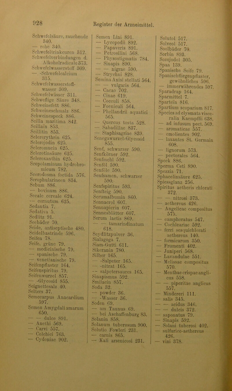 028 Schwefelsäure, rauchende 840. — rohe 340. Schwefel tri nkeuren 312. S ehwefelverbi iidungen d. Alkoholradicale373. Schwefelwasserstoff 309. — -Schwefelcalcium 315. Schwefelwasserstoff- wasser 309. Schwefelwässer 311. Schweflige Säure 348. Schweinefett 886. Schweineschmalz 886. Schweinespeck 886. Scilla maritima 842. Scillain 853. Scillitin 853. Sclererythrin 625. Sclerojodin 625. Scleromucin 625. Sclerotinsäure 625. Scleroxanthin 625. Scopolaminum hydrobro- micum 782. Scorodosma foetida 576. Scrophularineen 884. Sebum 886. — bovinum 886. Secale cereale 624. — cornutum 625. Sedantia 7. Sedativa 5. Sedlitz 91. Seebäder 70. Seide, antiseptische 480. Seidelbastrinde 596. Seifen 78. Seife, grüne 79. — medicinische 79. — spanische 79. — venetianische 79. Seifenpflaster 164. Seifenspiritus 79. Seifenwurzel 857. — -Glycosid 855. Seignettesalz 40. Selters 37. Semecarpus Anacardium 597. Semen Amygdali amarum 650. dulce 891. — Anethi 569. — Carvi 557. — Colchici 763. — Cydoniae 902, Semen Lini 891. — Lycopodii 892. — Papaveris 891. — Petrosilini 568. — Physostigmatis 784. — Sinapis 890. nigrae 590. — Strychni 828. SeminaAnisi stellati 564. vulgaris 564. — Cacao 702. — Cinae 619. — Cocculi 858. — Foeniculi 564. — Phellandrii aquatici 565. — Quercus tosta 528. — Sabadillae 837. — Staphisagriae 839. Senegawurzel-Glycosid 855. Senf, schwarzer 590. Senfkörner 592. Senfmehl 592. Senföl 590. Senföle 590. Senfsamen, schwarzer 590. Senfspiritus 593. Senfteig 590. Serumalbumin 860. Sennacrol 607. Sennapicrin 607. Sennesblätter 607. Serum lactis 869. tamarindinatum 618. Seydlitzpulver 36. Sialagoga 7. Siam-Gutti 611. Sikeranin 780. Silber 165. — -Salpeter 165. — -nitrat 165. -- salpetersaures 165. Sinapismus 592. Smilacin 857. Soda 32. — powder 36. — -Wasser 36. Soden 69. — am Taunus 69. — bei Aschaffenburg 83. Solanin 858. Solanum tuberosum 900. Solutio Fowleri 231. — carnis 865. — Kali arsenicosi 231. Solutol 517. Solveol 517. Soolbäder 70. Sorbin 893. Sozojodol 305. Spaa 139. Spanische Seife 79. Spanischfliegenpflaster, gewöhnliches 596. — immerwährendes 597. Sparadrap 164. Sparmittel 7. SparteTn 816. Spartium scoparium 817. Species ad clysmata visce- ralia Kaempffii 638. — ad infusum pect. 569. — aromaticae 557. — emolientes 902. — laxantes St. Germain 608. — lignorum 573. — pectorales 564. Speck 886. Sperma Ceti 890. Spezzia 71. Sphacelinsäure 625. Spiessglanz 256. Spiritus aetheris chlorati 372. — — nitrosi 373. — aethereus 426. — Angelicae compositus 575. — camphoratus 547. — Cochleariae 592. — ferri sesquichlorati aethereus 140. — formicarum 350. — Frumenti 402. — Juniperi 568. — Lavandulae 551. — Melissae compositus 570. — Menthae crispae angli- cus 558. piperitae anglicus 557. — Min deren 111. — salis 345. — — ac.idus 346. — — dulcis 372. — saponatus 79. — Sinapis 592. — Solani tuberosi 402. — sulfurico-aethereus 426. — vini 37.8.