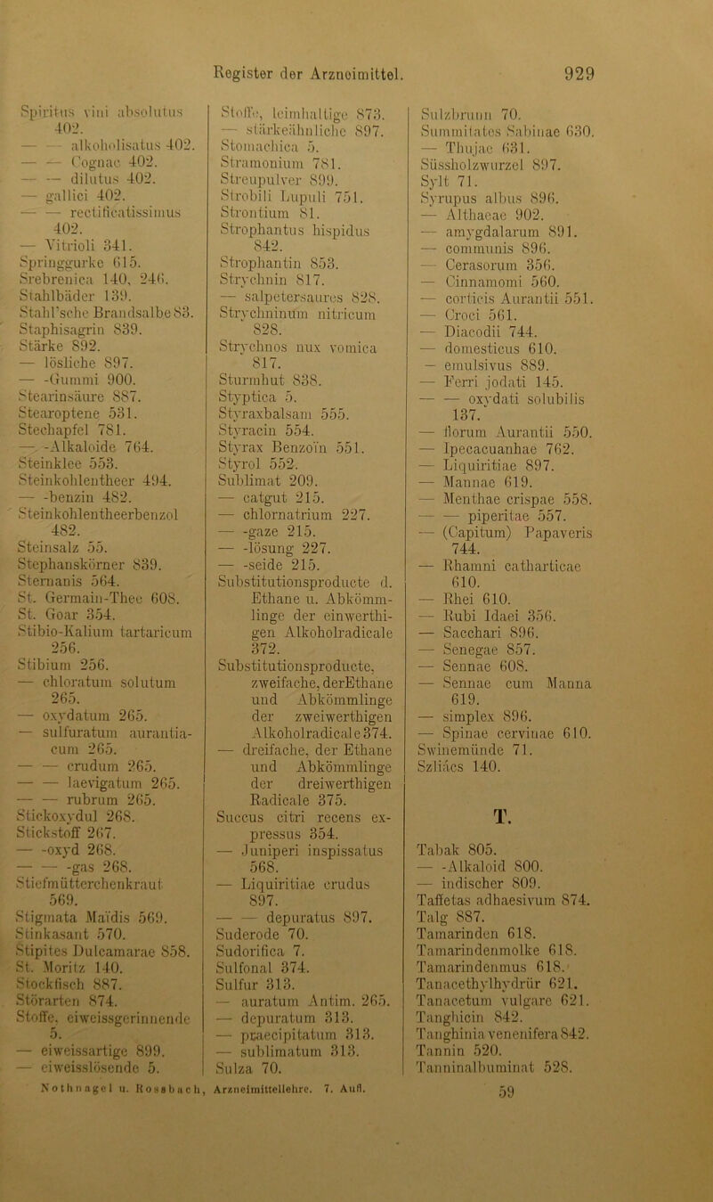 Spiritus vini absolutus 402. alkoholisatus 402. Cognac 402. — — dilutus 402. — gallici 402. — — rectificatissimus 402. — Yitrioli 841. Springgurke 615. Srebrenica 140, 246. Stahlbäder 130. Stahl’sc-he Brandsalbe 83. Staphisagrin S39. Stärke 892. — lösliche 897. — -Gummi 900. Stearinsäure SST. Stearoptene 531. Stechapfel 781. — -Alkaloide 764. Steinklee 553. Steinkohleutheer 494. — -benzin 482. Steinkohlentheerbenzol 482. Steinsalz 55. Stephanskörner 839. Stenianis 564. St. Germain-Thee 60S. St. Goar 354. Stibio-Kalium tartaricum 256. Stibium 256. — chloratum solutum 265. — oxydatum 265. — sulfuratum aurantia- cum 265. — — crudum 265. — — laevigatum 265. — — rubrum 265. Stickoxydul 268. Stickstoff 267. — -oxyd 268. gas 268. S tiefmütterchenkra u t 569. Stigmata Ma'tdis 569. Stinkasant 570. Stipites Dulcamarae 858. St. Moritz 140. Stockfisch 887. Störarten 874. Stoffe, ei weissgerinnende 5. — eiweissartige 899. — eiweisslösende 5. Nothnagel n. R o s 8 b a c h, Stoffe, leimhaltige 873. — süirkeähnliehe 897. Stomachica 5. Stramouium 781. Streupulver 899. Strobili Lupuli 751. Strontium 81. Strophantus hispidus 842. Strophantin 853. Strychnin 817. — salpetersaures 828. Strvchninum nitricum S28. Strychnos nux vomica 817. Sturmhut 838. Styptica 5. Styraxbalsam 555. Styracin 554. Styrax Benzoin 551. Styrol 552. Sublimat 209. -— catgut 215. — chlornatrium 227. gaze 215. — -lösung 227. — -seide 215. Substitutionsproducte d. Ethane u. Abkömm- linge der einwerthi- gen Alkoholradicale 372. Substitutionsproducte, zweifache, derEthane und Abkömmlinge der zweiwerthigen Alkoholradical e 374. — dreifache, der Ethane und Abkömmlinge der dreiwerthigen Radicale 375. Succus citri recens ex- pressus 354. — Juniperi inspissatus 568. — Liquiritiae crudus 897. depuratus 897. Suderode 70. Sudorifica 7. Sulfonal 374. Sulfur 313. — auratum An tim. 265. — depuratum 313. — pcaecipitatum 313. — sublimatum 313. Sulza 70. Arzneimittellehre. 7. Auti. Sulzbnum 70. Surmnilates Sabiuae 630. — Thujae 631. Süssholzwurzel 897. Sylt 71. Syrupus albus 896. — Althaeae 902. — amygdalarum 891. — communis 896. — Cerasorum 356. — Cinnamomi 560. — corticis Aurantii 551. — Croci 561. — Diacodii 744. — domesticus 610. — emulsivus 889. — Eerri jodati 145. — — oxvdati solubilis 137/ — Horum Aurantii 550. — Ipecacuanhae 762. — Liquiritiae 897. — Mannae 619. - Menthae crispae 558. — — piperitae 557. — (Capitum) Papaveris 744. — Rhamni catharticae 610. - Rhei 610. — Rubi Idaei 356. — Sacchari 896. — Senegae 857. — Sennae 60S. — Sennae cum Manna 619. — simplex 896. — Spinae cervinae 610. Swinemünde 71. Szliäcs 140. T. Tabak 805. — -Alkaloid S00. — indischer 809. Taffetas adhaesivum 874. Talg 887. Tamarinden 618. Tamarindenmolke 618. Tamarindenmus 618. Tan acethy 1 hydrür 621. Tanacetum vulgare 621. Tanghicin 842. Tanghinia venenifera 842. Tannin 520. T an n in alb u min at 528. 59