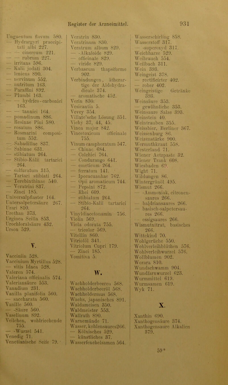 Unguentum flavum '»SO. Hydrargyri praecipi- tati aIbi 227. cinereum 221. — — rubrum 227. — irritans 506. Kalii jodati 604. — leniens 890. — nervinum 552. — nutritum 163. — Paraffini 892. — Plumbi 163. — — hydrico - carbonici 163. — — tannici 164. — pomadinum 886. — Resinae Pini 580. — rosatum 886. — Rosmarini composi- tum 552. — Sabadillae 837. — Sabinae 631. — stibiatum 264. — Stibio-Kalii tartarici 264. — sulfuratum 315. — Tartari stibiati 264. — Terebinthinae 540. — Yeratrini 837. — Zinci 185. Universalpilaster 164. U u tersa 1 p et ers äure 267. Urari 810. Urethan 373. Urginea Scilla 853. Urochloralsäure 432. Urson 529. Y. Vacciniin 528. Vaccinium Myrtillus 528. — vitis Idaea 528. Valercn 574. Valeriana officinalis 574. Valeriansäure 553. Vanadium 231. Vanilla planifolia 560. — saccharata 560. Vanille 560. — -Säure 560. Vaselin um 892. Veilchen, wohlriechende 755. — -Wurzel 541. Venedig 71. Venetianische Seife 79. ' Register der Arzneimittel. Veratrin 830. Yeratrinum 830. Veratrum album 829. — -Alkaloide 829. — oflicinale 829. — viride 829. Verbascum thapsiforme 902. Verbindungen, ätherar- tige der Aldehydra- dicale 374. — aromatische 452. Verin 830. Vcsicantia 5. Vevey 354. Villate’sche Lösung 351. Vichy 37, 44, 45. Vinea major 842. Vincetoxicum oflicinale 755. Vinum camphoratum 547. — Chinae 684. — Colchici 764. — Condurango 641. — emeticunr 264. — ferratum 141. — Ipecacuanhae 762. — Opii aromaticum 744. — Pepsini 872. — Rhei 609. -— stibiatum 264. — Stibio-Kalii tartarici 264. Vinyldiacetonamin 756. Violin 569. Viola odorata 755. — tricolor 569. Vitellin 860. Vitriolöl 341. Vitriolum Cupri 179. — Zinci 185. Vomitiva 5. w. Wachholderbeeren 568. Wachholderbeeröl 568. Wachholdermus 568. Wachs, japanisches 891. Waldameisen 350. Waldmeister 553. Wallrath 890. Warnemünde 71. Wasser, kohlensaures266. — Kölnisches 529. — künstliches 37. Wasserfenchelsamcn 564. 931 AVasserschi rI i ng 858. AVasserstoff 317. — -Superoxyd 317. Weichharze 529. Weihrauch 554. Weilbach 311. Wein 393. Weingeist 378. — rcctificirter 402. — roher 402. AVein geistige G c trän ke 393. Weinsäure 353. — gewöhnliche 353. Wein saure Salze 393. Weinstein 40. Weintrauben 355. Weissbier, Berliner 367. Weissenburg 86. Weizenstärke 900. AVermuthkraut 558. Westerland 71. Wiener Aetzpaste 32. Wiener Trank 608. Wiesbaden 69. Wight 71. Wildungen 86. Wintergrünöl 495. Wismut 266. —- -Ammoniak, citronen- saures 266. — batdriansaures 266. — basisch-salpetersau- res 266. - essigsaures 266. Wismutnitrat, b asisches 266. Wittekind 70. Wohlgerüche 550. Wohlverleihblüthen 576. Wohlverlcihwurzel 576. AVollblumen 902. Worara 810. Wundschwamm 904. Wundfarnwurzel 623. Wurmmittel 619. Wurmsamen 619. Wyk 71. X Xanthin 690. Xanthogensäure 374. Xantliogen,saure Alkalien 379. 59*