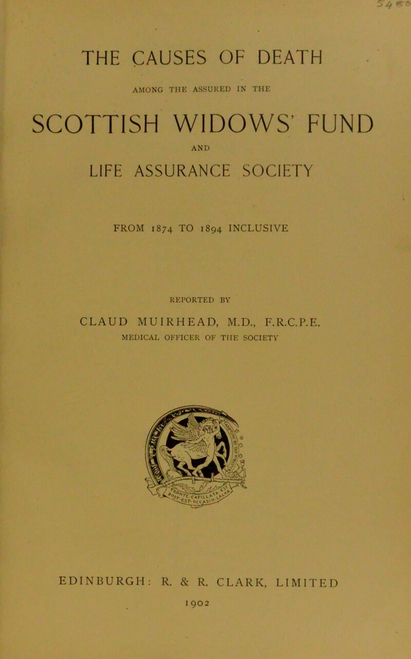 AMONG THE ASSURED IN THE SCOTTISH WIDOWS’ FUND AND LIFE ASSURANCE SOCIETY FROM 1874 TO 1894 INCLUSIVE REPORTED BY CLAUD MUIRHEAD, M.D., F.R.C.P.E. MEDICAL OFFICER OF THE SOCIETY EDINBURGH: R. & R. CLARK, LIMITED