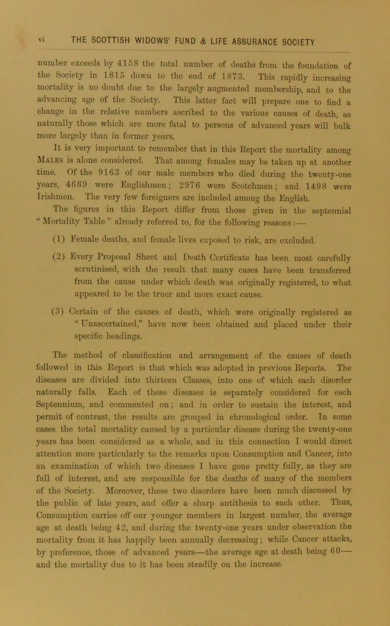 number exceeds by 4158 tlie total number of deaths from the foundation of the Society in 181o down to the end of 1873. This rapidly increasing mortality is no doubt due to the largely augmented membership, and to the advancing age of tlie Society. This latter fact will prepare one to find a change in the relative numbers ascribed to the various causes of death, as naturally those which are more fatal to persons of advanced years will bulk more largely than in former years. It is very important to remember that in this Report the mortality among Males is alone considered. That among females may be taken up at another time. Of the 9163 of our male members who died during the twenty-one years, 4689 were Englishmen; 2976 were Scotchmen; and 1498 were Irishmen. The very few foreigners are included among the English. The figures in this Report differ from those given in the septennial “ Mortality Table ” already referred to, for the following reasons:— (1) Female deaths, and female lives exposed to risk, are excluded. (2) Every Proposal Sheet and Death Certificate has been most carefully scrutinised, with the result that many cases have been transferred from the cause under which death was originally registered, to what appeared to be the truer and more exact cause. (3) Certain of the causes of death, which were originally registered as “ Unascertained,” have now been obtained and placed under their specific headings. The method of classification and arrangement of the causes of death followed in this Report is that which was adopted in previous Reports. The diseases are divided into thirteen Classes, into one of which each disorder naturally falls. Each of these diseases is separately considered for each Septennium, and commented on; and in order to sustain the interest, and permit of contrast, the results are grouped in clironological order. In some cases the total mortality caused by a particular disease during the twenty-one years has been considered as a whole, and in this connection I would direct attention more particularly to the remarks upon Consumption and Cancer, into an examination of which two diseases I liave gone pretty fully, as they are full of interest, and are responsible for the deaths of many of the members of the Society. Moreover, these two disorders have been much discussed by the public of late years, and offer a sharp antithesis to each other. Thus, Consumption carries off our younger members in largest number, the average age at death being 42, and during the twenty-one years under observation the mortality from it lias happily been annually decreasing; while Cancer attacks, by preference, those of advanced years—the average age at death being 60— and the mortality due to it has been steadily on the increase.