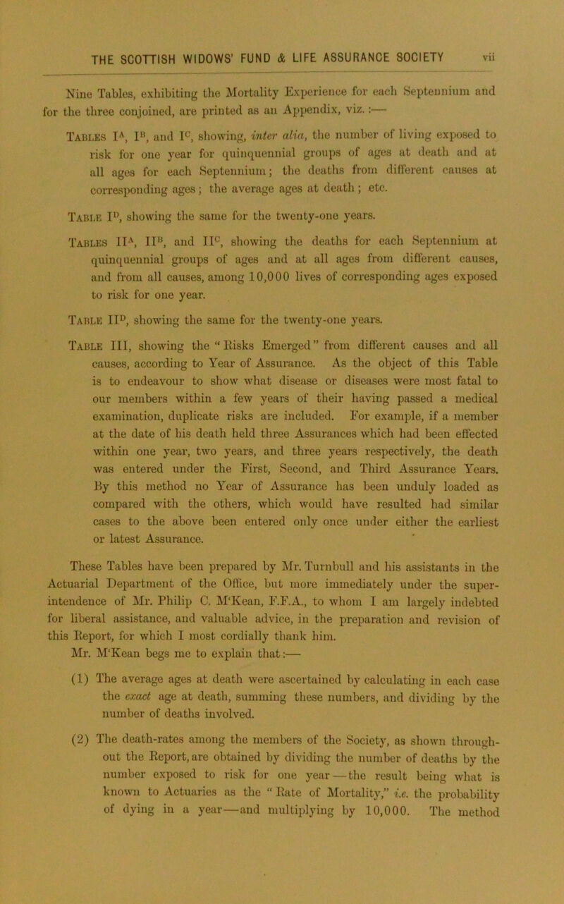 Nine Tables, exhibiting tlie Mortality Experience for each Septeunium and for the three conjoined, are printed as an Appendix, viz.:— Tables 1^, I», and I^, showing, inter alia, the number of living exposed to risk for one year for quinquennial groups of ages at death and at all ages for each Septennium; the deaths from different causes at corresponding ages; the average ages at death ; etc. Table 1*’, showing the same for the twenty-one years. Tables IF, and IF, showing the deaths for each Septennium at quinquennial groups of ages and at all ages from different causes, and from all causes, among 10,000 lives of corresponding ages exposed to risk for one year. Table IF, showing the same for the twenty-one years. Table III, showing the  Ilisks Emerged” from different causes and all causes, according to Year of Assurance. As the object of this Table is to endeavour to show what disease or diseases were most fatal to our members within a few years of their having passed a medical examination, duplicate risks are included. For example, if a member at the date of his death held three Assurances which had been effected within one year, two years, and three years respectively, the death was entered under the First, Second, and Third Assurance Years, By this method no Year of Assurance has been unduly loaded as compared with the others, which would have resulted had similar cases to the above been entered only once under either the earliest or latest Assurance. These Tables have been prepared by Mr. Turnbull and his assistants in the Actuarial Department of the Office, but more immediately under the super- intendence of Mr. Philip C. ]\I‘Kean, F.F.A., to whom I am largely indebted for liberal assistance, and valuable advice, in the preparation and revision of this Eeport, for which 1 most cordially thank him. Mr, M'Kean begs me to explain that:— (1) The average ages at death were ascertained by calculating in each case the exact age at death, summing these numbers, and dividing by the number of deaths involved. (2) The death-rates among the members of the Society, as shown through- out the Eeport, are obtained by dividing the number of deaths by the number exposed to risk for one year—the result being what is known to Actuaries as the “ Eate of Mortality,” i.e. the probability of dying in a year—and multiplying by 10,000. The method