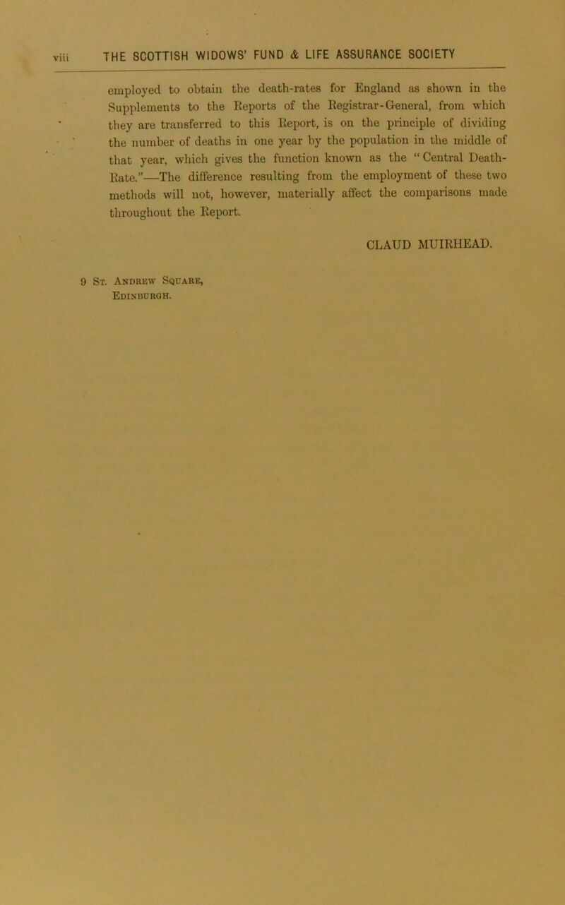 employed to obtain the death-rates for England as shown in the Supplements to the Reports of the Registrar-General, from which they are transferred to this Report, is on the principle of dividing the number of deaths in one year by the population in the middle of that year, which gives the function known as the “ Central Death- liate.”—The difference resulting from the employment of these two methods will not, however, materially affect the comparisons made throughout the Report. CLAUD MUIRHEAD. 9 St. Andrew Square, Edinburgh.