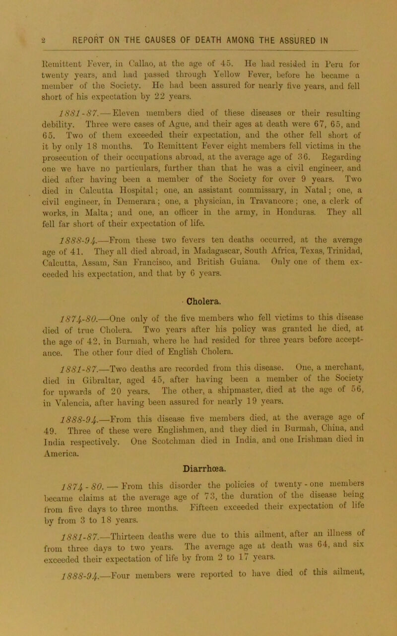 liemitteut Fever, in Callao, at the age of 45. He had resided in Peru for twenty years, and had passed through Yellow Fever, before he became a member of the Society. He had been assured for nearly live years, and fell short of his expectation by 22 years. JSS1-S7. — Eleven members died of these diseases or their resulting debility. Three were cases of Ague, and their ages at death were 67, 65, and 65. Two of them exceeded their expectation, and the other fell short of it by only 18 months. To Eemittent Fever eight members fell victims, in the prosecution of their occupations abroad, at the average age of 36. Eegarding one we have no particulars, further than that he was a civil engineer, and died after having been a member of the Society for over 9 years. Two died in Calcutta Hospital; one, an assistant commissary, in Natal; one, a civil engineer, in Demerara; one, a physician, in Travancore; one, a clerk of works, in Malta; and one, an officer in the army, in Honduras. They all fell far short of their expectation of life. 1S88-94--—From these two fevers ten deaths occurred, at the average age of 41. They all died abroad, in IMadagascar, South Africa, Texas, Trinidad, Calcutta, Assam, San Francisco, and British Guiana. Only one of them ex- ceeded his expectation, and that by 6 years. Cholera. 1874.-80.—One only of the five members who fell victims to this disease died of true Cholera. Two years after his policy was granted he died, at the age of 42, in Burmah, where he had resided for three years before accept- ance. The other four died of English Cholera. 1881-87.—Two deaths are recorded from this disease. One, a merchant, died in Gibraltar, aged 45, after having been a member of the Society for upwards of 20 years. The other, a shipmaster, died at the age of o6, in Valencia, after having been assured for nearly 19 years. 1888-94.—From this disease five members died, at the average age of 49. Three of these were Englishmen, and they died in Burmah, China, and India respectively. One Scotchman died in India, and one Irishman died in America. Diarrhoea. 1874-80. — From this disorder the policies of twenty - one members became claims at the average age of 73, the duration of the disease being Irom five days to three months. Fifteen exceeded their expectation of life by from 3 to 18 years. 1881-87. Thirteen deaths were due to this ailment, after an illness of from three days to two years. The average age at death was 64, and six exceeded their expectation of life by from 2 to 11 years. 1888-94.—Four members were reported to have died of this ailment.