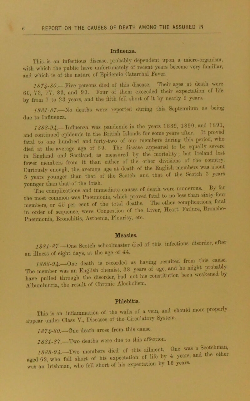 Influenza. This is an infectious disease, probably dependent upon a micro-organism, with which the public have unfortunately of recent years become very lamiliar, and which is of the nature of Epidemic Catarrhal Fever. 1874--80.—Five pei-sons died of this disease. Their ages at death were 60, 73, 77, 83, and 90. Four of them exceeded their expectation of life by'from 7 to 23 years, and the fifth fell short of it by nearly 9 years. 1881-87.—No deaths were reported during this Septennium ns being due to Influenza. l888-9Jf.—Influenza was pandemic in the years 1889, 1890, and 1891, and continued epidemic in the British Islands for some years after. It proved fatal to one hundred and forty-two of our members during this period, who died at the average age of 59. The disease appeared to be equally severe in England and Scotland, as measured by the mortality; but Ireland lost fewer members from it than either of the other divisions of the country. Curiously enough, the average age at death of the English members was a\)Out 5 years younger than that of the Scotch, and that of the Scotch 3 years younger than that of the Irish. The complications and immediate causes of death were numerous. By lar the most common was Pneumonia, which proved fatal to no less than sixty-four members, or 45 per cent of the total deaths. The other complications, fatal in order of sequence, were Congestion of the Liver, Heart Tailure, Bronc o- I’neumonia, Bronchitis, Asthenia, Pleurisy, etc. Measles. 1881-87. One Scotch schoolmaster died of this infectious disorder, after an illness of eight days, at the age of 44. 1888-9Jf..—One death is recorded as having resulted from this cause. The member was an English chemist, 38 years of age, and he mig it pio ay have pulled through the disorder, had not his constitution been weakened by Albuminuria, the result of Chronic Alcoholism. Phlebitis. This is an infiammation of the walls of a vein, and should more properly appear under Class V., Diseases of the Circulatory System. 1874,-80.—One death arose from this cause. 1881-87. Two deaths were due to this aflection. 1888-94,.—Two members died of this ailment. One was ^ aged 6 2, who fell short of his expectation of life by 4 years, an was an Irishman, who fell short of his expectation by 16 years.