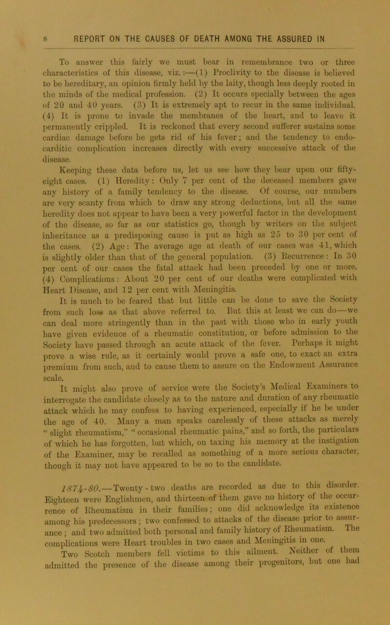 To answer this fairly we must bear in remembrance two or three characteristics of this disease, viz.:—(1) l*roclivity to the disease is believed to be hereditary, an opinion firmly held by the laity, though less deeply rooted in the minds of the medical profession. (2) It occurs specially between the ages of 20 and 40 years. (3) It is extremely apt to recur in the same individual. (4) It is prone to invade the membranes of the heart, and to leave it permanently crippled. It is reckoned that every second sufferer sustains some cardiac damage before he gets rid of his fever; and the tendency to endo- carditic compliciition increases directly with every successive attack of the disease. Keeping these date before ns, let us see how they bear upon our fifty- eight cases. (1) Heredity: Only 7 per cent of the deceased members gave any history of a family tendency to the disease. Of course, our numbers are very scanty from which to draw any strong deductions, but all the same heredity does not appear to have been a very powerful factor in the development of the disease, so far as our statistics go, though by writers on the subject inheritance as a predisposing cause is put as high as 25 to 30 per cent of the cases. (2) Age: The average age at death of our cases was 41, which is .slightly older than that of the general population. (3) Eecurrence : In 30 per cent of our cases the fatal attack had been preceded by one or more. (4) Complications: About 20 per cent of our deaths were complicated with Heart Disease, and 12 per cent with IMeningitis. It is much to be feared that but little can be done to save the Society from such lose as that above referred to. But this at least we can do—we can deal more stringently than in the past with those who in early youth have given evidence of a rheumatic constitution, or before admission to the Society have passed through an acute attack of the fever. Perhaps it might prove a wise rule, as it certainly would prove a safe one, to exact an extra premium from such, and to cause them to assure on the Endowment Assurance scale. It might also prove of service were the Society’s Medical Examiners to interrogate the candidate closely as to the nature and duration of any rheumatic attack which he may confess to having experienced, especially if he be under the age of 40. Many a man speaks carelessly of these attacks as merely “ slight rheumatism,” “ occasional rheumatic pains,” and so forth, the particulais of which he has forgotten, but which, on taxing his memory at the instigation of the Examiner, may be recalled as something of a more serious charactei, though it may not liave appeared to be so to the candidate. 187Jp-80. — Twenty-two deaths are recorded as due to this disorder. Eighteen were Englishmen, and thirteen of them gave no history of the occur- rence of Iiheumatisin in their families; one did acknowledge its existence among his predecessors; two confessed to attacks of the disease prior to assur- ance ; and two admitted both personal and family history of PJieumatism. The complications were Heart troubles in two cases and Meidngitis in one. Two Scotch members fell victims to this ailment. Neither of them admitted the presence of the disease among their progenitors, but one had