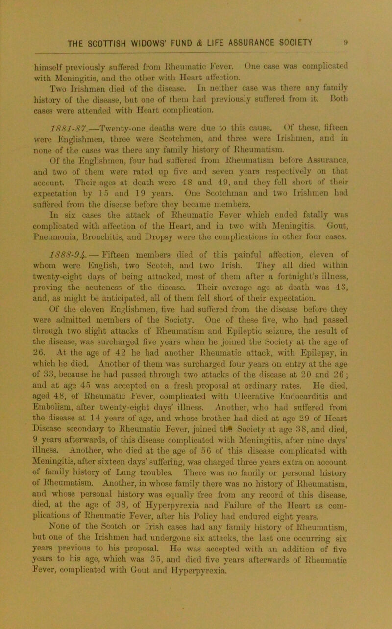 lumself previously sutferod from Rheumatic Fever. <)iie case was complicated with iMeuingitis, and the other with Heart iiflection. Two Irishmen died of the di.sease. In neither case was there any family history of the disease, but one of them had j)reviously sulfered fiom it. Hotli cases were attended with Heart complication. lSSl-87.—Twenty-one deaths were due to this cause. Of these, iifteen were Englishmen, three were Scotchmen, and three were Irishmen, and in none of the cases was there any family history of Kheuniatism. Of tlie Englishmen, four had suffered from Eheumatism before Assurance, and two of them were rated up live and seven years respectively on that account. Their ages at death were 48 and 49, and they lell short of their expectation by 15 and 19 years. One Scotchman and two Irishmen had suHered from the disease before they became members. In six cases the attack of Kheumatic Fever winch ended fatally was complicated with affection of the Heart, and in two with ^Meningitis, (lout. Pneumonia, Bronchitis, and Dropsy were the complications in other four cases. IS88-04- — Fifteen members died of this painful affection, eleven of whom were English, two Scotch, and two Irish. They all died within twenty-eight days of being attacked, most of them after a fortniglit’s illness, proving the acuteness of the disease. Their average age at death was 43, and, as might be anticipated, all of them fell short of their expectation. Of the eleven Englishmen, five had sulfered from the di.sease before they were admitted members of the Society. One of these five, who had passed tlirough two slight attacks of Eheumatism and Epileptic seizure, the result of the disease, was surcharged five years when he joined the Society at the age of 26. At the age of 42 he had another Pheumatic attack, with Epilepsy, in which he died. Another of them was surcharged four years on entry at the age of 33, because he had passed through two attacks of the disease at 20 and 26 ; and at age 45 was accepted on a fresh proposal at ordinary rates. He died, aged 48, of Eheumatic Fever, complicated with Ulcerative Endocarditis and Embolism, after twenty-eight days’ illness. Another, who had suffered from the disease at 14 years of age, and whose brother had died at age 29 of Heart Disease secondary to Kheumatic Fever, joined tlit Society at age 38, and died, 9 years afterwards, of this disease complicated with Meningitis, after nine days' illness. Another, who died at the age of 56 of this disease complicated with Meningitis, after sixteen days’ suffering, was charged three years extra on account of family history of Lung troubles. There was no family or personal history of Kheumatism. Another, in whose family there was no history of Kheuniatism, and whose peraonal history was ec|ually free from any record of this disease, died, at the age of 38, of Hy])erpyrexia and Failure of the Heart as com- plications of Kheumatic Fever, after his Policy had endured eight years. None of the Scotch or Irish cases had any family history of Kheumatism, but one of the Irishmen had undergone six attacks, the last one occurring six years previous to his proposal. He was accepted with an addition of five years to his age, which was 35, and died five years afterwards of Kheumatic lever, complicated with Gout and Hyperpyrexia.