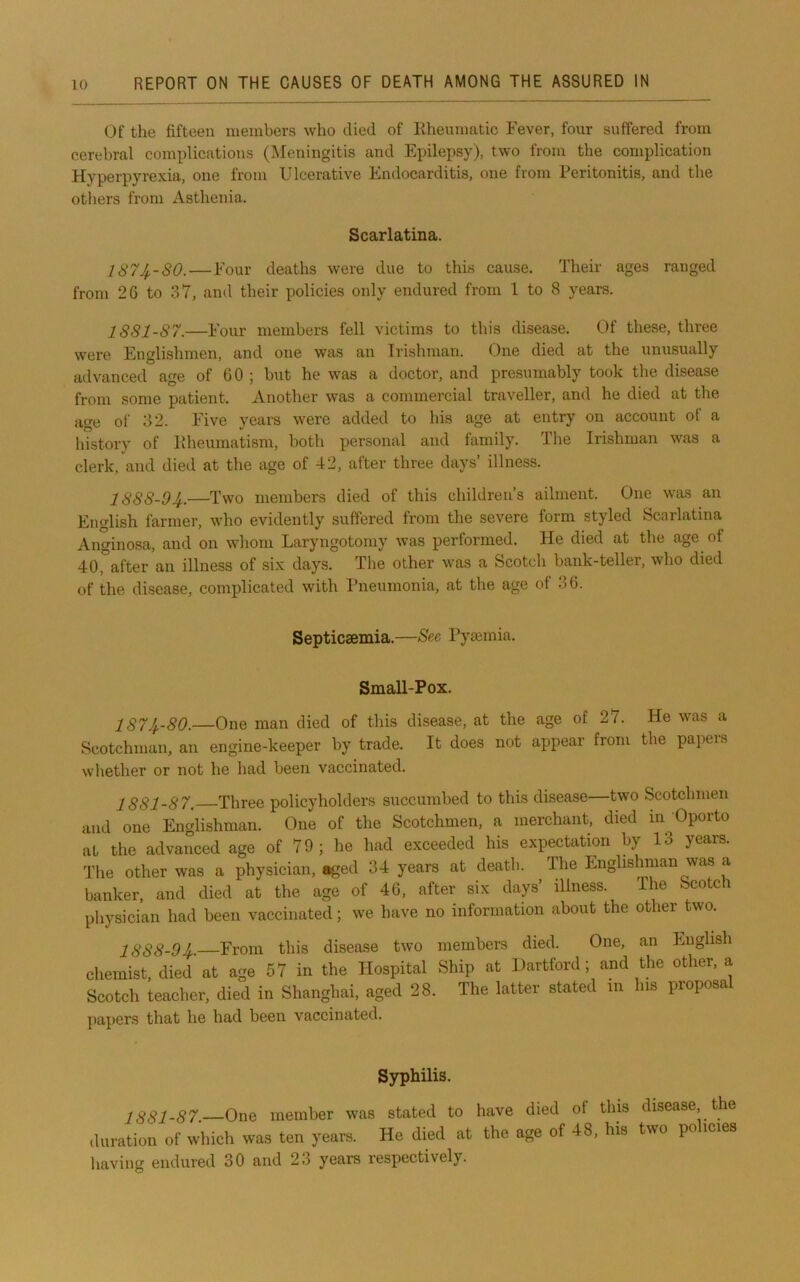 Of the fifteen members who died of Eheumatic Fever, four suffered from cerebral complications (IMeningitis and Epilepsy), two from the complication Hyperpyrexia, one from Ulcerative Endocarditis, one from Peritonitis, and the others from Asthenia. Scarlatina. 187^-80.—Four deaths were due to this cause. Their ages ranged from 26 to 37, and their policies only endured from 1 to 8 years. 1881-87.—Four members fell victims to this disease. Of these, three were Englishmen, and one was an Irishman. One died at the unusually advanced age of 00 ; but he was a doctor, and presumably took the disease from some patient. Another was a commercial traveller, and he died at the a^e ol' 32. Five years were added to his age at entry on account of a history of Pdieumatism, both personal and family. The Irishman was a clerk, and died at the age of 42, after three days’ illness. 1888-94..—Two members died of this children’s ailment. One was an English farmer, who evidently suffered from the severe form styled Scarlatina Anginosa, and on whom Laryngotomy was performed. He died at the age of 40,”after an illness of six days. The other was a Scotch bank-teller, who died of the disease, complicated with I’neumonia, at the age of 36. Septicsemia.—See Pymmia. Small-Pox. 1874,-80.—One man died of this disease, at the age of 27. He was a Scotchman, an engine-keeper by trade. It does not appear from the papers whether or not he had been vaccinated. 1881-87. Three policyholders succumbed to this disease—two Scotchmen and one Englishman. One of the Scotchmen, a merchant, died in Oporto at the advanced age of 79; he had exceeded his expectation by 13 years. Tlie other was a physician, aged 34 years at death. The Englishman was a banker, and died at the age of 46, after six days’ illness. The Scotch physician had been vaccinated; we have no information about the other two. 1888-94,—From this disease two members died. One, an English chemist, died at age 57 in the Hospital Ship at Hartford; and the other, a Scotch teacher, died in Shanghai, aged 28. The latter stated in his proposa j)apers that he had been vaccinated. S3T)liilis. 1881-87. One member was stated to have died of tins disease the duration of which was ten years. He died at the age of 48, his two po icies having endured 30 and 23 years respectively.